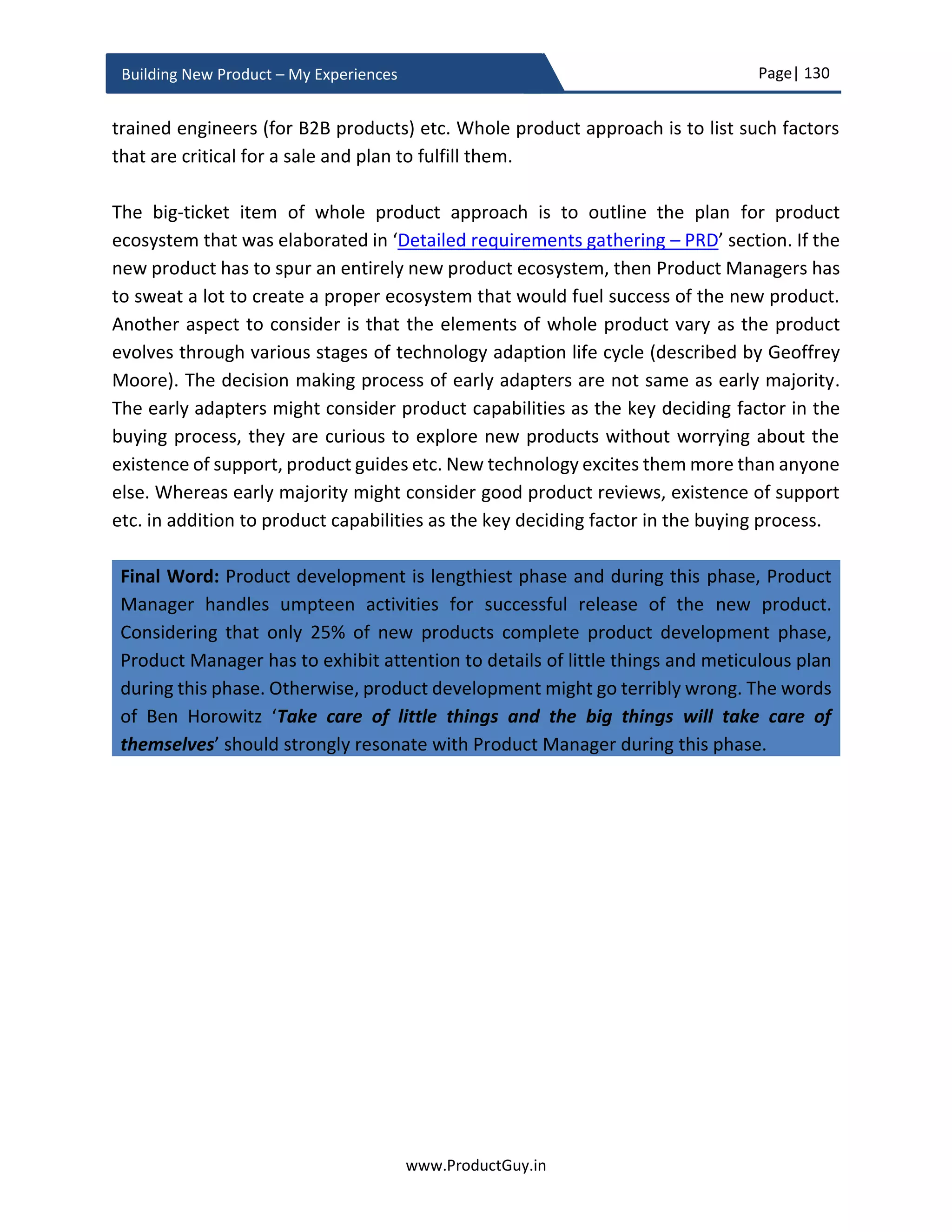 Page| 130
www.ProductGuy.in
Building New Product – My Experiences
Vendor/partner selection
It is not possible to build the entire new product in-house. To reduce TTM or to leverage
the expertise of outsiders, we pick vendors or partners who can be part of new product
development. Vendors provide HW or SW components for the new product and
relationship with such vendors should ideally exist for entire lifetime of the new product.
Partners can co-exist to help develop the new product. For instance, we can bring in
experts for UI/UX design and development. Partners do play a role for stipulated period
during the lifetime of the product to extend their unparalleled expertise. Partners can
also exist to integrate the new product with their products for delivering better value to
customers, in this phase we do not exclusively focus on such kind of partnership. Product
Manager can actively scout for such partners (if required) in the later phase of new
product development. Vendor or partner selection is a process involving Product
Manager, engineering team (both SW and HW), HW manufacturing team (if HW is
involved), marketing, finance and legal team.
Request for proposal (RFP)
The process starts with identifying the list of new product components that has to be
outsourced. It could be either HW or SW components or expertise to help build
specific elements of the new product. While engineering team will list down all
functional requirements in RFP, Product Manager will list down all non-functional
requirements. The assistance of legal team is required to validate that the RFP is legally
binding with all necessary disclaimers. RFP should minimally comply with the following
 Outline all functional requirements that should be complied by prospective
vendors or partners.
 Outline all non-functional requirements (customer references, financial
statements, compliance certificates etc.), to validate partners or vendors position
in the market and their ability to honor commitments.
 Outline all requirements pertaining to support and precisely indicate all SLAs
(Service Level Agreements).
 For expertise, outline what expertise is required and outline what nature of work
partners will accomplish. Ask for references of their prior work in similar domain.
 Outline explicitly, if any product samples are required. Put explicit disclaimers that
obtaining product samples does not amount to selection of vendors or partners.
STEP1
 