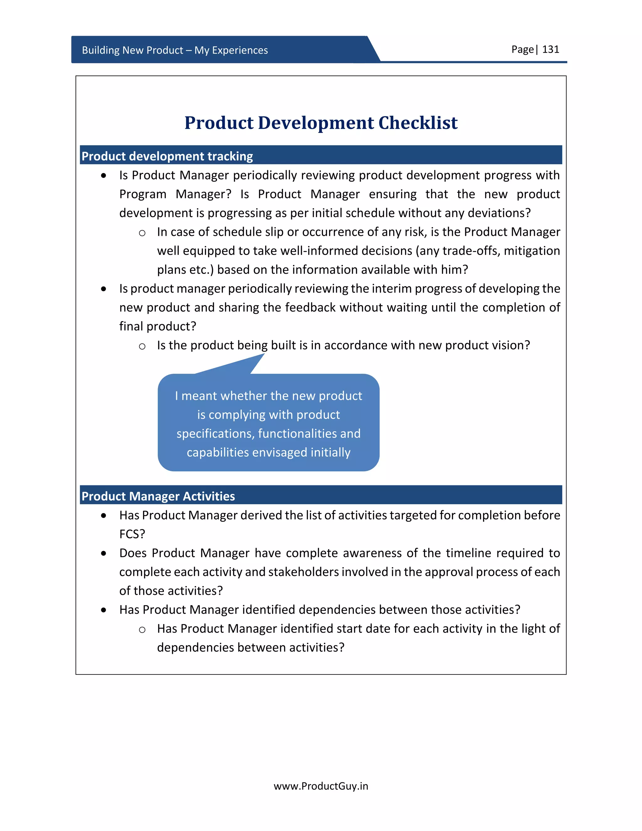 Page| 131
www.ProductGuy.in
Building New Product – My Experiences
Identify prospective vendors/partners
 Identify the list of vendors/partners and extend an invitation to participate
in RFP.
 Procurement team can provide the exhaustive list of pre-approved vendors and
partners
Validate responses
 The engineering team has to validate functional responses obtained from all
partners/vendors. If partners/vendors have sent product samples upon request,
then engineering team has to complete validation of those samples as well.
 The engineering team has to formally present the outcome of their analysis and
outline their choice of partners/vendors based on the evaluation of functional
responses and validation of product samples.
 Product Manager has to identify whether all partners/vendors comply with non-
functional requirements. Procurement team can help assess the responses to non-
functional requirements and ascertain the veracity of each partner/vendor to
honor their commitment.
 Manufacturing team should be involved when Product Manager releases an RFP
to procure an HW component.
Selection of vendors/partners
 Selection of vendors/partners is a complicated process, as we do not select them
purely based on the recommendation of the engineering team.
 ‘Known devil is better than unknown angel’ statement holds good especially with
the selection of vendors/partners. Procurement team inputs do highly matter
during the selection of vendors/partners. Product Manager might mostly lean
towards the choice of procurement team provided the recommended
vendor/partner is at least close to satisfying the functional requirements. May be
the response from other vendors/partners could be used to negotiate with most
prospective vendor/partner to get a better deal. At least in the case of vendor
selection where the relationship is entitled to an entire lifetime of the product, it
is always better to choose a vendor who can honor commitments. Chosen vendor
should also maintain amicable relationship with the Organization. Procurement
team always play a vital role in identifying such an amicable partners/vendors,
STEP2STEP4STEP3
 
