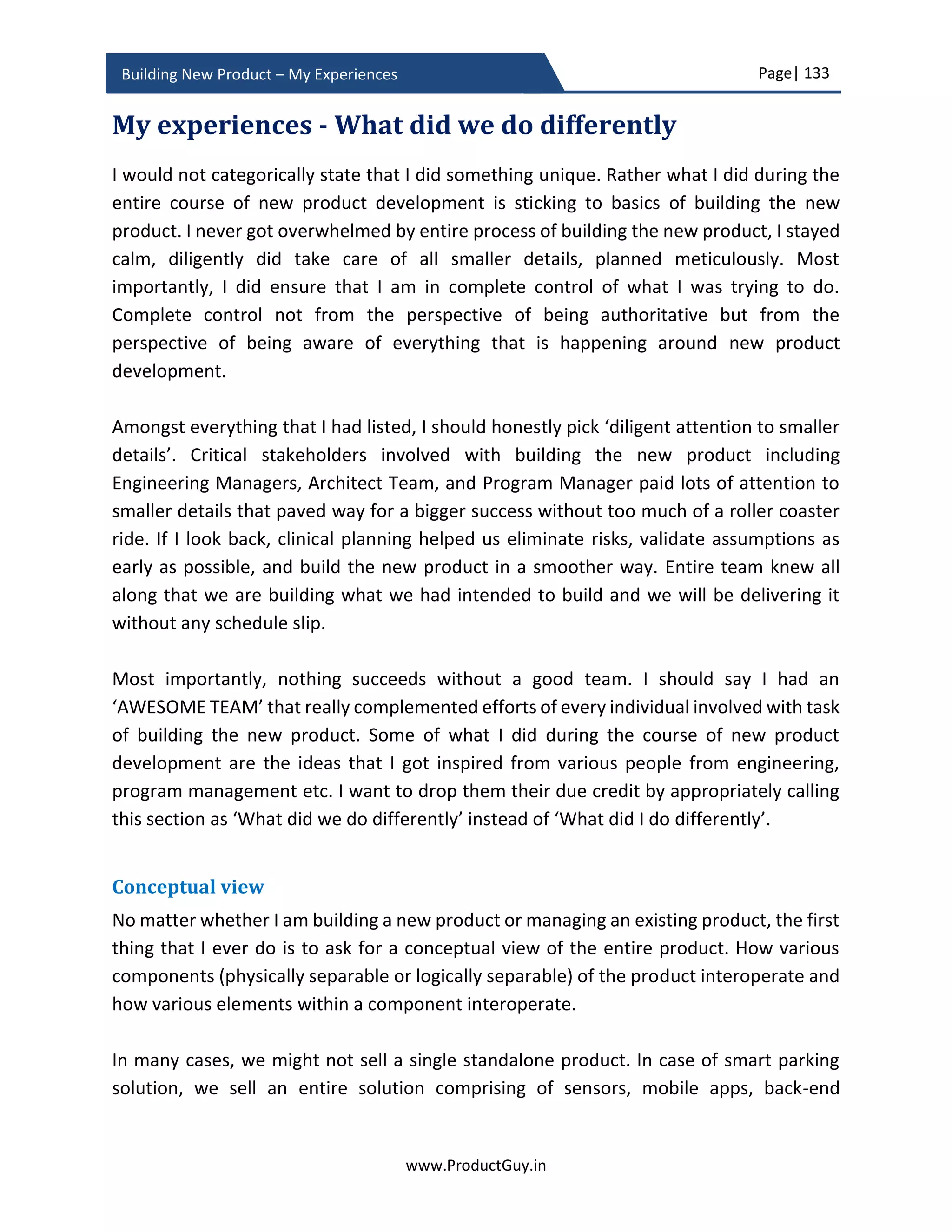 Page| 133
www.ProductGuy.in
Building New Product – My Experiences
Product Requirements Status
R1 Closed
R2 Closed
R3 Closed
…
…
R10 Closed
R11 Decision Pending
R12 Decision Pending
…
…
R16 Decision Pending
Table 3 - List of product requirements and their status
There was absolute clarity on requirements (R1…R10) with regard to what to do, why to
do and for whom it is required. Product Manager can delay the decision on remaining
requirements (R11…R16) until validation of dependent hypotheses. Outcome of
hypotheses validation will allow Product Manager to refine the dependent product
requirements (R11…R16). Product Manager should approve the final list of requirements
determined after validation of all hypotheses and (s)he has to be sure that the frozen list
of requirements along with defining attributes would provide compelling reasons for
customers to buy the new product. Negotiations or persuasion skills are need of the hour
for Product Manager to ensure that the right set of requirements make it to the final list.
I have earlier spoken about delivering awesomeness. Product Manager should clearly
articulate what aspects of the new product should engineering team build exceptionally
well. PRD should capture those details. During product planning phase, both Product
Manager and engineering team should mutually agree upon what elements of the new
product should reflect awesomeness while maintaining standards on the remaining
elements.
 