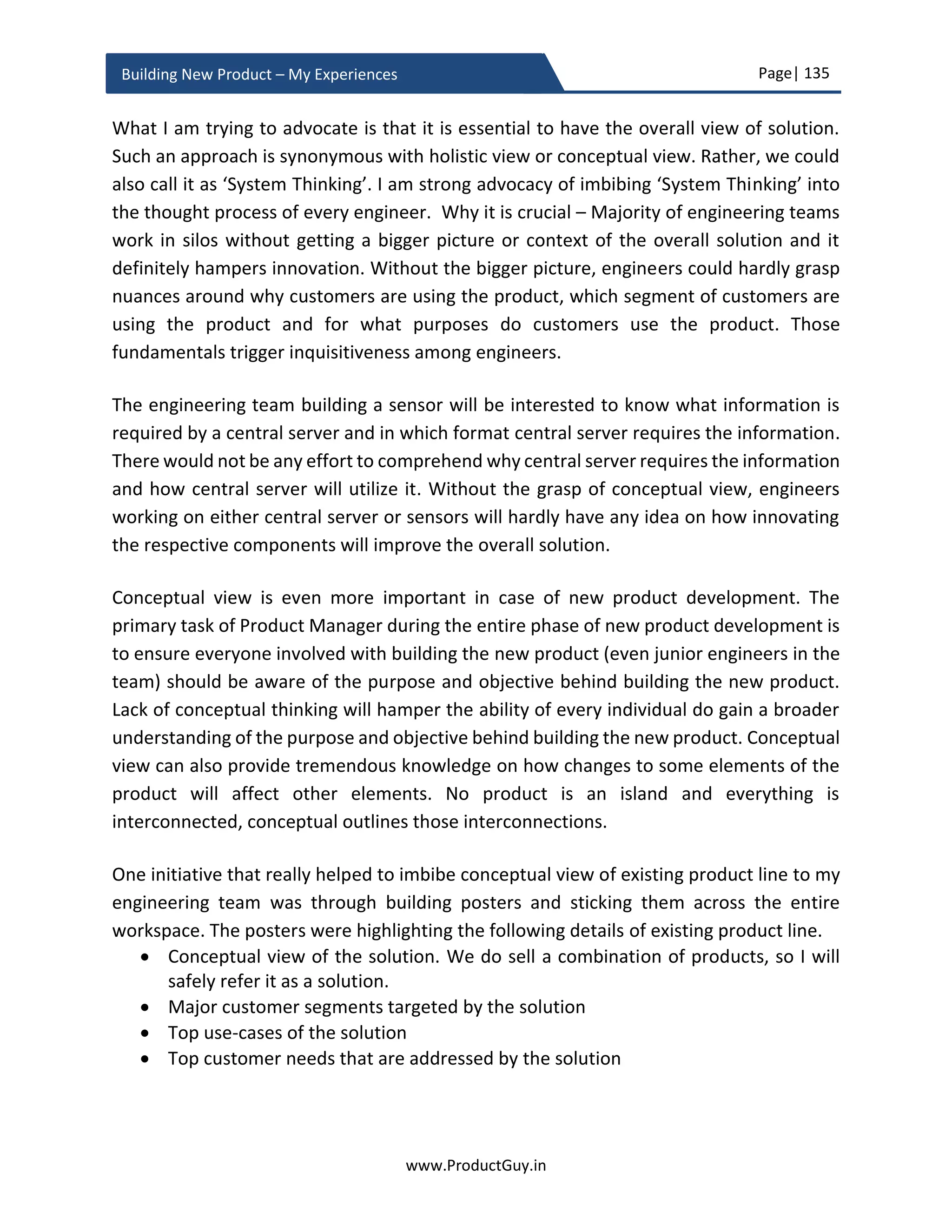 Page| 135
www.ProductGuy.in
Building New Product – My Experiences
on a platter. Hardly few customers prefer to buy individual pieces of a solution and later
do the integration on their own. The fact that most enterprise B2B product vendors have
explicit tab for solutions in their online product page indicate that customers now prefer
buying solutions. Product planning phase is the right phase to identify all missing pieces
of a solution puzzle and identify right products to integrate with the new product. The
other elements to sort out which team will validate the entire solution. While individual
product teams validate their product, someone should own the responsibility to validate
the entire solution i.e. whether all the products integrate well to deliver the right solution.
Go-to market strategy will then shift to marketing the solution instead of just marketing
the new product. If integration with external vendors are required, then Product Manager
should determine the terms for partnership that is mutually agreeable to all the parties.
Did you ever realize how Product Manager could sell, package and deliver the solution?
What is the pricing model? Does Product Manager charge the entire solution or charge
individual pieces of the solution? The answer to how Product Manager will charge the
solution is entirely dependent on how Product Manager will package and deliver the
solution. There are two possibilities.
1. Sell the entire solution with pre-integration of all products like how vendors sell a
completely built personal computer with all pre-installed software. Customers can
unpack it and readily use it.
2. Sell the products of a solution separately. Provide documentation on how to
integrate all the products of a solution allowing customers to integrate them or
provide separate services at an additional cost to perform integration. This model
provides flexibility and it works for customers if they already possess some
products necessary for delivering the solution or if they want to use their own
products. This happens if the integration between various products of a solution
happens through standard APIs.
The right approach is based on multiples factors (1) what customers really prefer (2)
strategy of Organization to upsell or cross-sell their own products. I am an ardent fan of
Product decisions should never be random. There
should be a rationality, objective and purpose
behind every decision. Every product decision is
intertwined to accomplish something bigger.
 