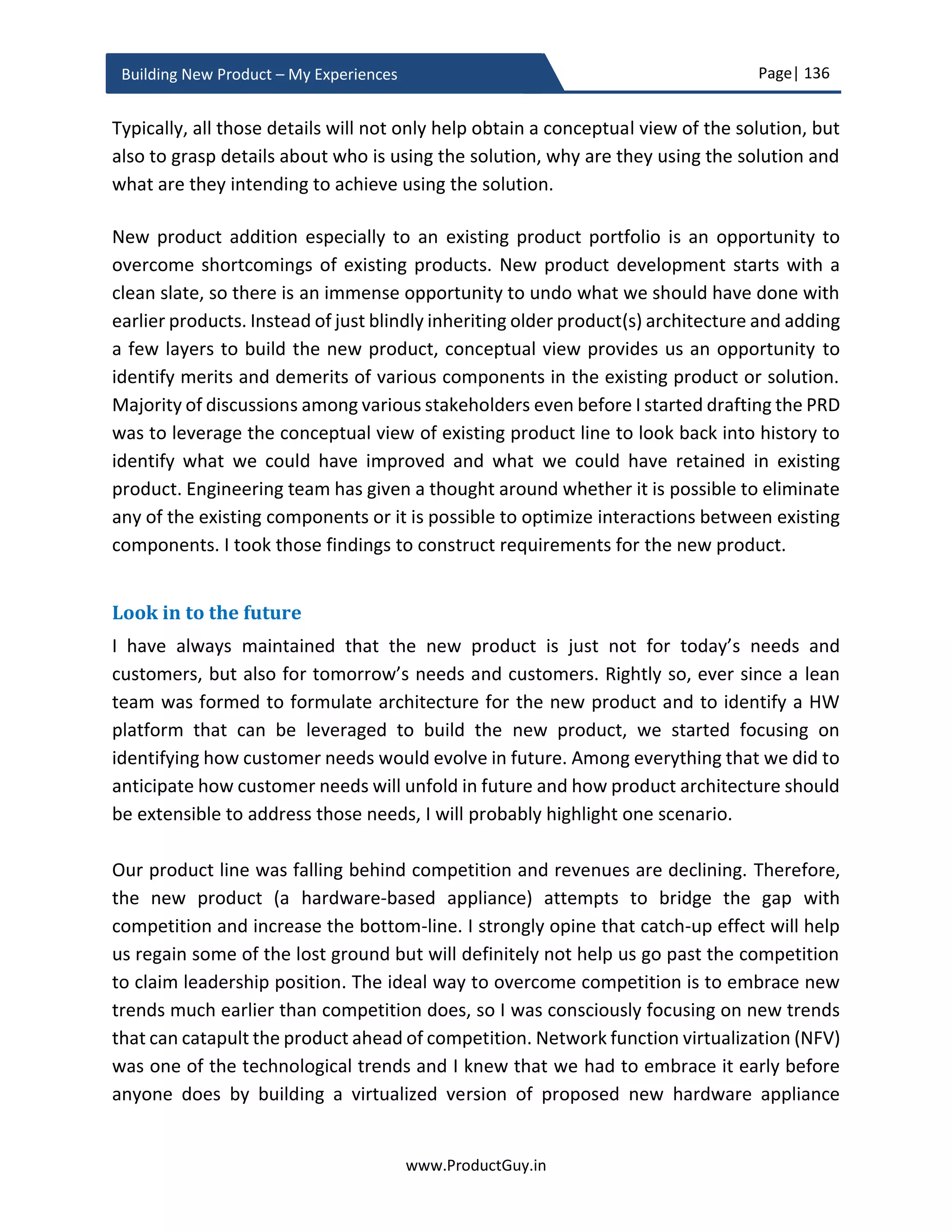 Page| 136
www.ProductGuy.in
Building New Product – My Experiences
solution selling with emphasis on positioning product ‘exactly at the intersection of
problem and solution space’ rather than marketing product capabilities.
Meticulous planning
If there is one element to which I would attribute the success of our efforts to build the
new product, it is meticulous planning. Planning should be on top of everyone’s mind to
figure out every nuance including those things that you least expect. Often, it is those
things that you least expect hit you the hardest and the entire plan comes crashing down.
Planning, planning, planning and planning is crucial to see through what is coming during
the new product development. Meticulous planning of every element associated with
new product will allow Program Manager and other stakeholders thoroughly think
through every finer elements of building the new product including details as simple as
color of the product. Continuously planning will help us isolate and construct a plan that
ultimately works. Even though Program Manager is synonymous with planning, it does
not negate the responsibility of others to do little bit of planning of their activities.
Give me six hours to chop down a tree and I will
spend the first four hours sharpening the axe
- Abraham Lincoln
During the planning phase, program manager has to involve all stakeholders and draft a
detailed plan not only for the development of the new product but also for other allied
activities such as documentation, compliance, royalty, intellectual property (if any),
supply chain, vendor finalization, GTM, pricing etc. The Program Manager has to derive a
meticulous plan for the development of the new product, so (s)he can catch any
deviations or surprises much earlier in the product development cycle. Another critical
aspect of the planning phase is to identify all possible risks (budgeting, vendor
management, product performance, compliance etc.) and assumptions. Outline all
possible risks associated with various elements of building the new product. It hardly
matters whether probability of occurrence is high or low. Outline exhaustive list of risks,
probability of occurrence, mitigation plans when occurred. Always be ready for an
occurrence that is least possible. Simultaneously, Program Manager should outline the
deadline to eliminate unknowns and validate assumptions. However, the deadline has to
be early in the product development cycle so in the event of any major surprises there
will be sufficient time to implement mitigation plans.
 