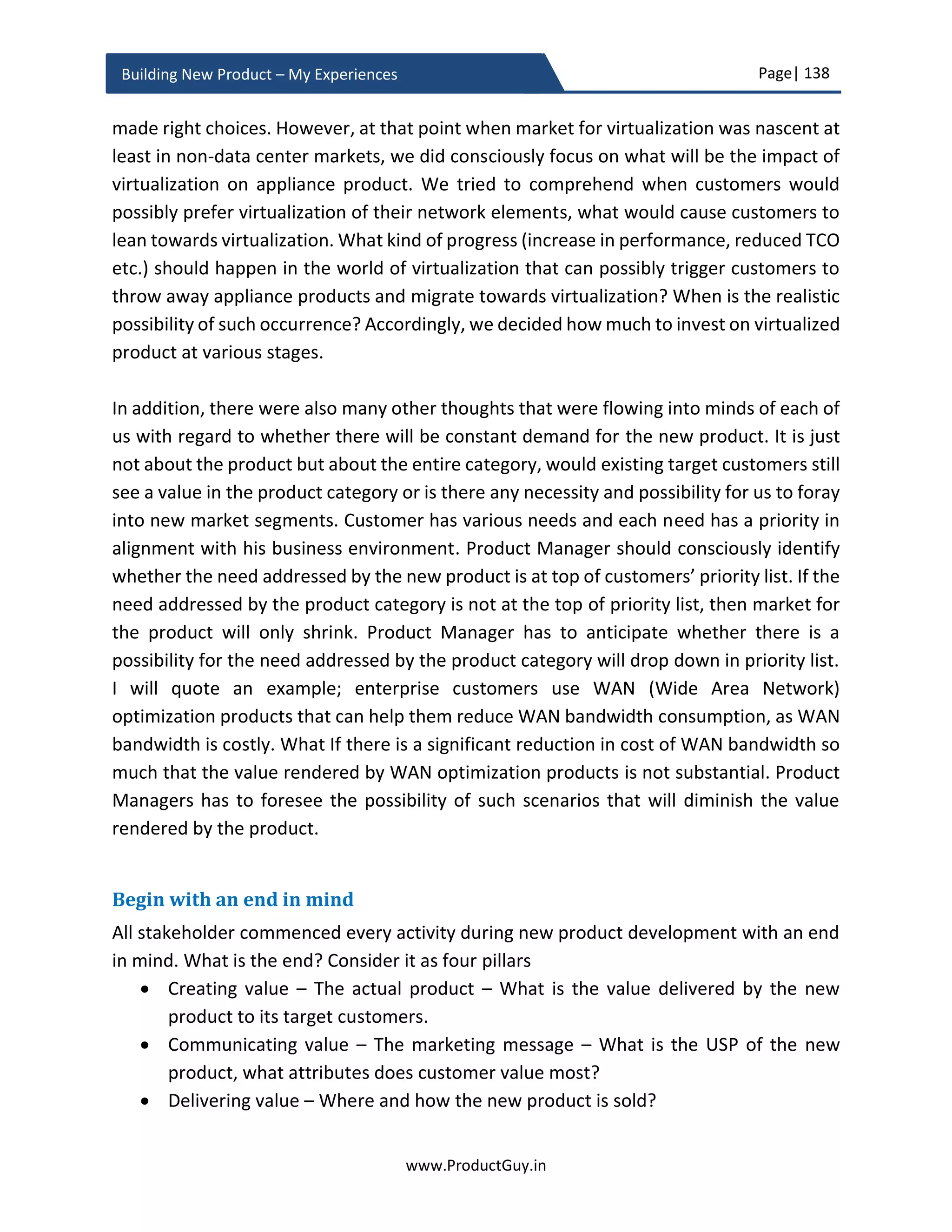 Page| 138
www.ProductGuy.in
Building New Product – My Experiences
Above questions might sound like a checklist but to affirmatively respond ‘YES’ or ‘NO’ to
some of them, Program Manager has to still collect a vast amount of quantitative data.
The above list is purely for illustration purpose. Program Manager has to prepare an
exhaustive list to measure holistically the efficacy of new product development. The list
would then determine the quantitative metrics to be collected during new product
development.
During new product development, Program Manager might be able to identify some
fallacies. Nevertheless, Program Manager might not be able to take corrective action in
entirety. The reason for collecting metrics and performing soul-searching for the above
questions will let Program Manager do a candid introspection of the entire new product
development and use the learnings to improve overall new product development process
to ensure high levels of efficiency standards while building subsequent new products.
Metrics defined by Program Manager do not necessarily engage in a feedback loop for
taking corrective actions during new product development. However, some of the metrics
collected by Product Manager especially related to the aspect of whether the team is
building the right product should engage in an active feedback to pivot or preserve new
product development. MVP to verify whether we are building the right product for the
right market and whether the new product is desirable to target customers is a classic
example of such metrics. MVP by itself is not a metric. Product Manager has to measure
the effectiveness of validating product, solution and market hypotheses. Product
Manager can do so by measuring the efficacy of both formulating and validating
hypotheses. Results of product hypotheses determines pivot or preserve scenario of
corresponding product requirements during new product development. Results of
product hypotheses should eventually eliminate all unknowns, validate all assumptions
and mitigate all risks. Otherwise, there is no efficacy in formulating and validating
hypotheses. Product Manager should also identify metrics to measure the efficacy of two
other primary activities (1) GTM – How effectively the message is reaching the target
audience? (2) Pricing – How effectively has the product been priced? Product Manager
measures those metrics and act upon it continuously throughout entire product life cycle
of the new product.
 