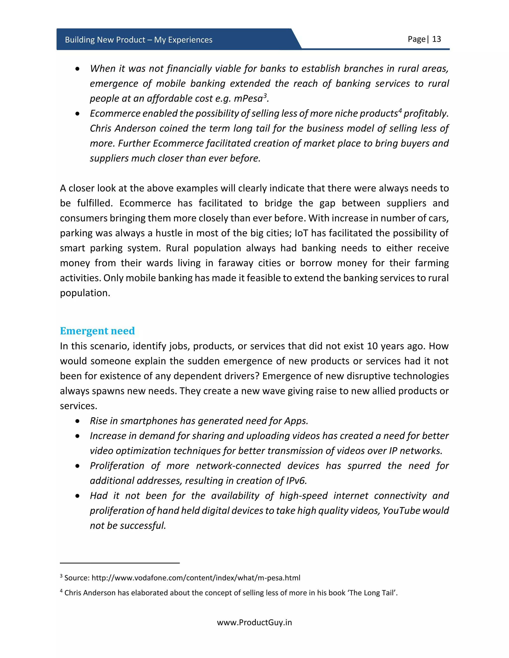 Page| 13
www.ProductGuy.in
Building New Product – My Experiences
contribute to increasing the bottom-line of the Organization. In spite of successful
validation of new product ideas, not all product ideas transition into full-fledged products.
During product development phase because of inappropriate planning, wrong estimation
of product development cost, incorrect assessment of market and customer needs,
unsuccessful integration of latest technology, or change in priorities of the Organization
etc., some ideas are abandoned mid-way. Yet, some new product ideas reach the finish
line and transition into full-fledged products through successful launch only to be devoid
of commercial success. While new product development is exciting, it offers many
challenges to all stakeholders involved (especially to Product Managers). Therefore,
Product Managers could not afford to lose attention during any stage of product
development and should exhibit relentless attention to details with an extreme focus on
ensuring commercial success of the new product.
I have formulated queries for each phase of new product development to provide
actionable insights. Product Manager can leverage queries to obtain a holistic view of all
activities undertaken during each phase of new product development to avoid failures
and possible slips. The approach outlined perfectly works irrespective of whether it is an
HW (Hardware) or SW (Software) product. Queries can stimulate thinking. Queries can
also act as a checklist and can provide directions and guidelines for Product Manager to
meticulous plan new product development and impeccably launch the new product to
resounding commercial success. The checklist is a proven methodology to avoid slips by
Product Manager during new product development by explicitly pushing Product
Manager to ponder over every aspect of new product development. A strong foundation
of understanding the needs or problems of customers, their business environment and
drivers triggering needs as of today will help Product Managers expand their horizon into
future. The initial phases of product development focus on building that strong
foundation. Otherwise, subsequent efforts of Product Managers to comprehend future
by connecting it to the present and the past will be a complete fiasco.
 