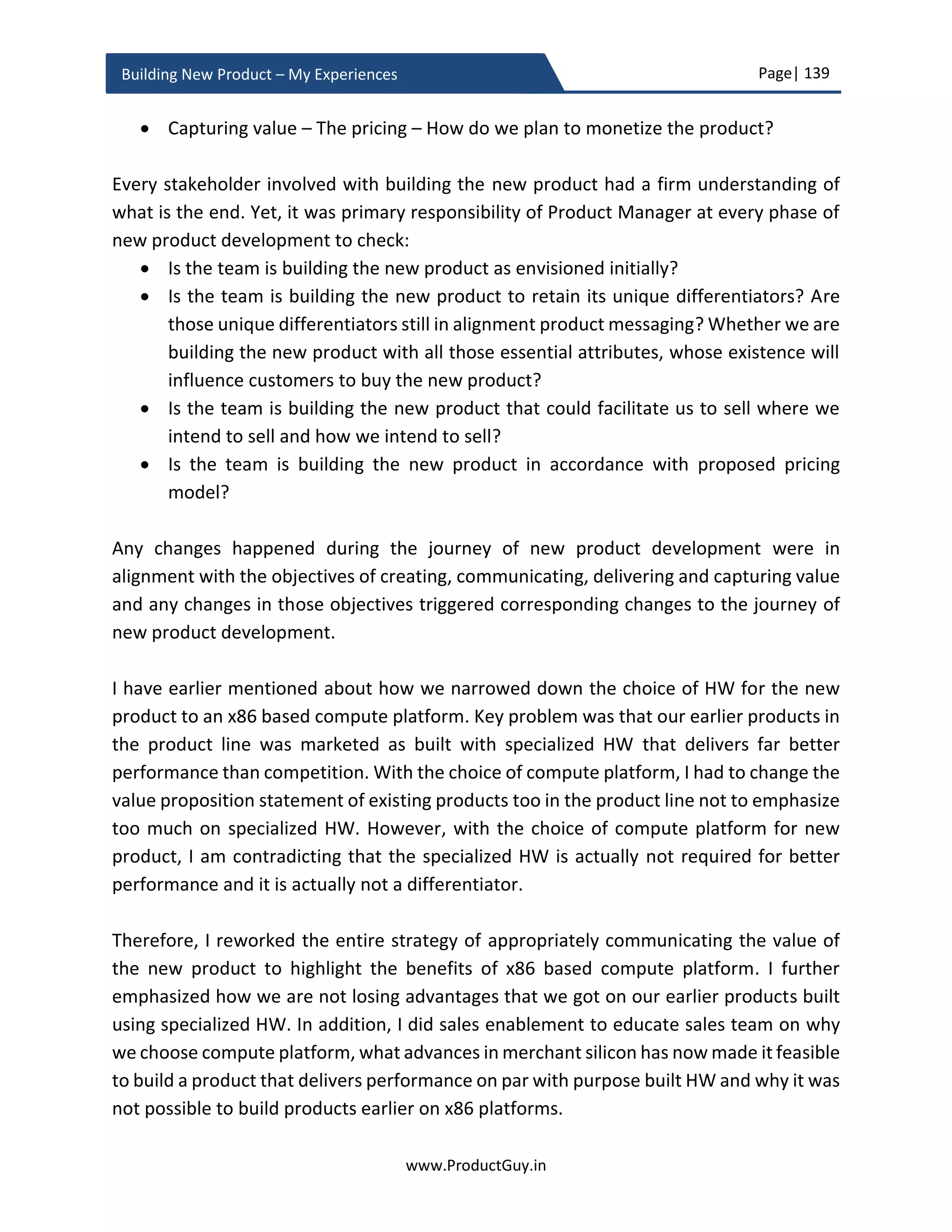 Page| 139
www.ProductGuy.in
Building New Product – My Experiences
Product acceptance criteria
Product acceptance criteria define a set of conditions or metrics that has to be satisfied
by the new product to qualify for an official launch and subsequently be eligible for
shipment to customers. Product Manager in coordination with Program Manager,
manufacturing team, engineering team, documentation team, compliance team and
other relevant stakeholders should define the acceptance criteria for the new product to
ensure that the new product meet every possible criterion that determines its commercial
success before it walks out of the gates. Set of conditions outlined by product acceptance
criteria can be termed as goals that can facilitate better planning because those are
tangible, measurable and time-bound results to accomplish.
Set of conditions outlined as part of acceptance criteria should be measurable objectively.
The conditions could be either KPIs (Key Performance Indicators) with an acceptance
value or range (for instance tolerance range of open issues with new product under
various severity levels) or it could be completion of a task (has pricing of the new product
completed and approved by finance? and has the new product met all required
compliances? etc.). The completion of tasks should be objectively qualified with a simple
‘YES’ or ‘NO’.
Product feasibility validation
I spoke about ‘RISKS’ in an earlier section under ‘Meticulous planning of new product
development’, the biggest risk is the inability to build the new product as envisioned
initially. In such case, Product Manager should ruthlessly kill the new product that does
not meet customer requirements instead of building and later selling it. The focus is on
how quickly Product Manager could decide to KILL the new product without consuming
too many resources in case of inability to build the new product as conceived. During
ideation process, Product Manager would have validated whether the new product can
meet customer requirements and whether a sizable amount of customers would buy the
new product to make sufficient margins. Product Manager also has to evaluate whether
development team could build the new product as conceived initially. During the business
review, the development team will do a high-level feasibility analysis and instill
confidence to rest of the stakeholders that they can build the new product as envisioned
or conceptualized. However, product development is invariably prone to surprises.
Several Organizations abandon new products because of the realization mid-way through
product development that is it not feasible for the new product to address the real need.
 