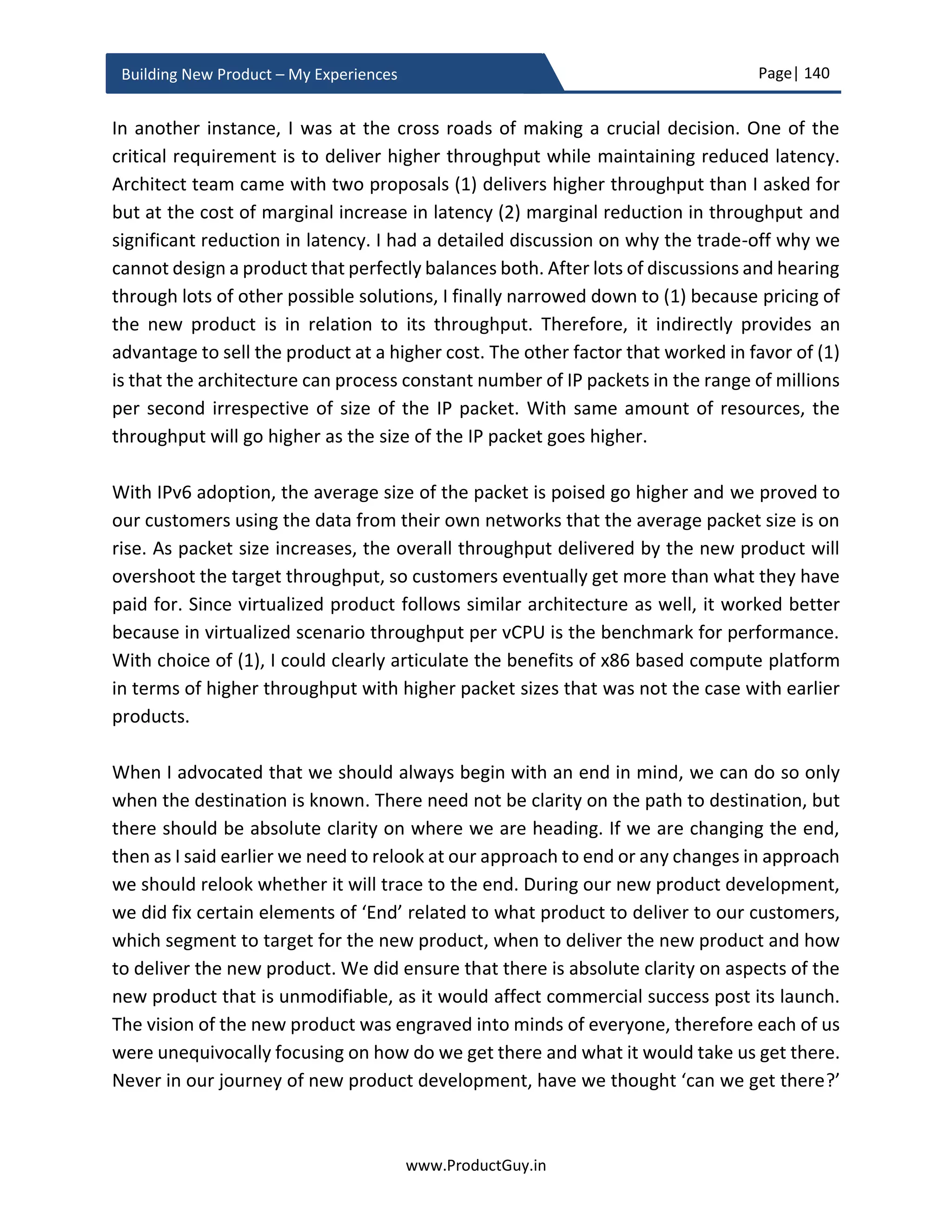 Page| 140
www.ProductGuy.in
Building New Product – My Experiences
It happens mostly in case of adapting new technology or building new product distinct
from traditional competencies of the Organization. In such cases chances of failure is high,
but what I am insisting here is that the Program Manager has to draft plans to quickly
validate the technical feasibility and validate the ability to build the new product as
envisioned. Accordingly, Product Manager has to decide whether to abandon new
product development before burning too much money. Suppose if AIRBUS is
conceptualizing to build an airplane that can travel longer distance non-stop. It would not
be wise for the development team to assert that they will never know how long the
airplane can fly non-stop until the completion of building the entire product. The
development team has to build some simulation tools that can help them estimate scale
metrics without building the actual airplane. Program Manager along with development
team has to figure out such tools to minimize the amount of money and time required to
validate the technical feasibility and to validate the ability to build the new product as
desired by customers.
Evolve the business plan
During the business review, Product Manager in collaboration with other stakeholders
would have derived a high-level ballpark estimate (typically a bird’s view) of new product
development. Only during product planning phase, Program Manager will outline the
detailed plan and alert if there are any major deviations from the business plan derived
during the business review. For instance, if the timeline or total project cost or total
resources estimated during product planning phase drastically varies from business plan
derived during the business review. The objective of the business review is to provide an
approximation of whether it is worthy to pursue the new product idea after evaluating it
over three fundamental parameters (1) desirability (2) viability and (3) feasibility.
Honestly, what Product Manager attempts during business review is to construct a 1,000
feet level view of the entire new product idea and very less would have been discussed
and contemplated about the nuts and bolts of actual product development and other
associated tasks such as pricing, GTM, documentation, compliance, manufacturing,
supply chain etc. During the business review, a lean team constructs a 1,000 feet level
view of new product idea. As we progress through requirements gathering and product
planning phase, team expands to include more stakeholders to perform lots of
groundwork required to zoom-in to obtain a ground level view of every aspect of new
product development.
 