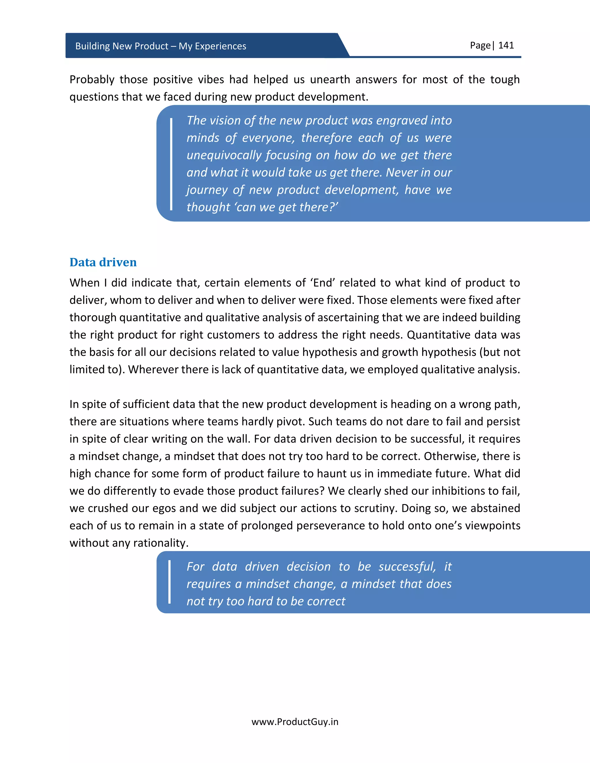 Page| 141
www.ProductGuy.in
Building New Product – My Experiences
Product planning phase adds better perspective to new product development plans. The
new product development plan is no more restricted to slides, everyone involved in the
journey starts adding some form and shape to that plan bringing in lot more clarity. From
1,000 feet level view during business review phase, Product Manager can narrow down
to ground level view during product planning phase. Therefore, it is rightly appropriate
for Program Manager to evolve the business plan to provide granular and precise
information on following critical items drafted at a high level during the business review:
 What is the total cost incurred to develop the new product?
 What are the product development plan and its associated dependencies?
 What requirements constitute version 1.0 of the new product?
 The list of partners and vendors finalized for building the new product.
 Are there any risks associated with new product development?
 What are the plans to validate remaining product and solution hypotheses?
 When can customers get an early trial version (Minimum Viable Product) of the
new product for validation in their environments?
 What is the exact release date for the new product?
o In case of multiple products, the focus should purely be on the 1st
product to
be developed
o In case of multiple products, the focus should be predominantly on how either
existing platform or new platform will be leveraged to build the subsequent
product(s) with lesser cost and quicker TTM
 What are the GTM plans to communicate the value of the new product?
 What are the pricing methodologies to capture the value of the new product?
What is the revised ROI?
I faithfully believe in the motto ‘Always prepare for the WORST and hope for the BEST’.
There is no better phase than product planning for religiously practicing it.
Finally, business review
The objective of the planning phase is not just to build the right product but also to build
it right. Formulating Hypotheses and validating them can corroborate whether we are
building the right product for the right market to address the right need. While rest of the
I faithfully believe in the motto ‘Always prepare
for the WORST and hope for the BEST’.
 