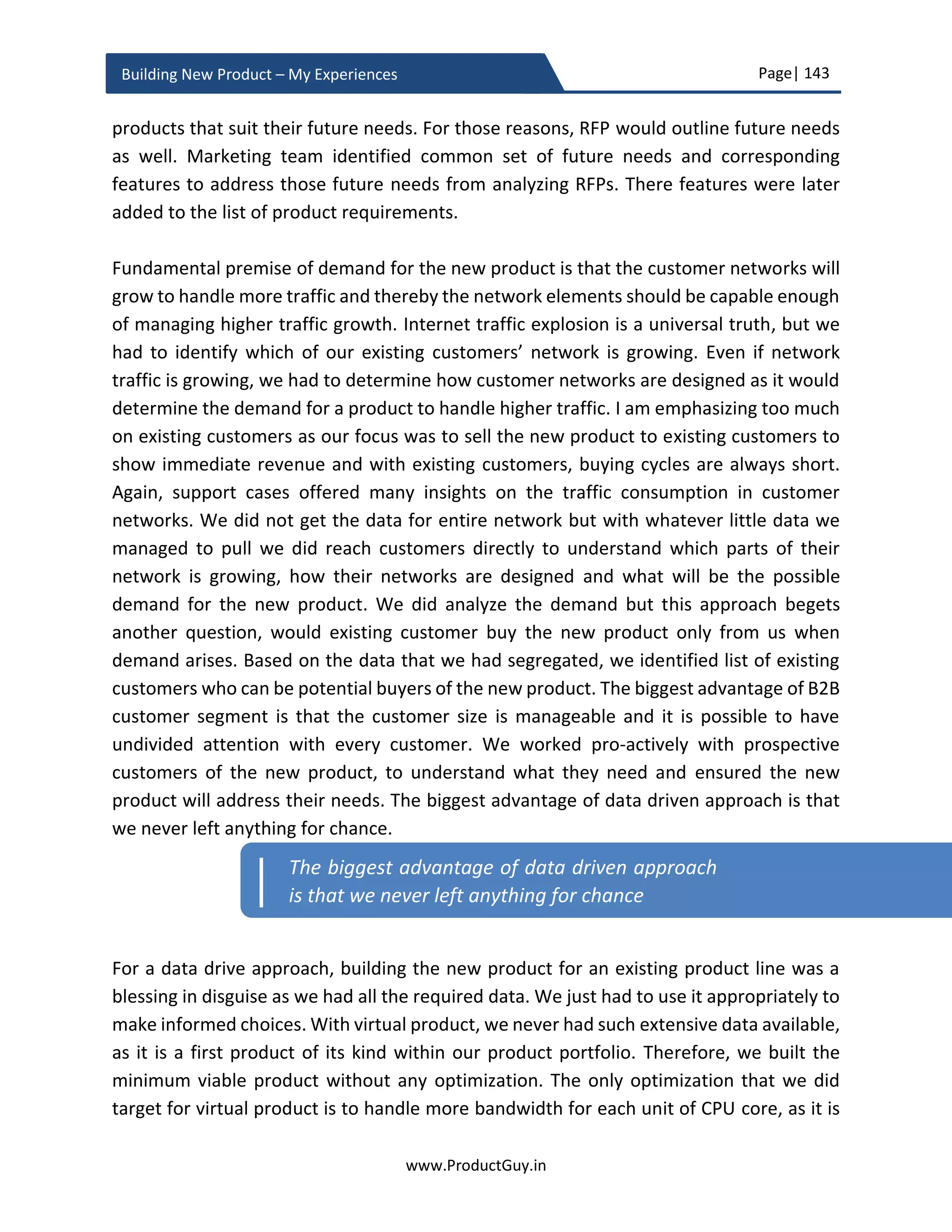 Page| 143
www.ProductGuy.in
Building New Product – My Experiences
Product Planning Checklist
Freeze Product Requirements
 Has Product Manager froze the final list of product requirements for version 1.0
of the new product without any ambiguity?
 Does development team have a complete understanding of every product
requirement that made to the final list?
o Does development team have a complete understanding of why those
requirements are required?
o Does development team have an absolute clarity on the defining
attributes of the new product?
 Does the final list of product requirements provide enough compelling reasons
for target customers to buy the new product?
 Can the new product still meet the revenue projections with planned set of
product requirements in version 1.0?
Product Planning
 Have hypotheses to validate market, product and solution was outlined,
including methodologies to validate them?
 Has detailed product development plan derived meticulously?
 Have risks associated with building the new product identified?
o In the event of occurrence of those risks, has mitigation plans been
identified?
 Have the assumptions associated with building the new product identified?
o Were there plans to validate those assumptions? If so, when and how?
The assumptions are in relationship with the product and not
associated with any non-product attributes. Non-product assumptions
are tracked under monitoring plan. Product assumptions are those
assumptions related to product capabilities and functionalities. For
instance, there could be an assumption that integration with specific
technology would achieve desired performance
 