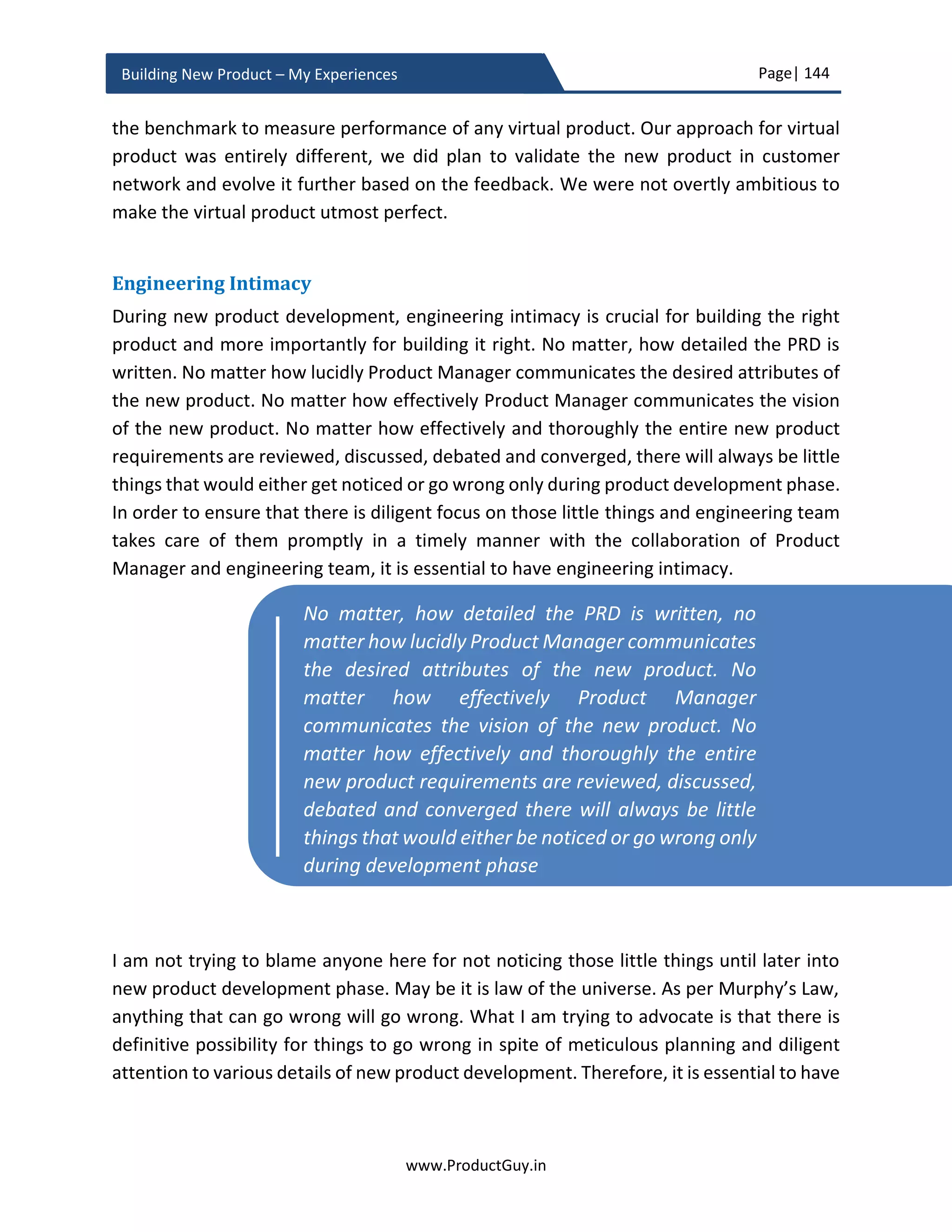 Page| 144
www.ProductGuy.in
Building New Product – My Experiences
 Has metrics to measure the efficacy of new product development identified and
defined?
 Have product acceptance criteria to qualify the new product for customer
shipment defined?
Vendor/ Partner Selection
 Has Product Manager and Program Manager together identified the list of new
product components outsourced to partners/vendors?
 Has Product Manager and Program Manager together identified the list of
prospective vendors or partners who should receive RFP?
Floating RFP
 Does RFP includes following contents?
o List of functional requirements
o List of non-functional requirements
o Nature of support required and list of precise SLAs
 When RFP is released seeking expertise, does it outline exact expertise and exact
nature of work? Does it also seek references of prior work in similar domain?
 Has RFP asked for product samples (if required)?
 Is RFP legally binding?
Validating RFP Responses
 Has engineering team validated functional responses of all partners of vendors?
 If product samples were obtained? Has engineering team validated those
product samples?
 Has engineering provided the results of their analysis?
Vendor Selection
 Has product manager validated non-functional requirements in tandem with
procurement team?
 Has the vendors and partners finalized based on the combination of their
responses to functional requirements and their prior history of working
relationship with the Organization?
 Has a legal agreement finalized with chosen vendor or partner? Was finance
team involved in cost negotiation?
 