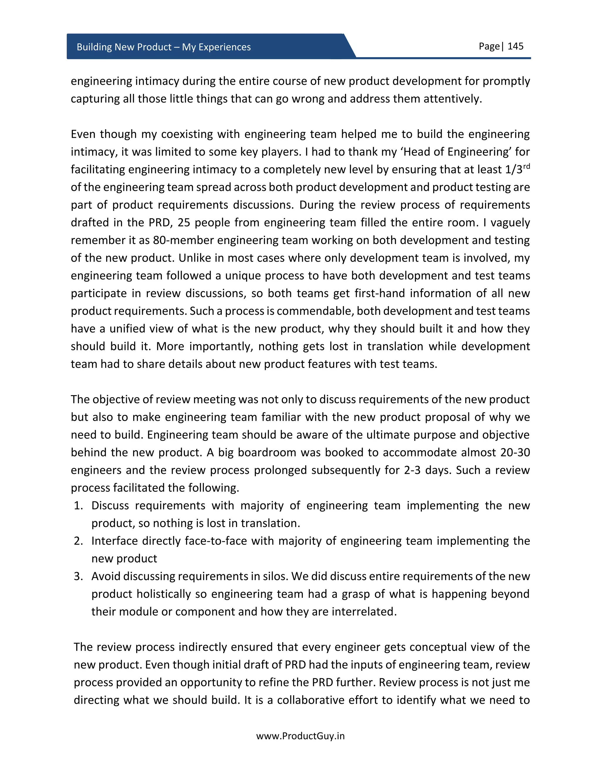Page| 145
www.ProductGuy.in
Building New Product – My Experiences
Product development
The role of Program Manager is important during new product development and (s)he
plays a crucial role. especially during actual product development. However, it does not
negate the role of Product Manager and there are various activities exclusively performed
by Product Manager in parallel to product development for the success of the new
product. Most have an opinion that the role of a Product Manager during new product
development is at the start (i.e. the business review) and at the end (i.e. GTM, launch
etc.). However, a majority of the works starts at the middle (i.e. product development)
and it is crucial to stay energetic during this phase. One of the key activities of Product
Manager during this phase is to coordinate with Program Manager to ensure that new
product development is on track without any delays. In the case of any delays caused by
delay in development or delay in supply of HW or SW components by any vendor etc.,
Program Manager will outline the possibility of schedule slip. Product Manager has to
figure out the risk due to delay in releasing the new product and immediately draft a
mitigation plan. Do Product Manager only have to keep track of product development
progress? If there is a proficient Program Manager and in any case, I believe, there should
be one. Otherwise, it is not possible to streamline the development work. Program
Manager could alert Product Manager on the possibility of potential delay or occurrence
of major deviations in the planned activities, and then Product Manager can act in
accordance with the situation.
So does Product Manager really have the luxury of holding back and waiting for alerts to
react? Definitely not, Product Manager has to hit the ground along with other
stakeholders to have a ground zero view of entire activities surrounding the new product
development instead of being content with bird’s eye view. Product Manager has to run
simultaneously along with engineering, manufacturing, legal, and finance or rather run
ahead of them to anticipate what problems they could probably hit, accordingly help
them pivot during new product development. Hitting the ground aids Product Manager
in faster decision making and guiding entire stakeholders involved in product
development appropriately by being aware of the ground realities.
Product Manager has to hit the ground along
with other stakeholders to have a ground zero
view of the entire activities surrounding the new
product development instead of being content
with bird’s eye view
 