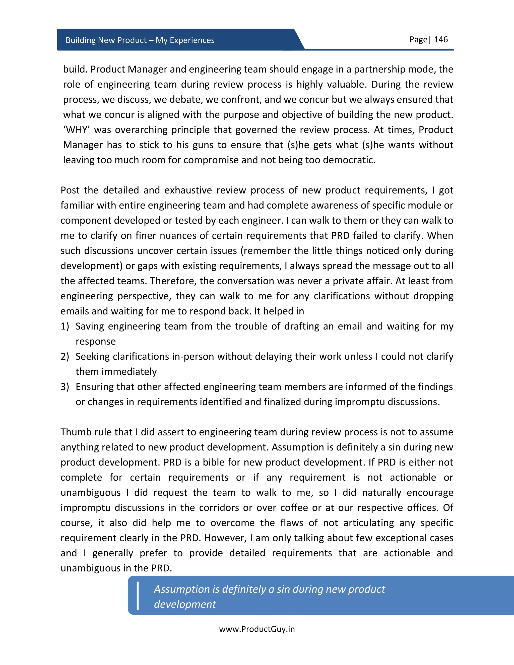 Page| 146
www.ProductGuy.in
Building New Product – My Experiences
Hit the ground
Product Manager has to hit the ground to stay aligned with ground realities otherwise
(s)he does not know what elements are going wrong during the new product
development, why are they going wrong and how they should be rectified or mitigated to
minimize the impact. Program Manager while alerting Product Manager on certain
elements like potential delay in supply of HW or SW components can outline the impact
to the overall new product development. Program Manager will also be proficient to
outline multiple options within the purview of the new product development to mitigate
the delay. Nevertheless, program manager focusses on only one pillar of the new product
development i.e. ‘Creating Value’. Whereas Product Manager has the unique
responsibility to connect the dots to create a mental map of how various options
proposed by Program Manager will impact the other 3 pillars of new product
development i.e. ‘Communicating Value’, ‘Delivering Value’ and ‘Capturing Value’.
Another important aspect of hitting the ground is that/ it provides the ability for Product
Manager to start focusing on little things.
Product Manager chase new customers, track money flow, build pipeline etc., but seldom
focus on what makes customers unhappy with the product, why the product is not being
evolved at a pace it has to evolve, why customers are facing so many issues in spite of
healthy test results exhibited internally. What if the new product is excellent, but ordering
sucks and sales team lack the ability to communicate the value. If we do dig further into
smaller items, does the new product shipment contains all the required accessories and
instructions necessary to power-on and install the new product? The first shipment of
new product will obviously have software version 1.0. Often there would not be any
alignment between engineering and manufacturing, so even after few years of FCS,
manufacturing team might still ship the product with version 1.0, which is not practically
viable for customers to retain the software shipped with the product. Product Manager
has to take care of such nuances both during product development and even after FCS of
the new product. Focusing on little things will indirectly help Product Manager accomplish
desired results of higher rate of customer retention, higher rate of acquiring new
customers, increase revenues and market share etc.
As Ben Horowitz – author of ‘Hard things about hard things’ and Co-founder and partner
at Andreessen Horowitz VC firm, rightly said
 