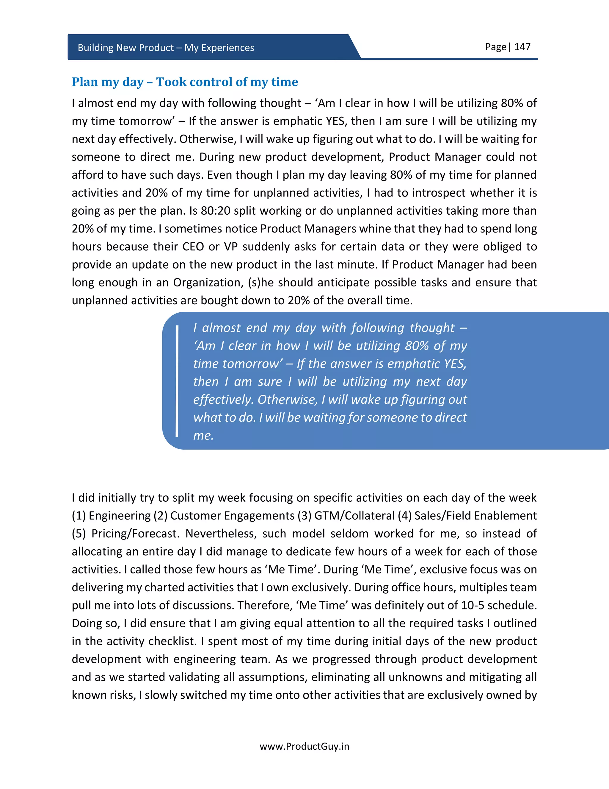 Page| 147
www.ProductGuy.in
Building New Product – My Experiences
Focus on the little things and the big things will take care of
themselves.”
Activity checklist
Product Manager either tracks or performs many activities outside the scope of product
development to ensure timely release of the new product. Jeopardizing a release because
Product Manger missing the deadline because of not completing at least one of those
activities is extremely catastrophic. Therefore, preparing a checklist and periodically
reviewing the progress is necessary. The checklist should predominantly contain the list
of items driven exclusively by Product Manager. I have listed down the basic set of
activities common for any new product development, especially HW product.
 Product pricing
 Support cost
 Ordering
 Creating part numbers
 GTM plans
o Marketing collateral
o Datasheet
 ….
The above listed activities might not be exhaustive and the idea is to ensure that Product
Manager drafts an exhaustive list of activities in the form of a checklist, so (s)he does not
miss any activity. Product acceptance criteria could also indirectly provide the list of
activities Product Manager should either complete or comply to qualify the new product
for customer shipment. I would not shy away from suggesting to take some cues from
Program Manager on how to prepare an effective checklist. Program Managers are
generally more adept at such tasks. Note of caution is to ensure that Product Manager
and Program Manager do not duplicate the efforts of tracking activities. At least from my
experience, Product Manager would exclusively focus on the above listed activities while
Product Manager has to focus on the little things
and the big things will automatically take care of
themselves
 