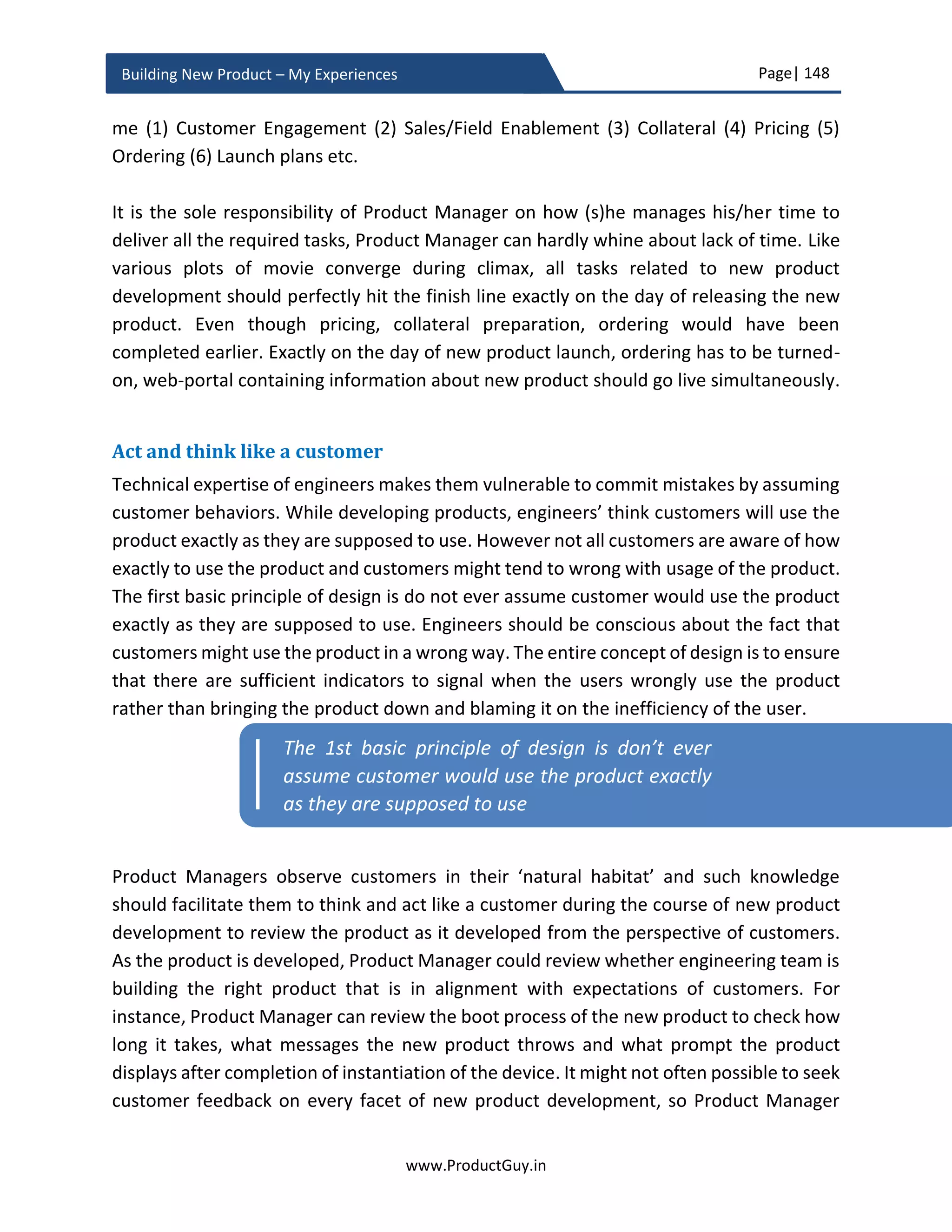Page| 148
www.ProductGuy.in
Building New Product – My Experiences
Program Manager would focus on product development, supply chain, documentation,
compliance, vendor finalization etc.
Each activity varies in complexity and duration taken to complete it. Product Manager not
only identifies the exhaustive list of activities targeted for FCS (First Customer Shipment)
but also drafts a plan to execute those activities to ensure all of them reach the finish line
simultaneously on the day of launching the new product.
Know the process
Every Organization has their own processes to complete aforementioned activities.
Product Manager should have a complete understanding of those processes including the
duration required to complete the activities that (s)he own exclusively. Always, add 20%
- 25% buffer to the duration required to complete each activity. Later Product Manager
has to figure out how many weeks before the first release do each of the earlier
mentioned activities has to be completed. Backtrack from the target date to identify the
start date. For instance, if finalizing product cost takes 8 weeks and Product Manager
should complete the activity 4 weeks before the first release, then essentially Product
Manager should target to start the activity 14 weeks before the first release date (4 + 8 +
25% of 8). Also, try to understand the dependencies between each activity and plan
accordingly. For instance, creating part numbers, determing product cost and turning-on
ordering are mostly interrelated items of ordering tool. It is not possible to record product
cost without the part number. While it is not possible to turn-on ordering, without adding
product cost and adding part number to ordering tool.
It might sound simple, but there is a higher probability for Product Manager failing to
ascertain the time taken to complete each activity and it happens primarily because of
lack of knowledge about internal processes. New product development is not an everyday
activity, so it is necessary for any Product Manager to undergo quick training on the list
of processes involved in new product planning and development.
Pricing
The most important aspect of pricing is appropriately monetizing the new product
without leaving any money on the table in an effective and efficient way. There are
various kinds of pricing (cost-based, value-based etc.). The exact methodology depends
 