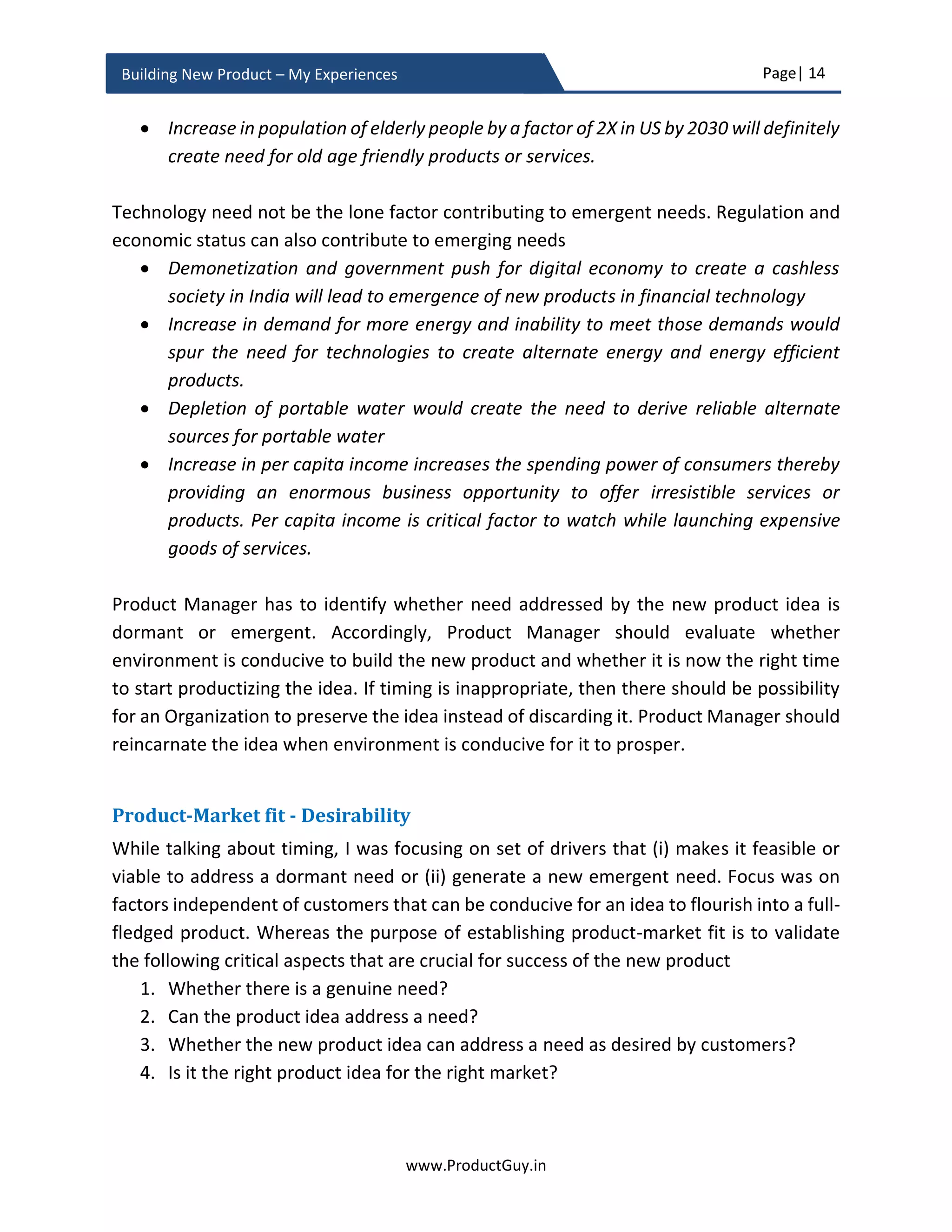 Page| 14
www.ProductGuy.in
Building New Product – My Experiences
Problem discovery to idea validation
The journey to building a great product that customers love starts with identifying a right
problem. Product Managers should be problem seekers to discover problems or needs
that customers encounter in their business. The discovery process involves developing an
empathy with customers to understand their business, needs or problems that their
business foresee in the near and long-term, and what drivers or factors are triggering
those problems. How customers are handling those existing problems, what alternate
outcomes are most desirable to address those problems. Product Managers should rely
on both what they hear and what they see to develop a mental map of all the problems
or needs that customers encounter, how they are addressing them currently, and what is
causing those needs or problems. Product Managers should spend time refining the
problem statement and prioritizing which problems to address. When the focus is on
identifying right problem, conceptualizing a solution to address that problem will result
in a great product that customers want.
Figure 2 - Problem focus
On the contrary, the journey to building products triggers with an idea. An idea often
evokes the feeling of a solution and not the actual problem. Ideas are everywhere and we
hear them every day – An idea that can disrupt the entire market, an idea that can sweep
customers of their feet, and an idea that can displace all competitors. Seldom have those
Problem Solution
 