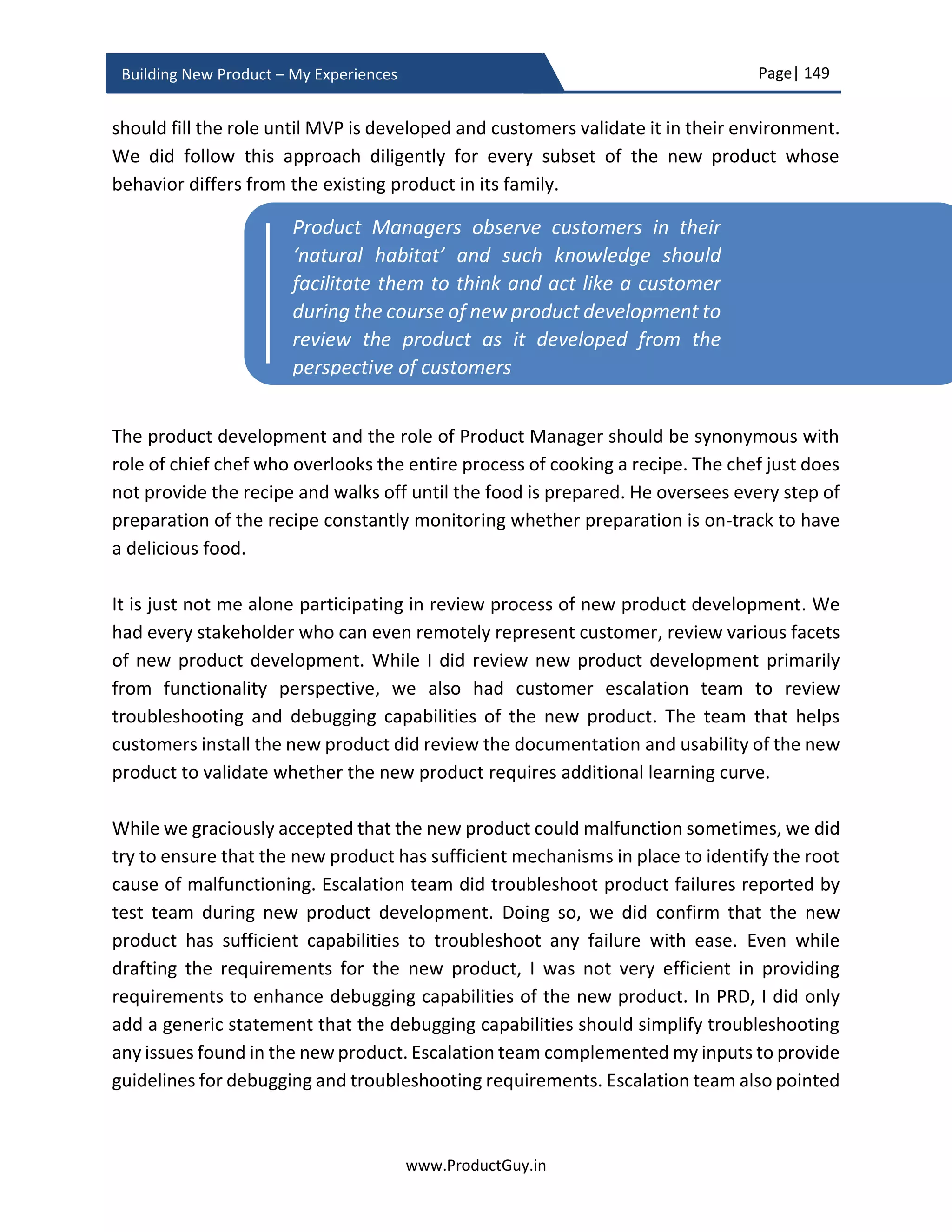 Page| 149
www.ProductGuy.in
Building New Product – My Experiences
on the nature of the product and market conditions, but irrespective of the methodology,
for pricing review it is always best to have some reference point so Product Manager
could justify the price. In the case of new product added to a new category, the price of
perceived alternative products could be pricing reference point.
In cost-based pricing model, the price of components used in the new product will come
down after reaching certain volumes or after a specific period. In such case, would the
strategy be to price the product higher initially and lower the price later to retain the
same margins or have thin margins initially to drive volumes and compensate for the lost
margins little later? There is also an aspect of breakeven period and duration of product
life cycle that will determine the product price as well. Another aspect to note in the
pricing of B2B products is ‘Discounts’. Is discounting the product a norm and customers
always seek higher discount irrespective of the final price, then it is always ideal to price
the product higher and later provide deeper discounts
In value pricing model, I would just pick the cost based pricing and add standard margin.
Later understand the exact value delivered by the product in tangible terms to the
customer, does it save customer money or help them generate revenue, Product
Manager has to add % of that tangible value to the cost-based pricing and derive the final
pricing.
In xAAS pricing model, primary aspect is to identify the pricing strategies (consumption
model, term/perpetual license, freemium, tiered model) and secondary aspect is to
understand infrastructure required to implement xAAS pricing model. There should be a
mechanism to track licenses purchased by customers and validate whether the customers
are using the product or services in accordance with the license agreement. xAAS pricing
model should be simple and measurable.
Price will always be directly proportional to a specific attribute(s) of a product. Before
Product Manager starts pricing exercise, he has to ensure that those attributes do not
change in the completely built product. For instance, the price of a hard disk is directly
The most important aspect of pricing is
appropriately monetizing the new product
without leaving any money on the table
 
