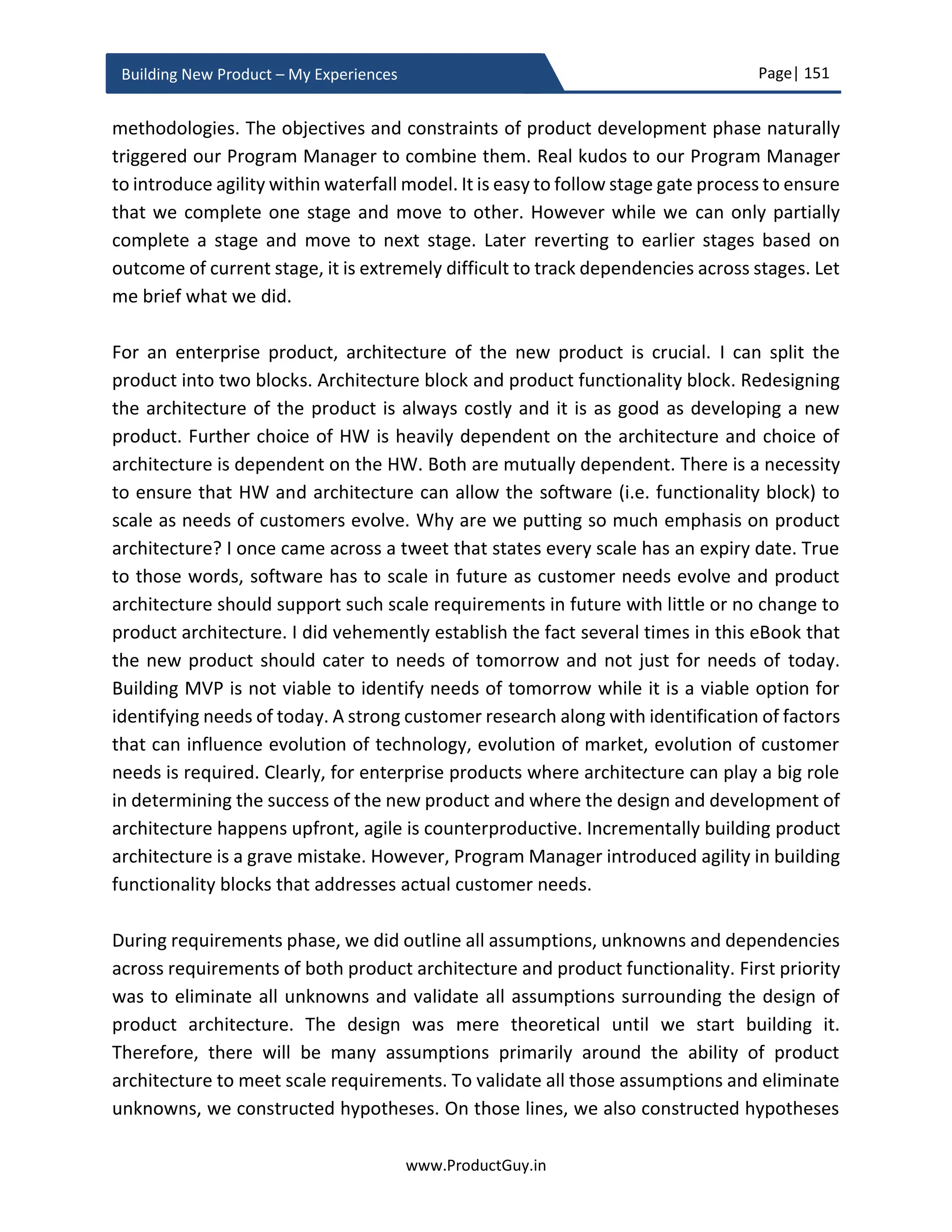 Page| 151
www.ProductGuy.in
Building New Product – My Experiences
on their needs. The former scenario would call for an ‘eat all you want’ model and it is
simple. The later scenario would call for splitting of functionality into tiers like Gold, Silver,
and Bronze. In either case, there is a possibility for further dissecting the pricing model
based on either actual usage or pay for a term irrespective of the usage.
Subscription Model (Annual, Quarterly, Monthly, Custom)
Eat all you want model
Tiered Model
Customers pay for their usage.
Identification of right metric that
has potential to grow
No correlation to actual
usage
Subscription models presented above are not exhaustive. I presented them for reference
to better illustrate the options and challenges in a subscription model. The subscription
model requires an infrastructure to track the licenses and alert customers for recurring
payment after licenses are expired. In addition, the infrastructure should also count the
active usage of the number of instances of software by each customer and validate
whether a customer is holding a sufficient number of licenses. Additionally, there could
be another possible requirement to allow transfer of license from one machine to
another, considering that the software has to be installed on any machine (probably any
server, laptop etc.). In some scenarios, there could be a necessity to allow transfer of
licenses from one user to another depending on the overall business model. The usage
model further adds to the existing complexity by adding the necessity to monitor the
usage of value metric used for billing. If based on actual usage, then identification of right
metric is crucial. I would suggest choosing a metric that has potential to grow. The
internet growth of users is slowing but the usage growth, especially in mobile, is
exploding.
Therefore, any product that delivers internet services should ideally define usage metric
not based on users but on actual usage. Ideally, pick a metric that grows. Otherwise, the
revenues will flatten.
 