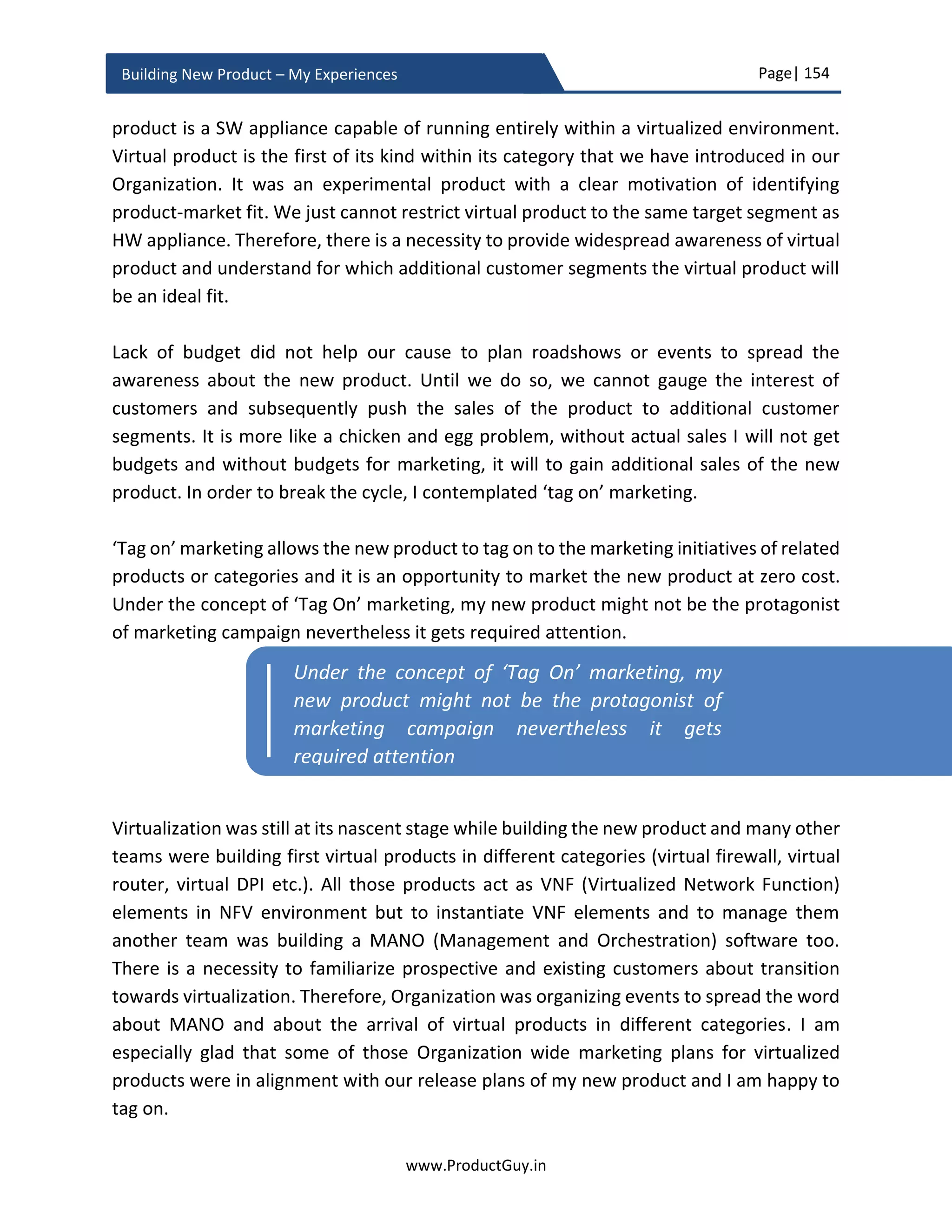 Page| 154
www.ProductGuy.in
Building New Product – My Experiences
𝑦 =
𝑥
(
1 − (1 +
𝑟 ∗ 𝑁
12
)
−𝑛
(𝑟 ∗
𝑁
12
)
)
 r is the interest rate
 N is a duration of the license. As per our example, it is 3 because of quarterly
payment
 n is the total number of payouts, quarterly payout (i.e. 4 times a year) for 3 years
is 4 * 3 = 12
Quantify the additional value that customers obtain because of subscription pricing and
add it to $y to get the actual cost of subscription license. Next logical step after
determining the price of the new product is to measure ROI.
Computing ROI
ROI computation of the new product after determining the pricing and the model (SaaS
or a perpetual model) is simple. Product Manager with a flair for mathematics would get
rid of this phase with utmost ease as long as (s)he is able to forecast units sold for each
quarter for the entire lifetime of the product. For any product, we should determine the
following.
1. Revenue estimation
2. Cost estimation
a. Operating costs – Cost of engineering, Capital expenses for buying
equipment
b. COGs – For HW products
c. Royalty payments for IP (If applicable)
d. License costs – If the new product incorporates SW of other vendors
e. SG & A –SG & A covers sales, marketing and other administrative expenses
associated with the new product. Standard mechanism is to calculate it as
fixed % of overall revenues.
3. Cannibalization impact
4. Operating Margin
 