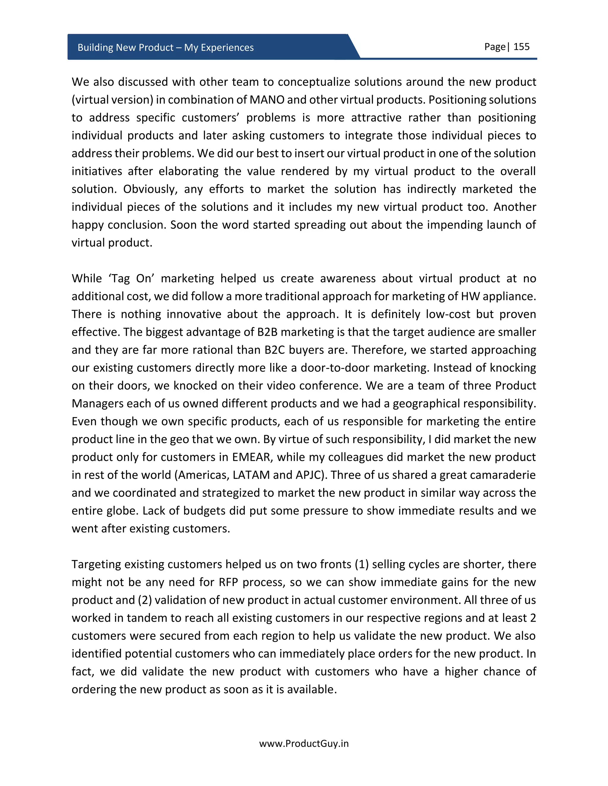 Page| 155
www.ProductGuy.in
Building New Product – My Experiences
5. Cash flow
6. Breakeven or Payback period
7. NPV (Net Present Value) of all future cash flows
8. IRR (Internal Rate of Return) of all future cash flows
For better illustration, let us assume the lifetime of the new product as 3 years and it took
1 year to develop the new product. Duration of a year is for conceptualizing the idea,
validating the idea, building the product and finally, launching it. Completion of product
validation through MVP process also happens within the duration of a year. Even though
revenues start flowing from the 1st
quarter of a 2nd
year, the ROI calculations should
happen from the 1st
quarter of a 1st
year, as costs will be incurred for development of the
new product and there will be capital inflow during the period. It is essential to include
1st
year to measure negative cash flows and calculate payback period.
Important milestones for illustration
 The start of product development – Q1 Y1. The 1st
year includes all the activities
related to product development – Idea validation, business review, product
development, product development, MVP validation etc.
 Product Launch – Q1 Y2. The launched product could be termed a minimum
valuable product that customer prefers to buy. The sales of the new product
happens from Q1 Y2
Therefore, all calculations that I will do going forward will be done for 4 x 4 (4 quarters
for 4 consecutive years)
Revenue estimation
Estimate the revenues for the perceived duration of the lifetime of the product. Ideally, I
would suggest Product Manager estimates revenue based on a likely scenario. Later we
can determine the worst scenario and the most optimistic scenario as % of a likely
scenario. Most financials are computed on a quarterly basis, so let us follow the same
standards to estimate the sales on a quarterly basis from the first quarter of enabling sales
for the new products. There is a possibility to turn on pre-orders for few products before
the actual launch. In such case, Product Manager should consider the date of enabling
pre-order for estimating revenues and not use the actual launch date of the new product.
 