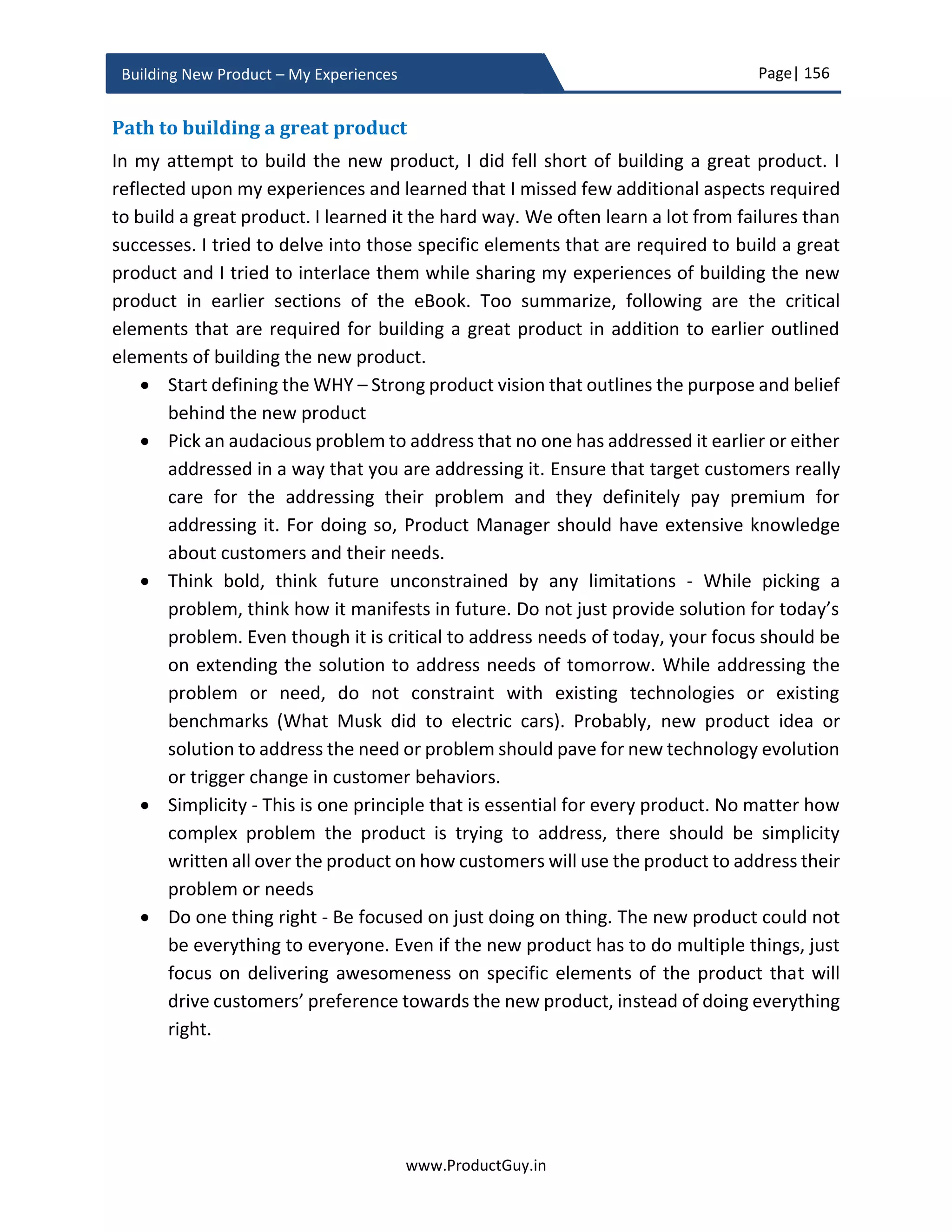 Page| 156
www.ProductGuy.in
Building New Product – My Experiences
Q1 Y1 Q2 Y1 Q3 Y1 Q4 Y1 Q1 Y2 Q2 Y2 … … Q4 Y4
Units
List Price / Unit
Discount %
Product
Revenue
Table 4 - Units forecast of the new product
𝑃𝑟𝑜𝑑𝑢𝑐𝑡𝑅𝑒𝑣𝑒𝑛𝑢𝑒 = 𝐿𝑖𝑠𝑡𝑃𝑟𝑖𝑐𝑒 ∗ 𝑈𝑛𝑖𝑡𝑠 ∗ (1 − 𝐷𝑖𝑠𝑐𝑜𝑢𝑛𝑡 %)
Cost estimation
There are two types of costs incurred during the entire lifetime of the product (i) variable
costs and (ii) fixed costs.
 Variable costs vary with a number of products sold to customers. For HW products,
variable costs are incurred as soon as they are manufactured. However, for
calculating ROI, it is ideal to account for variable costs after selling each unit. The
costs of inventory are accounted as sunk costs after killing the product and taking
it away from the market.
 Fixed costs are costs incurred in developing the new products and they are
independent of product sales. The product reaches breakeven when the revenues
compensate the fixed costs.
Variable costs of the new product are
i. The cost of SW license added to the new product – The new product can include
any SW from OEM vendors. The cost paid to vendors is proportional to the
number of products sold
ii. COGs (Cost of Goods Sold) of the product – Applicable for HW products
iii. Royalty payment, cost of an Intellectual Property of an external entity
Each unit of the new product sold incurs the above cost. Always calculate per unit variable
cost as the sum of all applicable costs listed above.
Fixed costs of the new product are
i. Cost of equipment required for the new product development
ii. Engineering cost incurred to build, validate and support the new product.
 