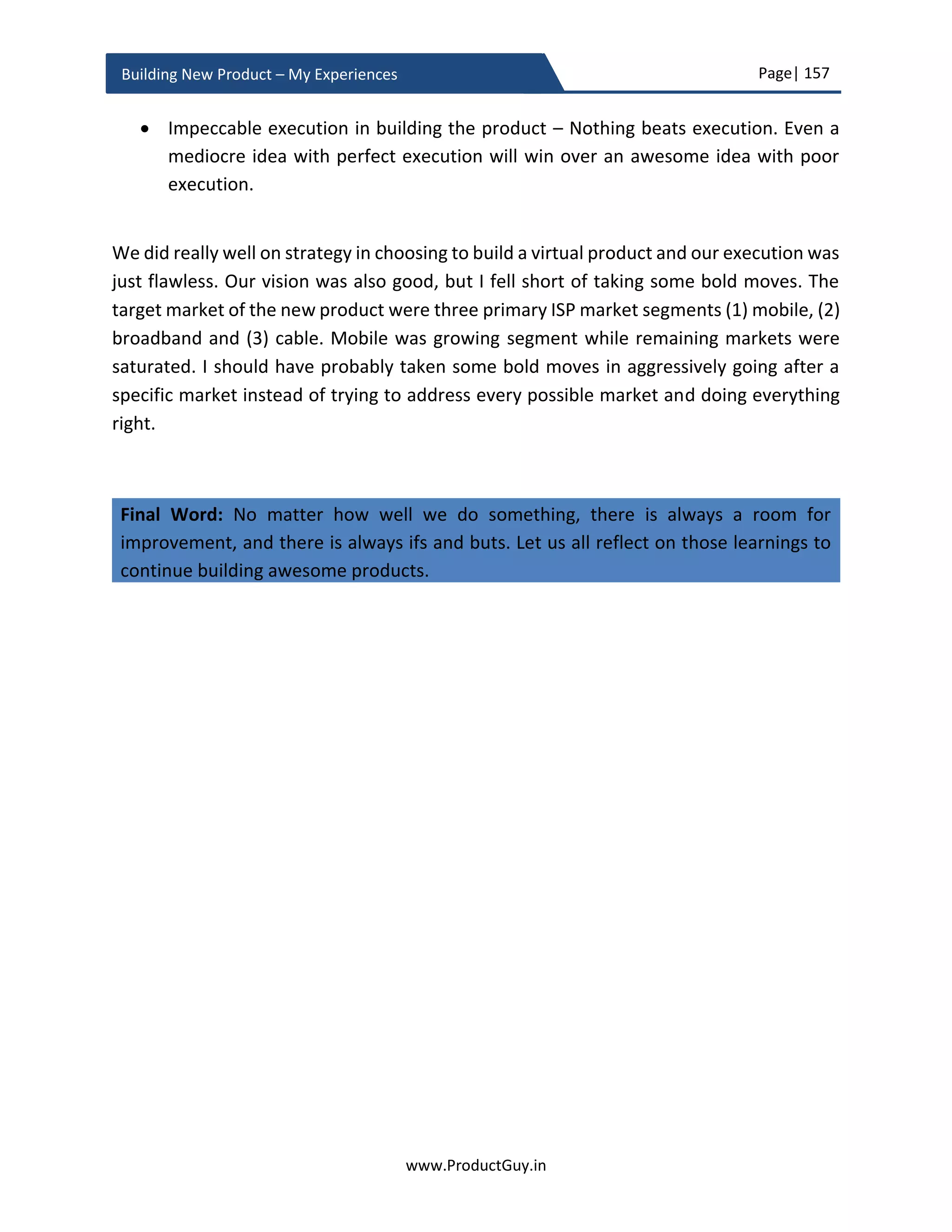 Page| 157
www.ProductGuy.in
Building New Product – My Experiences
The above costs can incur either once or at regular intervals. The above costs are
independent of the number of products sold and they do not vary with the quantity of
sales.
Q1 Y1 Q2 Y1 Q3 Y1 Q4 Y1 Q1 Y2 Q2 Y2 … … Q4 Y4
Units
List Price/ Unit
Discount %
Product Revenue
Variable Costs
Gross Margin
Gross Margin %
Table 5 - Product revenue of the new product
𝐺𝑟𝑜𝑠𝑠𝑀𝑎𝑟𝑔𝑖𝑛 = 𝑃𝑟𝑜𝑑𝑢𝑐𝑡𝑅𝑒𝑣𝑒𝑛𝑢𝑒 − (𝑉𝑎𝑟𝑖𝑎𝑏𝑙𝑒𝐶𝑜𝑠𝑡𝑠 ∗ 𝑈𝑛𝑖𝑡𝑠)
𝐺𝑟𝑜𝑠𝑠𝑀𝑎𝑟𝑔𝑖𝑛 % =
(𝑃𝑟𝑜𝑑𝑢𝑐𝑡𝑅𝑒𝑣𝑒𝑛𝑢𝑒 − 𝐺𝑟𝑜𝑠𝑠𝑀𝑎𝑟𝑔𝑖𝑛) ∗ 100
𝑃𝑟𝑜𝑑𝑢𝑐𝑡𝑅𝑒𝑣𝑒𝑛𝑢𝑒
Please be aware that only direct product costs are included in calculating gross margin.
Fixed costs that that includes engineering cost and expenditure of capital assets incurred
due to buying equipment to aid the new product development are not including for
calculating gross margin. In addition to those costs, it is essential to account few other
operating expenses while calculating operating margin
Any cannibalization impact?
Consider the product revenue of any existing products that the new product might
possibly cannibalize as a cost. Forecast how many units of existing product, do the new
product cannibalize each quarter. Estimate the product revenue as outlined in Table-5.
While calculating the net margins of the new product for each quarter, consider the
product revenue of the cannibalized product as cost.
 