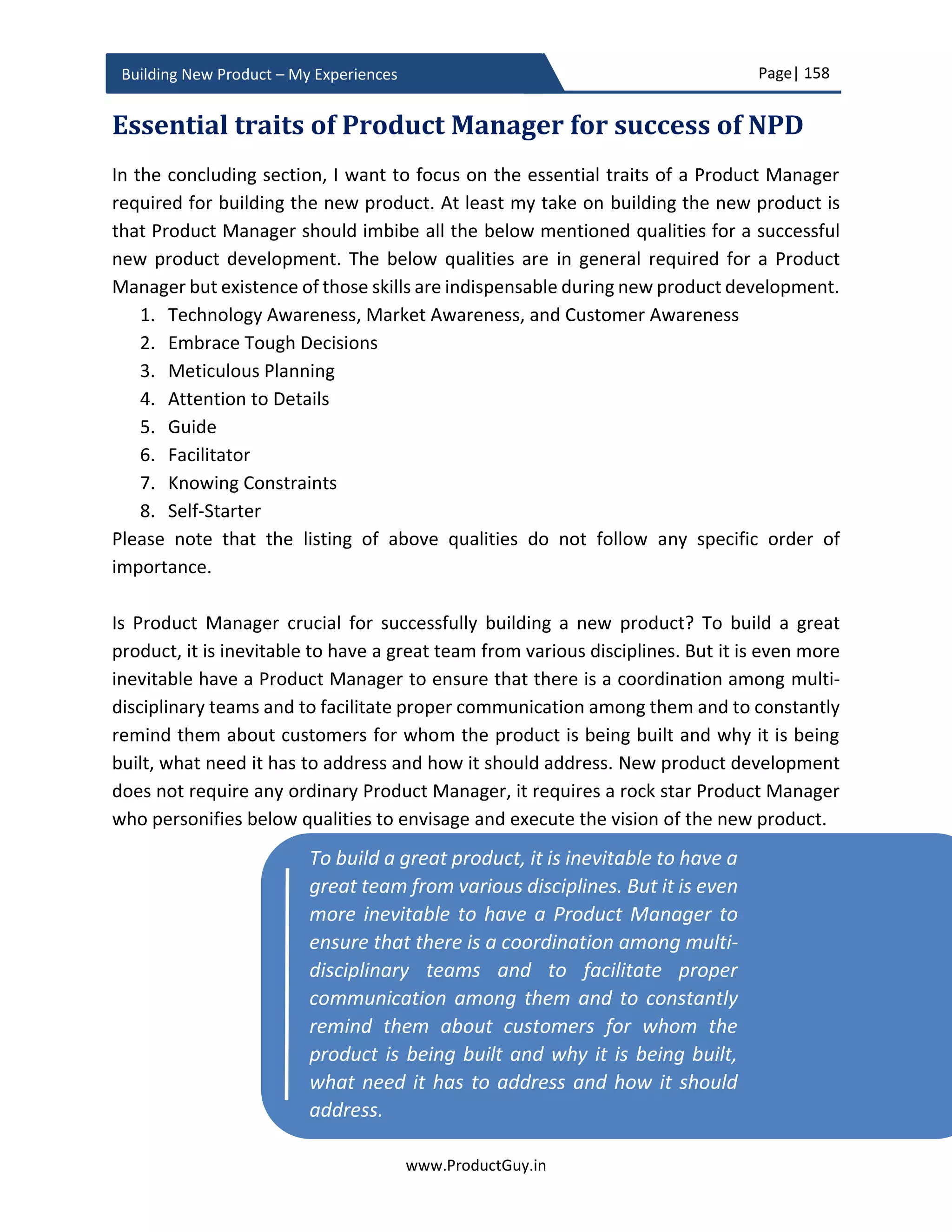 Page| 158
www.ProductGuy.in
Building New Product – My Experiences
Q1 Y1 Q2 Y1 Q3 Y1 Q4 Y1 Q1 Y2 Q2 Y2 … … Q4 Y4
Units
List Price/ Unit
Discount %
Product Revenue
Variable Costs
Gross Margin
Table 6 - Product revenue of the cannibalized product
Total product revenue is the difference between the product revenue of cannibalized
product and product revenue of the new product.
𝑃𝑟𝑜𝑑𝑢𝑐𝑡𝑅𝑒𝑣𝑒𝑛𝑢𝑒
= 𝑃𝑟𝑜𝑑𝑢𝑐𝑡𝑅𝑒𝑣𝑒𝑛𝑢𝑒 𝑁𝑒𝑤𝑃𝑟𝑜𝑑𝑢𝑐𝑡
− 𝑃𝑟𝑜𝑑𝑢𝑐𝑡𝑅𝑒𝑣𝑒𝑛𝑢𝑒 𝐶𝑎𝑛𝑛𝑒𝑏𝑎𝑙𝑖𝑧𝑒𝑑𝑃𝑟𝑜𝑑𝑢𝑐𝑡
𝑉𝑎𝑟𝑖𝑎𝑏𝑙𝑒𝐶𝑜𝑠𝑡
= 𝑉𝑎𝑟𝑖𝑎𝑏𝑙𝑒𝐶𝑜𝑠𝑡𝑠 𝑁𝑒𝑤𝑃𝑟𝑜𝑑𝑢𝑐𝑡 ∗ 𝑁 𝑁𝑒𝑤𝑃𝑟𝑜𝑑𝑢𝑐𝑡
− 𝑉𝑎𝑟𝑖𝑎𝑏𝑙𝑒𝐶𝑜𝑠𝑡𝑠 𝐶𝑎𝑛𝑛𝑒𝑏𝑎𝑙𝑖𝑧𝑒𝑑𝑃𝑟𝑜𝑑𝑢𝑐𝑡 ∗ 𝑁𝐶𝑎𝑛𝑛𝑒𝑏𝑎𝑙𝑖𝑧𝑒𝑑𝑃𝑟𝑜𝑑𝑢𝑐𝑡
𝐺𝑟𝑜𝑠𝑠𝑀𝑎𝑟𝑔𝑖𝑛 = 𝑃𝑟𝑜𝑑𝑢𝑐𝑡𝑅𝑒𝑣𝑒𝑛𝑢𝑒 − 𝑉𝑎𝑟𝑖𝑎𝑏𝑙𝑒𝐶𝑜𝑠𝑡
𝐺𝑟𝑜𝑠𝑠𝑀𝑎𝑟𝑔𝑖𝑛 % =
((𝑃𝑟𝑜𝑑𝑢𝑐𝑡𝑅𝑒𝑣𝑒𝑛𝑢𝑒 − 𝐺𝑟𝑜𝑠𝑠𝑀𝑎𝑟𝑔𝑖𝑛) ∗ 100)
𝑃𝑟𝑜𝑑𝑢𝑐𝑡𝑅𝑒𝑣𝑒𝑛𝑢𝑒
Using the above equations, I further proceed to compute the operating margin after
accommodating the cost of cannibalization.
Q1 Y1 Q2 Y1 Q3 Y1 Q4 Y1 Q1 Y2 Q2 Y2 … … Q4 Y4
Product Revenue
Variable Costs
Gross Margin
Gross Margin %
Table 6 - Net product revenues of the new product
 