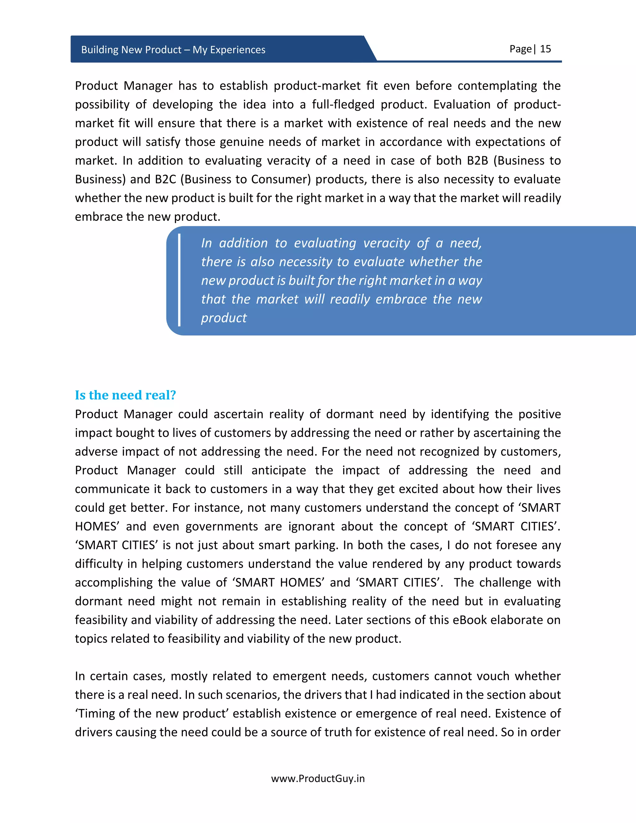 Page| 15
www.ProductGuy.in
Building New Product – My Experiences
ideas had a backing of right problems. Most ideas give rise to a problem statement rather
than being born out of a problem statement. Such ideas try hard to map to a problem
that might not be a real problem. Further confirmation bias will shield a Product Manager
from seeing the reality. Never start the journey of building a product with an idea, start
with a problem and get married to the problem, so you will strive to create a right solution
for the right problem.
Figure 3 - Solution focus
Measure desperation index
I am borrowing Maslow hierarchy of needs framework to understand the priority of the
need or problem that Product Manager chose to address. Maslow defined the hierarchy
of needs for human beings. The hierarchy defines needs in a pyramid structure where the
needs at the bottom are the most important needs. Human beings meet those needs first
before proceeding to other needs in the hierarchy. For human beings, food, shelter,
clothing, financial security, and love forms the basic needs. Probably communication
comes next in Internet era. Without meeting those needs, human beings do not normally
attend to other needs in the hierarchy, probably buying a car. While validating the new
product idea, especially in a B2B segment, Product Manager has to define a similar
hierarchy of needs for a B2B customer segment.
Solution Problem
 