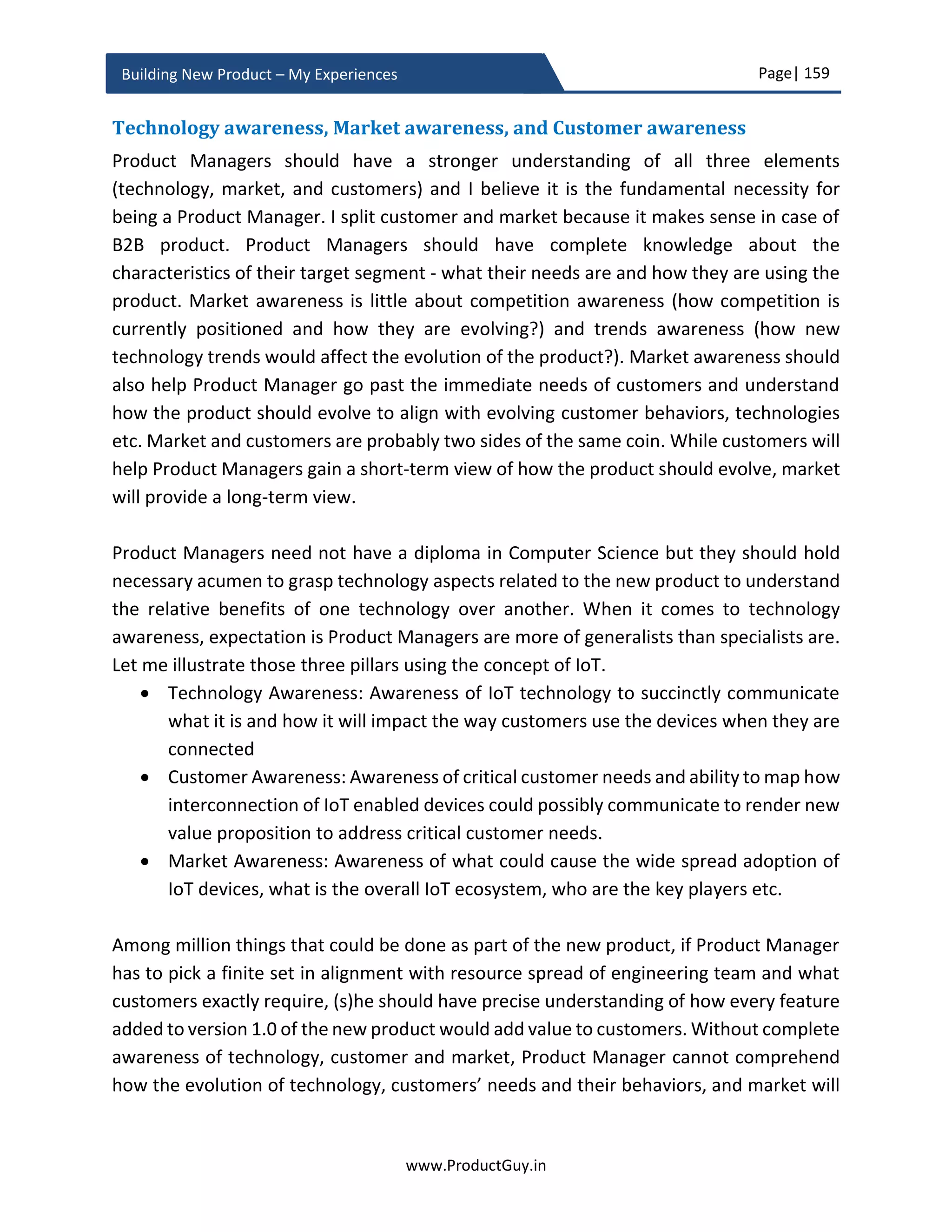 Page| 159
www.ProductGuy.in
Building New Product – My Experiences
Operating margin
SG & A is the other major costs incurred by the new product. All expensed incurred for
sales, marketing and administration of the new product are tagged under SG & A. In
general, fixed % of revenue is allocated to SG & A. Please be aware of all the operation
costs tracked in your organization. The majority of operating costs are calculated as fixed
% of product revenues. For SG & A, let us assume SG & A spend as 10% of overall product
revenues. Account fixed costs due to an expenditure of capital assets and engineering
cost while calculating operating margin.
Q1 Y1 Q2 Y1 Q3 Y1 Q4 Y1 Q1 Y2 Q2 Y2 … … Q4 Y4
Product Revenue
Variable Costs
Gross Margin
Capital Assets
Engineering Cost
SG & A
Operating
Margin
Operating
Margin %
Table 7 - Operating margin of the new product
𝑂𝑝𝑒𝑟𝑎𝑡𝑖𝑛𝑔𝐶𝑜𝑠𝑡
= 𝐶𝑎𝑝𝑡𝑖𝑎𝑙𝐴𝑠𝑠𝑒𝑡𝑠 + 𝐸𝑛𝑔𝑖𝑛𝑒𝑒𝑟𝑖𝑛𝑔𝐶𝑜𝑠𝑡 + 10% ∗ 𝑃𝑟𝑜𝑑𝑢𝑐𝑡𝑅𝑒𝑣𝑒𝑛𝑢𝑒
 10% of Product Revenue is SG & A cost
𝑂𝑝𝑒𝑟𝑎𝑡𝑖𝑛𝑔𝑀𝑎𝑟𝑔𝑖𝑛 = 𝐺𝑟𝑜𝑠𝑠𝑀𝑎𝑟𝑔𝑖𝑛 − 𝑂𝑝𝑒𝑟𝑎𝑡𝑖𝑛𝑔𝐶𝑜𝑠𝑡𝑠
𝑂𝑝𝑒𝑟𝑎𝑡𝑖𝑛𝑔𝑀𝑎𝑟𝑔𝑖𝑛 %
= (𝑃𝑟𝑜𝑑𝑢𝑐𝑡𝑅𝑒𝑣𝑒𝑛𝑢𝑒 − 𝑂𝑝𝑒𝑟𝑎𝑡𝑖𝑛𝑔𝑀𝑎𝑟𝑔𝑖𝑛) ∗
100
𝑃𝑟𝑜𝑑𝑢𝑐𝑡𝑅𝑒𝑣𝑒𝑛𝑢𝑒
Cash flow
Cash flow indicates the amount of cash inflow after deducting all expenses from the
product revenue.
 