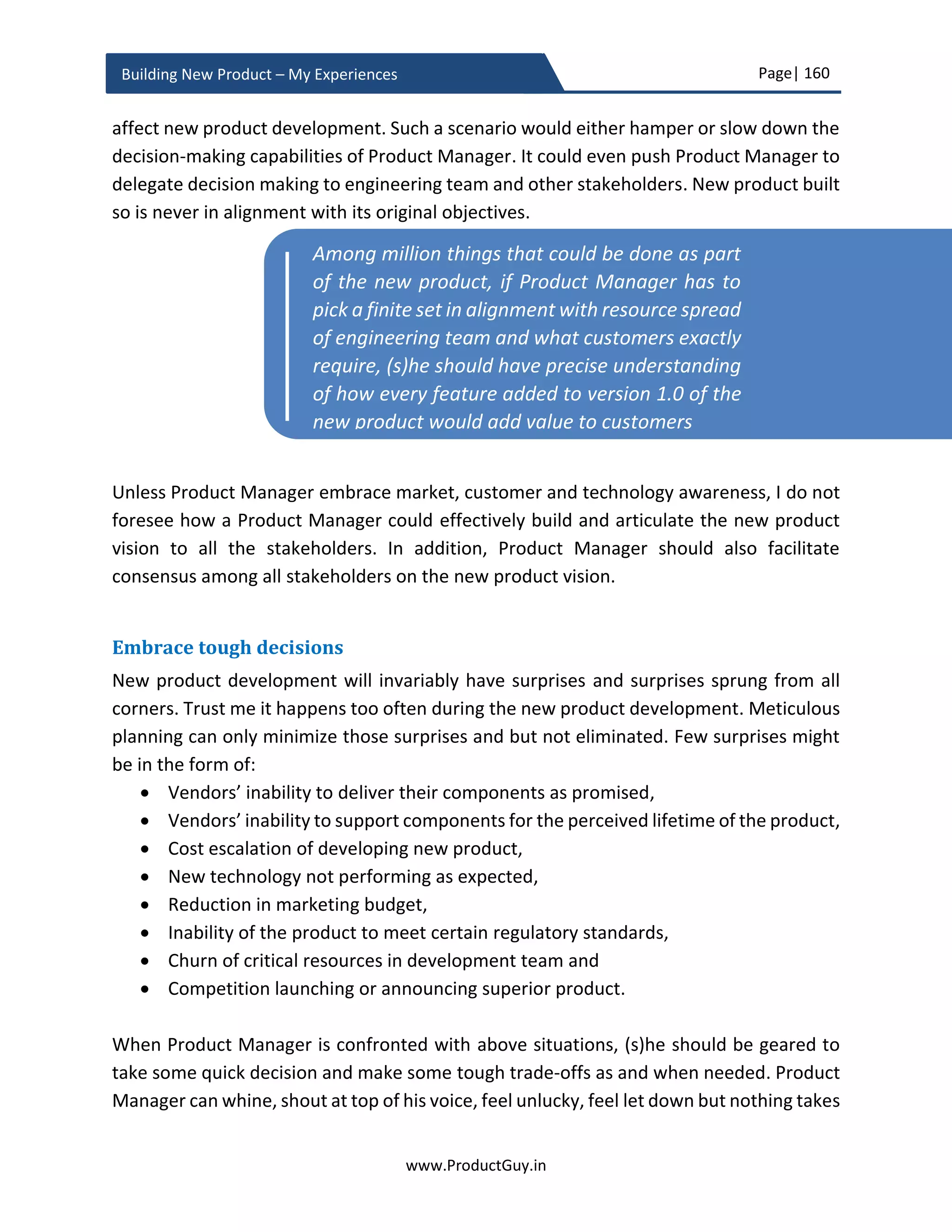 Page| 160
www.ProductGuy.in
Building New Product – My Experiences
Q1 Y1 Q2 Y1 Q3 Y1 Q4 Y1 Q1 Y2 Q2 Y2 … … Q4 Y4
Operating
Margin
Capital
Expenditure
Cash Flow
Cash Flow (after
Tax)
Cumulative Cash
Flow
Table 8 - Cash flow of the new product
Cash flow is mostly same as operating margin unless there is a need to account for any
additional capital expenditure that was not accounted earlier. The early investment on
the new product proposal was not consciously accounted, as it will be later spent on
engineering, buying equipment etc. Those costs are accounted anyways. Otherwise, we
will double account the same money.
However, if there is any capital expenditure that we have not accounted until now should
be accounted in cash flow calculations, the formula is
𝐶𝑎𝑠ℎ𝐹𝑙𝑜𝑤 = 𝑂𝑝𝑒𝑟𝑎𝑡𝑖𝑛𝑔𝑀𝑎𝑟𝑔𝑖𝑛 − 𝐶𝑎𝑝𝑡𝑖𝑎𝑙𝐸𝑥𝑝𝑒𝑛𝑑𝑖𝑡𝑢𝑟𝑒
𝐶𝑎𝑠ℎ𝐹𝑙𝑜𝑤𝐴𝑓𝑡𝑒𝑟𝑇𝑎𝑥 = 𝐶𝑎𝑠ℎ𝐹𝑙𝑜𝑤 ∗ (1 − 𝑇𝑎𝑥%)
𝐶𝑢𝑚𝑢𝑙𝑎𝑡𝑖𝑣𝑒𝐶𝑎𝑠ℎ𝐹𝑙𝑜𝑤 𝐶𝑢𝑟𝑟𝑒𝑛𝑡𝑄𝑢𝑎𝑟𝑡𝑒𝑟
= 𝐶𝑎𝑠ℎ𝐹𝑙𝑜𝑤𝐴𝑓𝑡𝑒𝑟𝑇𝑎𝑥 𝐶𝑢𝑟𝑟𝑒𝑛𝑡𝑄𝑢𝑎𝑟𝑡𝑒𝑟
+ 𝐶𝑢𝑚𝑢𝑙𝑎𝑡𝑖𝑣𝑒𝐶𝑎𝑠ℎ𝐹𝑙𝑜𝑤 𝑃𝑟𝑒𝑣𝑖𝑜𝑢𝑠𝑄𝑢𝑎𝑟𝑡𝑒𝑟
Breakeven or Payback period
Breakeven or payback period is the quarter during which the cumulative cash flow turn
positive for the first time.
 