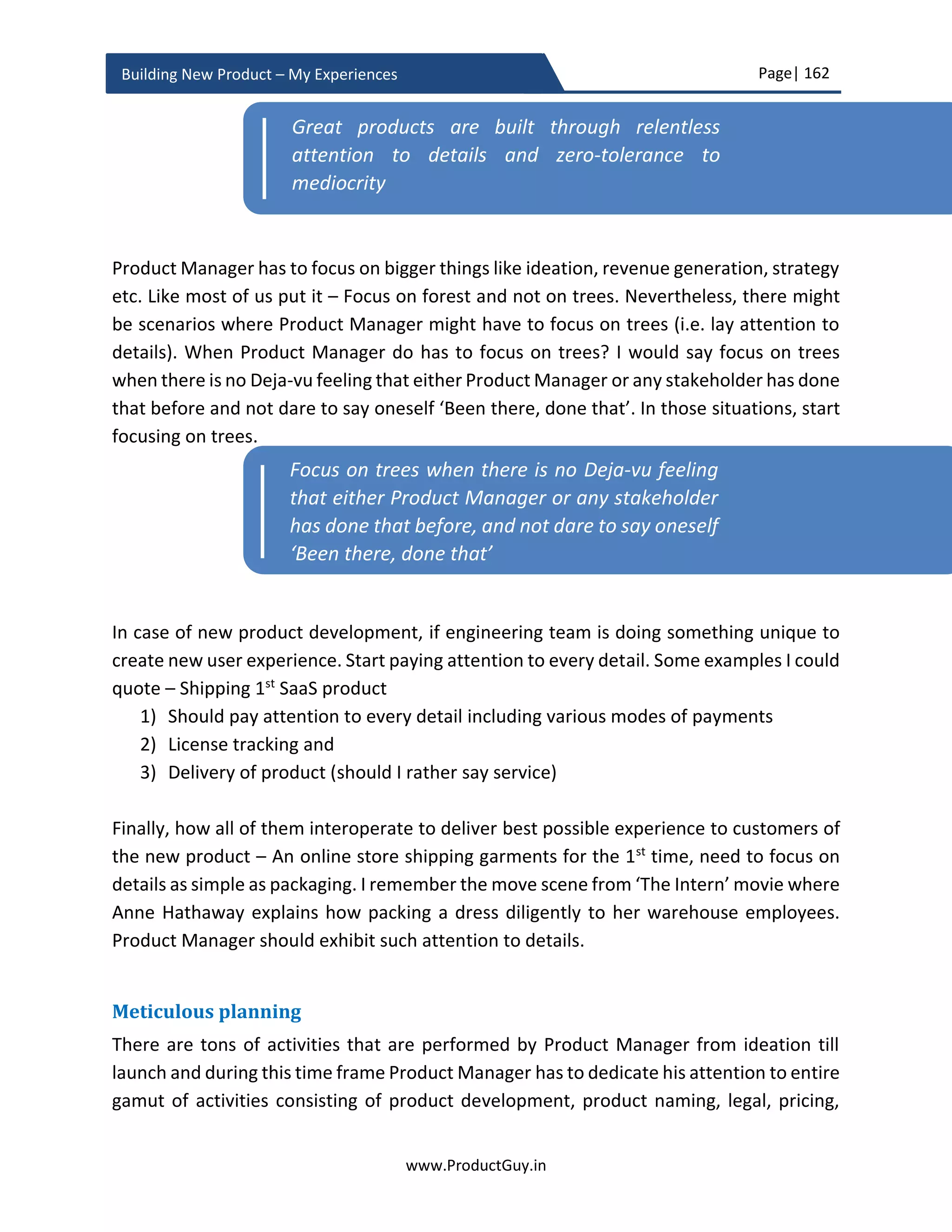 Page| 162
www.ProductGuy.in
Building New Product – My Experiences
Financial Summary
Scenario Less Likely Most Likely Highly Likely
Product Revenue
Variable Costs
Gross Margin
Gross Margin %
Capital Assets
Engineering Cost
SG & A
Operating Margin
Operating Margin
%
NPV
IRR
Payback Period
Table 9 - Financial Summary
The above table summarizes the entire elements related to financials of the new product.
CFO or VP Finance will be interested in checking whether NPV is attractive and IRR is
above the expectations of Organization. During the business review and later for pricing
approval of the new product, Product Manager will use the financial summary to
summarize the overall attractiveness of the new product.
The excel sheet to perform the above ROI calculated could be downloadable from
www.ProductGuy.in/The New Product - ROI.xlsx.
GTM (Go-To-Market) activities
If you build the product, will customers come rushing to you? No, not without right GTM
strategy. Putting aside the range of GTM activities, Product Manager should realize the
primary purpose of GTM. The primary purpose of GTM is to have various channels
effectively communicating why the product does what it does and how effectively does it
does.
 WHY? - focuses on customer problems or needs that necessitate the need for the
new product.
 