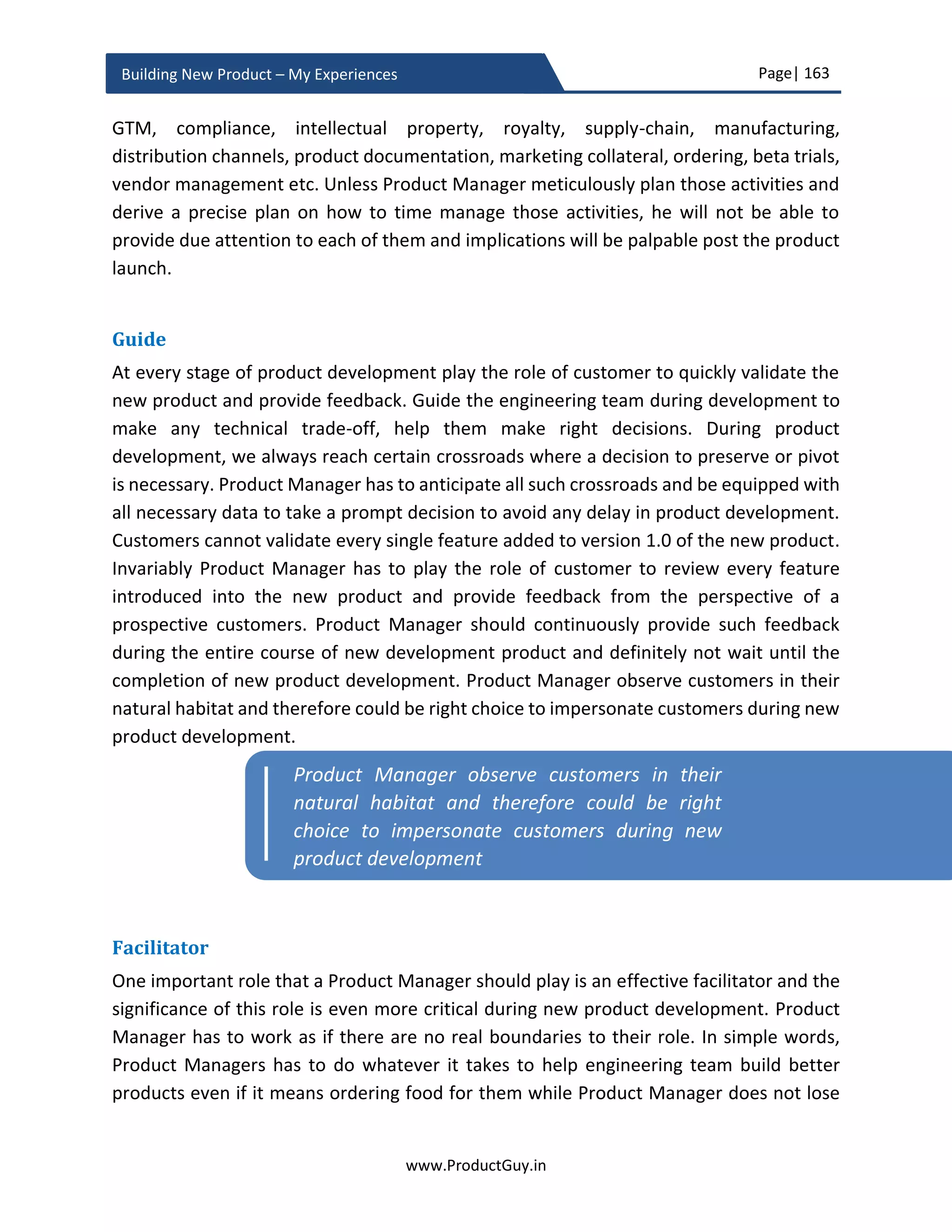 Page| 163
www.ProductGuy.in
Building New Product – My Experiences
 WHAT? - focuses on solution delivered by the new product to address the
customer problems or needs
 HOW? - focuses on the value proposition. How effectively and efficiently does the
new product addresses customer problems or needs
Product Manager has to bring the new product closer to customers by appropriately
communicating its value. The primary intention of communicating product value is to
make customers believe in the product, believe in what it delivers. Communicating the
‘Why’, ‘What’ and ‘How’ of the new product is not about creating a booklet but about the
ability to succinctly tweet the message effectively or to deliver an elevator speech to grab
the attention of target audience. Any product essentially does lot many things and it is
not wise to dump all the information to customers during initial messaging. ‘Why’ and
‘What’ is all about picking the top three problems that the new product originally
intended to address and how differently does it address them. Business review highlights
top three problems. Product defining attributes outlined during product requirement
phase would come handy to communicate ‘How’. The ‘How’ messaging should definitely
strike a chord with the target audience raising the curiosity factor. Otherwise, Product
Manager has failed miserably. Probably Product Manager has failed much earlier while
drafting the defining attributes. If those defining attributes are neither striking a chord
nor raising a curiosity factor, then customers are not valuing those attributes and the
success of the new product is at huge stake. The Product Manager should carve the
product story for GTM while conceptualizing the new product and not towards the end
depending on what constitutes the new product.
Next step is to identify the list of mediums (social media, events, blogs or traditional
methodologies such as print or TV) to communicate the value proposition to target
The primary purpose of GTM is to have various
channels effectively communicating why the
product does what it does and how effectively
does it does
The primary intention of communicating product
value is to make customers believe in the new
product, believe in what it delivers
 