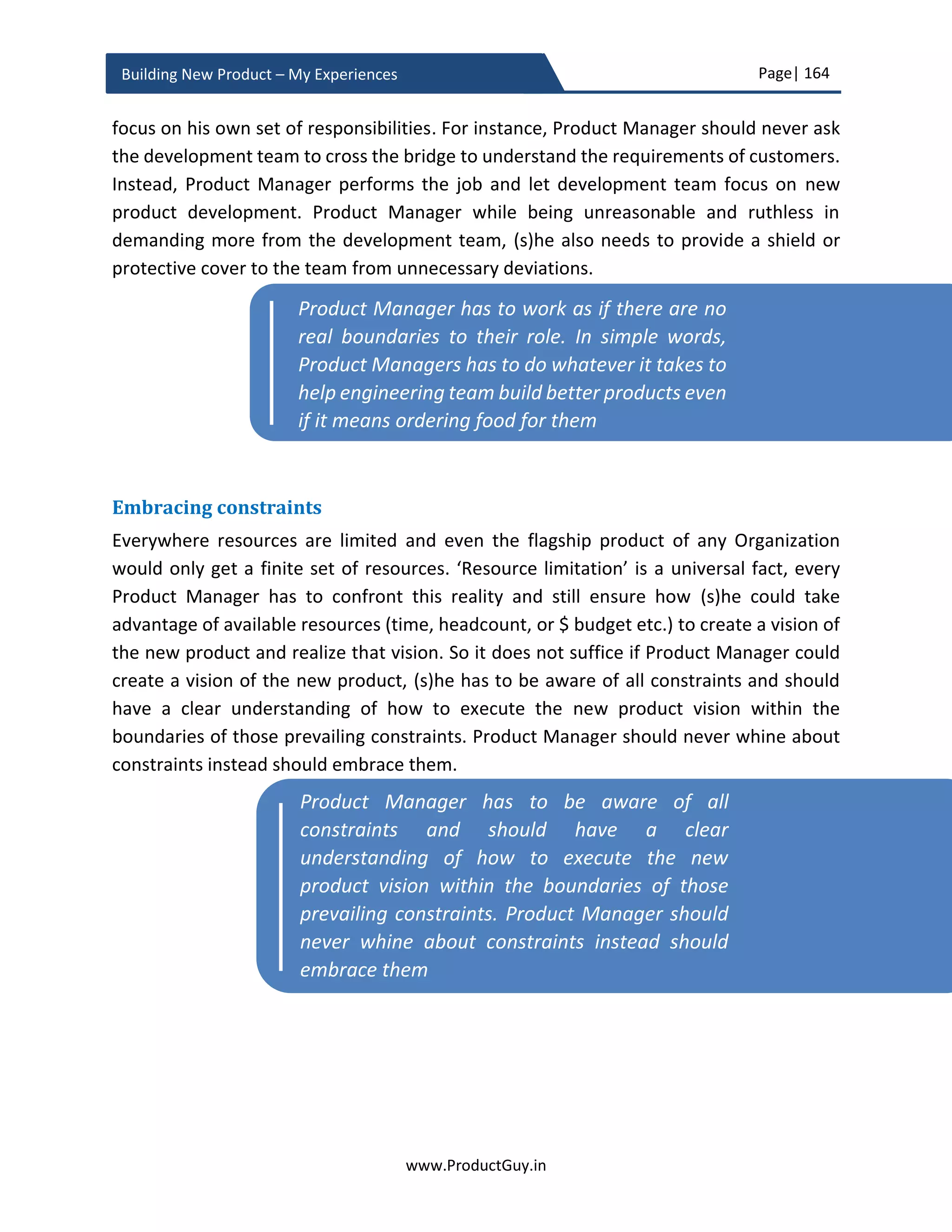 Page| 164
www.ProductGuy.in
Building New Product – My Experiences
customers. In order to determine which methodology is more effective, identify the cost
and penetration rate i.e. what % of the target audience could be reached and at what
cost. Later, rank each methodology based on their effectiveness to reach the target
audience. 80:20 rule is an effective and efficient way to communicate new product value
proposition under budget constraints. 80:20 rule can create awareness about the new
product among 80% of the target audience using 20% of the budget. The ranking
methodology can help Product Manager choose right set of mediums for effective
communication of new product value proposition.
The final activity is to decide the timeframe to start communicating the value proposition
of the new product. The timeframe purely depends on right marketing strategy to create
sufficient momentum and interest among target customers for the new product. In
certain cases, there is a need for suspense factor and the details about the new product
remain secret until few weeks before the launch (e.g. iPhone). In other cases (mostly B2B
products), the suspense factor will be counter-productive and therefore the information
should be let out in bits and pieces pretty earlier to create a curiosity factor. I said ‘bits
and pieces’ because if the communication is started during new product development
and most probably some of the details related to the new product would be missing. If
AIRBUS is building a plane that can go longer distance non-stop consuming less fuel, even
though Product Managers would have provided some benchmark numbers for distance
and fuel savings, it is not wise to communicate the actual data without completely
analyzing the feasibility of building the new product with targeted benchmark
performance. Therefore, Product Manager will start messaging that the new plane will
travel longer distance non-stop while consuming less fuel, initial messaging will not shed
any more information on exact distance and fuel savings. The precise motivation is to
create enough buzz about the new product while effectively communicating the value
proposition.
All those messaging activities through various mediums should finally converge in a big
launch event for the new product inviting press, customers, and other stakeholders.
Probably the number of events would depend on the budget and geographic spread of
target audience.
I consider messaging to be primary constituent of the GTM activities, but there is also a
bunch of other activities including product training to channel partners, sales team etc.,
distribution network, product pages, support document, product images, field trials
 