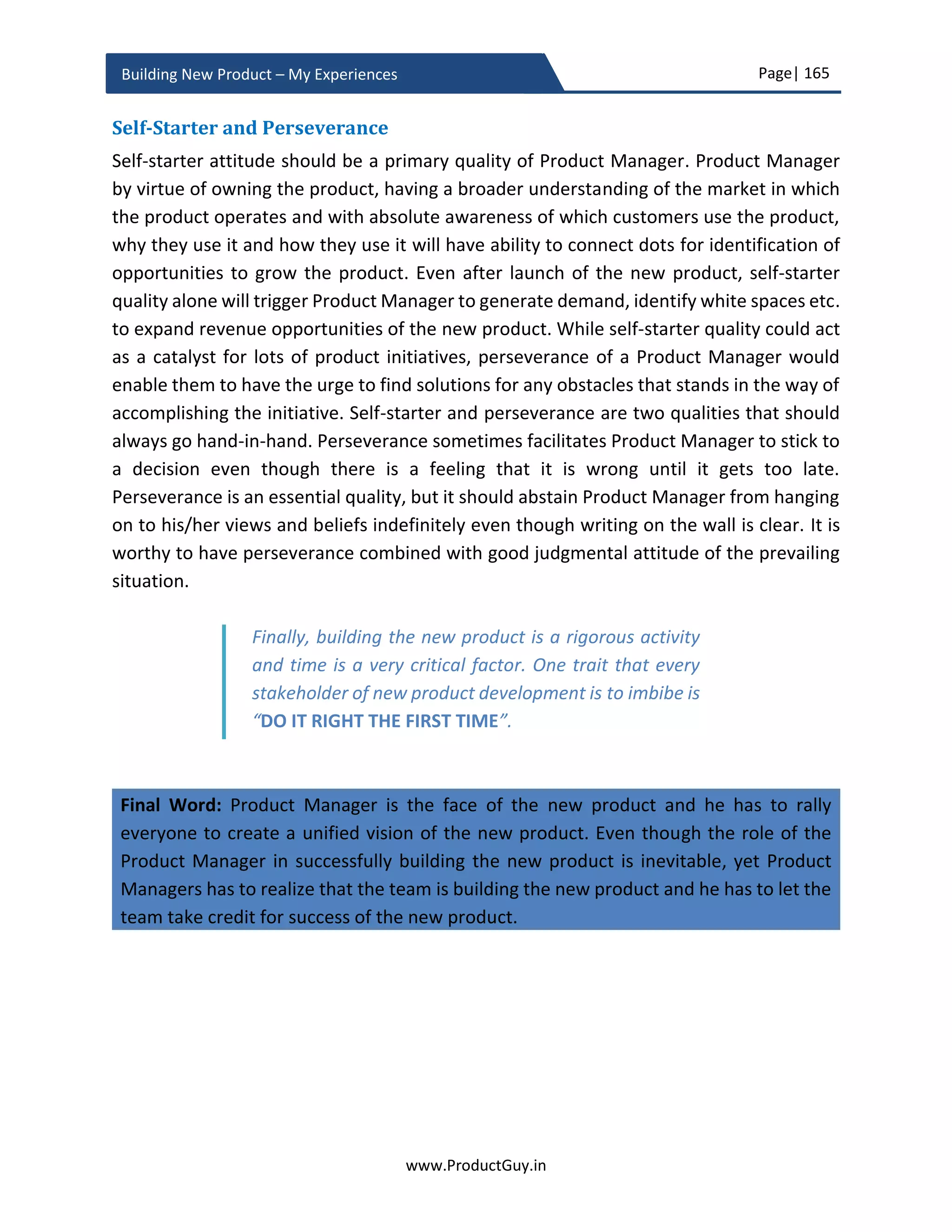 Page| 165
www.ProductGuy.in
Building New Product – My Experiences
launch plans etc. Product Manager alone would not be able to drive all of them, but (s)he
has to draft a plan outlining activities and who will be in-charge for those activities and
timeline to start and completion of each of those activities.
Internal Evangelism
It is as important to evangelize the product internally as it is to do externally. Sometimes
what a product could perform with its underlying technology could be boundless, but
Product Manager fails to recognize those possibilities because her imagination or
knowledge of customer needs always has boundaries. Some classic examples are speech
recognition, text to speech converter, and speech to text converter. Those technologies
are foundation to a wide range of use-cases. The options are truly boundless. Internal
evangelism especially in a bigger organization spreading across multiple geographic
locations can help expand the possibilities of what the new product could actually
accomplish. Spread the word out about the products and its capabilities. Expanding the
opportunities are not immediate priorities of building the new product, it is a thought I
would like Product Manager to have lingering on their minds to expand the scope of the
new product as the adoption goes higher.
The other important and crucial factor for evangelizing the product internally is to create
champions of the products who can spread the word about the product. Through internal
evangelism, we spot and connect with all three archetypes – Mavens, Connectors, and
Salespeople. Malcolm Gladwell explains those archetypes in his book ‘The Tipping Point’.
Mavens have wealth of information deserving the tag - information specialist. Mavens
can help us validate some hypotheses around market, product, and solution. They can
help us identify new methodologies to reach or acquire customers, help us expand the
opportunities for the new product. Connectors can connect the Product Manager to the
right persons who can help us during the new product. During the new product
development, Product Manager will not have all the right connections both internally and
externally as well. Product Manager might need a connection to analysts to mention
about the new product in their report (for e.g. Gartner) or a PR to create a sufficient buzz
around the new product. Even internally, Product Manager will not have connections to
a team that can add the product to the global pricing list, a team that can validate whether
product pages have employed right SEO/SEM techniques, and a team that can help
prominently highlight the new product in an event occurring close to the launch of the
new product. More often, right connections can help us get the job done quickly. Finally,
 