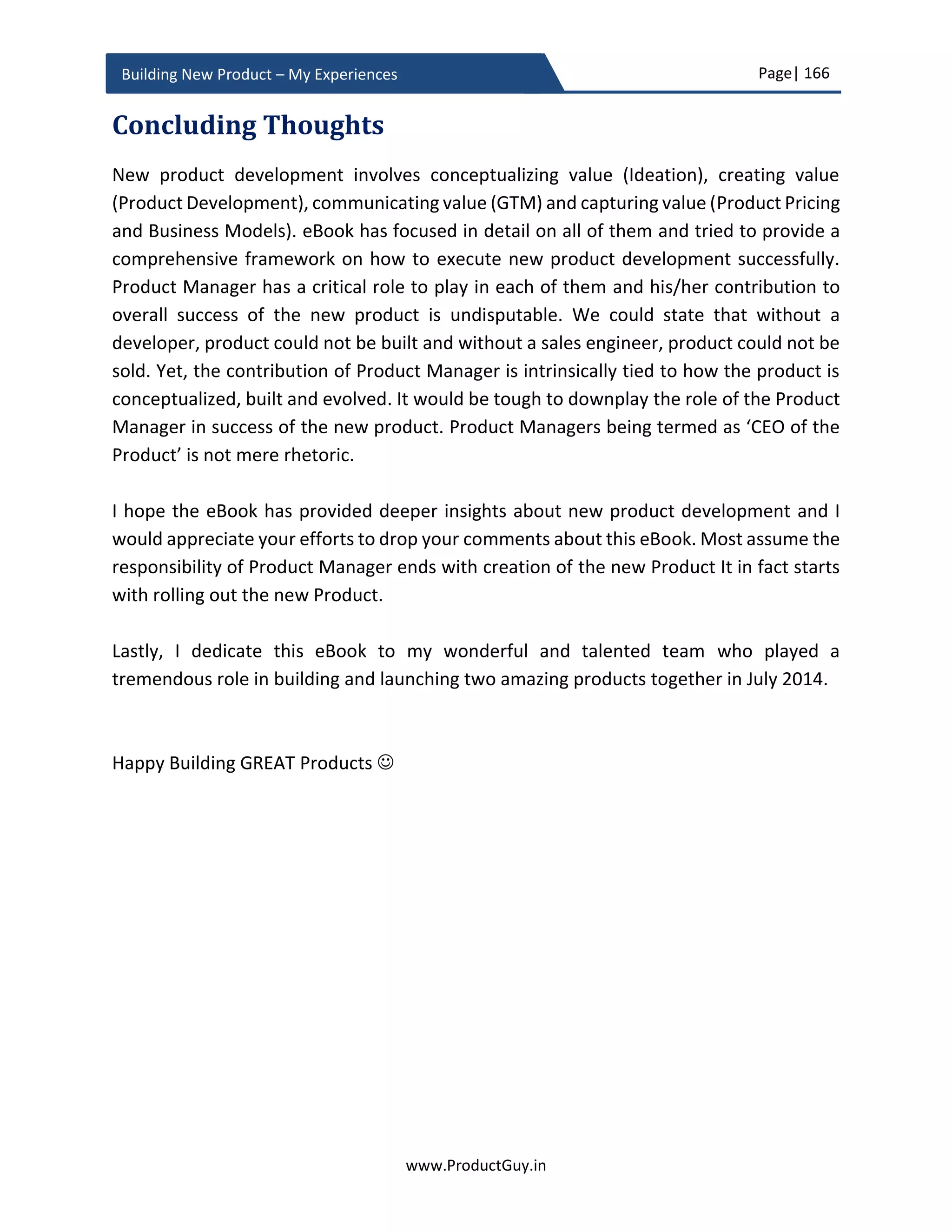 Page| 166
www.ProductGuy.in
Building New Product – My Experiences
Salespeople are persuaders who can help Product Manager sell the idea of the new
product both internally and externally as well. Internal evangelism should start with the
validation of new product idea because Mavens, Connectors, and Salespeople are
required right from idea validation phase. Mavens did help me a lot especially with the
building of the virtualized product (i.e. a software appliance running entirely within a
virtualized environment). They shared plenty of details around the additional
opportunities and risks associated with building a virtualized product. All those inputs
contributed to successfully building the virtualized product. I in fact succeeded in creating
a multiple variation of the virtualized product by identifying additional opportunities
through connecting with Mavens.
Sales enablement
Sales enablement is a misguided topic in most Organizations. The focus of sales
enablement is often what to sell and how to sell. Traditionally, sales enablement is about
educating sales team on product capabilities. However, sales enablement has evolved
over years from merely focusing on educating sales team on product capabilities to
educating sales team on potential problems or use-cases that the product addresses. The
focus was later shifted to training sales team on the list of jobs customers could
accomplish using the product. Later, we moved a step further to understand what are
customers’ real needs and appropriately position the product exactly at the intersection
of problem and solution space. Therefore, customers exactly know how the product can
address their pain points. In certain cases, Product Manager did go a step further to
facilitate sales team to demonstrate the exact product capabilities that can help address
customer pain points to gain customer confidence or to get involved in a PoC (Proof of
Concept) at customer site (especially in a B2B segment).
However, all those efforts of the sales team are in perfect alignment with making a better
sale. Nevertheless, there is another factor called competition. Competitive analysis is
objective with details on the comparison of product capabilities. However, those details
will not help. Those details look good on paper but they do not provide real substance. It
is just a comparison of some tangible parameters. Competitors focus on what the product
does not do and build their defenses using those elements. Only Product Manager is
aware of why the product does not do what it does not do. Either those elements will not
help customers or they are not very critical for addressing in the first release. In any case,
Product Manager should anticipate how competitors will build their defenses against the
 