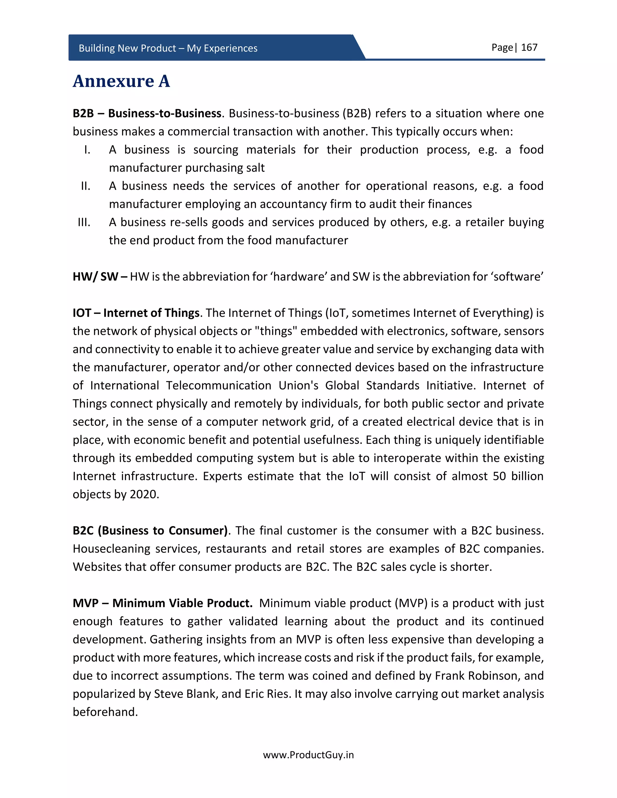 Page| 167
www.ProductGuy.in
Building New Product – My Experiences
new product and should instill empower sales team with necessary knowledge and
acumen to break those defenses. Therefore, sales enablement is not just about training
sales team on what the product does and why, but it is also about communicating what
the product does not do and why.
As part of sales enablement, Product Manager should not just focus on what the product
does, why it does, what kind of jobs customers can accomplish using the product, and
how to demonstrate product capabilities etc. Product Manager should educate sales
team on why behind certain key decisions – why key capabilities were not included in the
first release, why there is any deviation from standards. In my case, I had to educate sales
team on why we decided to build the new product on an x86 platform as I was expecting
competitors to use it against the new product. Let us assume that the new product is
deviating from standards. It does not merely suffice if the sales team is articulating how
well the product can address customer needs in spite of deviation from standards. Yet,
the thought that the product is deviating from standards always lingers on customers’
minds. Sales team should be able to defend the decision, should articulate the WHY
behind the decision so customers can believe in us. Product Manager should provide
enough ammunition to the sales team to thwart competition by breaking their defenses.
Whole product approach
Product Manager should look at the entire sale process and understand the factors that
might influence customers buying decision. Product capabilities alone would not
influence a sale, there would be other parameters such as reputation of the company,
quality of post-sales service, availability of support, reference customers, availability of
trained engineers (for B2B products) etc. Whole product approach is to list such factors
that are critical for a sale and plan to fulfill them.
The big-ticket item of whole product approach is to outline the plan for product
ecosystem that was elaborated in ‘Detailed requirements gathering – PRD’ section. If the
Sales enablement is not just about training sales
team on what the product does and why, but it is
also about communicating what the product
does not do and why
 