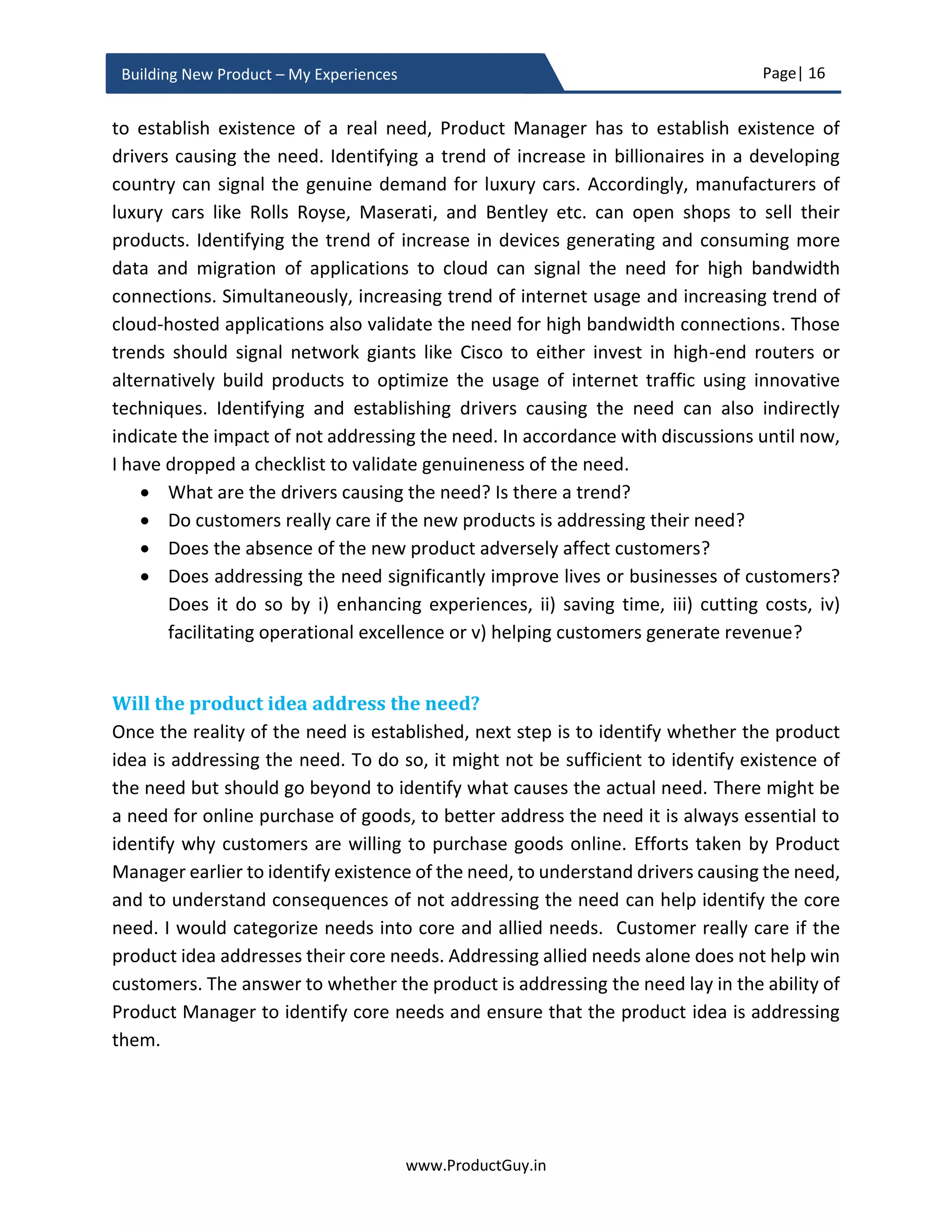 Page| 16
www.ProductGuy.in
Building New Product – My Experiences
The B2B customer segment has lots of needs primary among them being profitability,
shareholder relationship, employee connect, social responsibility etc. In order to fulfill
those needs directly or indirectly and ensure continuity in business, B2B customers buy
products for office automation, payroll, email communication, sales and leads tracking,
collaboration, connectivity, data center etc. Product Manager has to identify all those
needs and define a hierarchy of those needs. Later should ascertain the level at which the
need addressed by the new product idea is positioned. Customers, while expressing their
willingness and affordability to buy the new product will respond in isolation without
dwelling too much into their buying economics. However, when customers either allocate
or estimate budget for actual purchases, they will prefer buying products at the bottom
of the pyramid and will go upwards to satisfy other needs. Product Manager has to ensure
that B2B customers’ budget does not dry before reaching the level marked by the
positioning of the need addressed by the new product. If a majority of customers could
not reach that level, then the new product hardly stands any chance for survival. Product
Manager might have to either strategize to push the need towards the bottom of the
pyramid by articulating the value that the new product could bring to customers’ business
or gracefully discard the idea of building the new product. Either way, Product Manager
has to consciously identify where in the hierarchy, does the need addressed by the new
product is positioned and ascertain whether the new product has any chance of survival.
Hierarchy of needs will indicate the desperation index of customers to satisfy the need
addressed by the new product in relation to their other existing needs. Customers will
start buying products in the descending order of desperation index. The product that
addresses needs with higher desperation index is at the top of customer purchase list.
Purchase list will contain an exhaustive list of products that customers purchase to
address their entire business needs.
Seth Godin has proposed the below pyramid for the hierarchy of needs for B2B sales. I
am providing it as a reference for Product Manager to define their own hierarchy of needs
based on their understanding of their B2B customers’ needs. It is essential to identify an
Hierarchy of needs will provide a desperation
index of customers to satisfy the need addressed
by the new product in relation to their other
existing needs
 
