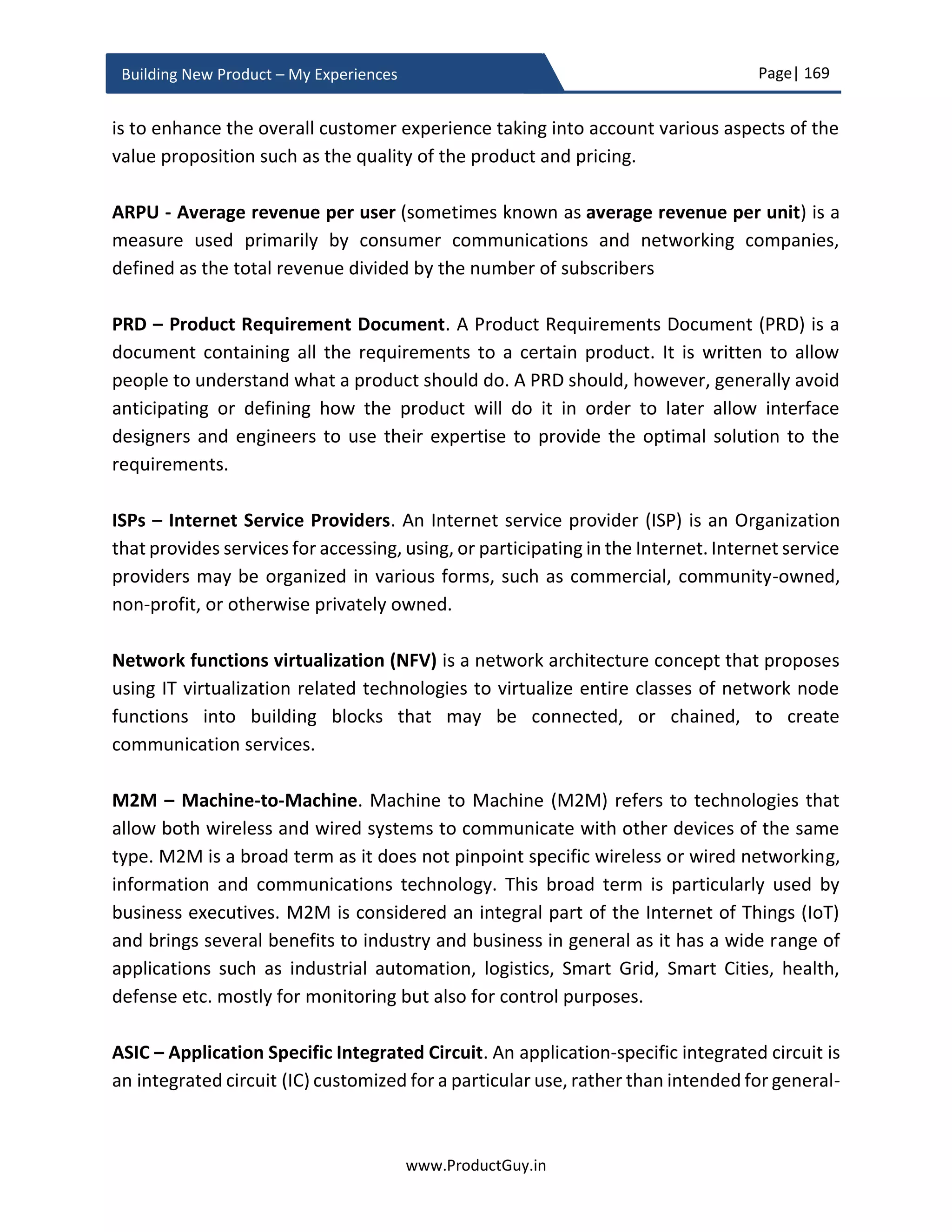 Page| 169
www.ProductGuy.in
Building New Product – My Experiences
Product Development Checklist
Product development tracking
 Is Product Manager periodically reviewing product development progress with
Program Manager? Is Product Manager ensuring that the new product
development is progressing as per initial schedule without any deviations?
o In case of a schedule slip or occurrence of any risk, is the Product Manager
well equipped to take well-informed decisions (any trade-offs, mitigation
plans etc.) based on the information available to him?
 Is product manager periodically reviewing the interim progress of developing the
new product and sharing the feedback without waiting until the completion of
the final product?
o Is the product being built is in accordance with new product vision?
Product Manager Activities
 Has Product Manager derived the list of activities targeted for completion before
FCS?
 Does Product Manager have complete awareness of the timeline required to
complete each activity and stakeholders involved in the approval process of each
of those activities?
 Has Product Manager identified dependencies between those activities?
o Has Product Manager identified start date for each activity in the light of
dependencies between activities?
I meant whether the new product
is complying with product
specifications, functionalities and
capabilities envisaged initially
 