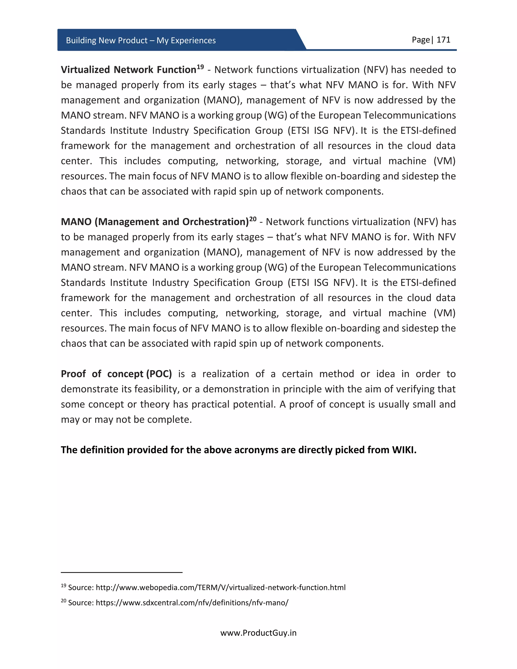Page| 171
www.ProductGuy.in
Building New Product – My Experiences
My experiences - What did we do differently
I would not categorically state that I did something unique. Rather what I did during the
entire course of new product development is sticking to basics of building the new
product. I never got overwhelmed by the entire process of building the new product, I
stayed calm, diligently did take care of all smaller details, planned meticulously. Most
importantly, I did ensure that I am in complete control of what I was trying to do.
Complete control not from the perspective of being authoritative but from the
perspective of being aware of everything that is happening around new product
development.
Amongst everything that I had listed, I should honestly pick ‘diligent attention to smaller
details’. Critical stakeholders involved with building the new product including
engineering team, architect team, and Program Manager paid lots of attention to smaller
details that paved way for a bigger success without too much of a roller coaster ride. If I
look back, clinical planning helped us eliminate risks, validate assumptions as early as
possible, and build the new product in a smoother way. Entire team knew all along that
we are building what we had intended to build and we will be delivering it without any
schedule slip.
Most importantly, nothing succeeds without a good team. I should say I had an
‘AWESOME TEAM’ that really complemented efforts of every individual involved with the
task of building the new product. Some of what I did during the course of new product
development are the ideas that I got inspired by various people from engineering,
program management etc. I want to drop them their due credit by appropriately calling
this section as ‘What did we do differently’ instead of ‘What did I do differently’.
Conceptual view
No matter whether I am building a new product or managing an existing product, the first
thing that I ever do is to ask for a conceptual view of the entire product. How various
components (physically separable or logically separable) of the product interoperate and
how various elements within a component interoperate.
In many cases, we might not sell a single standalone product. Consider a smart parking
solution, we sell an entire solution comprising of sensors, mobile apps, back-end
 