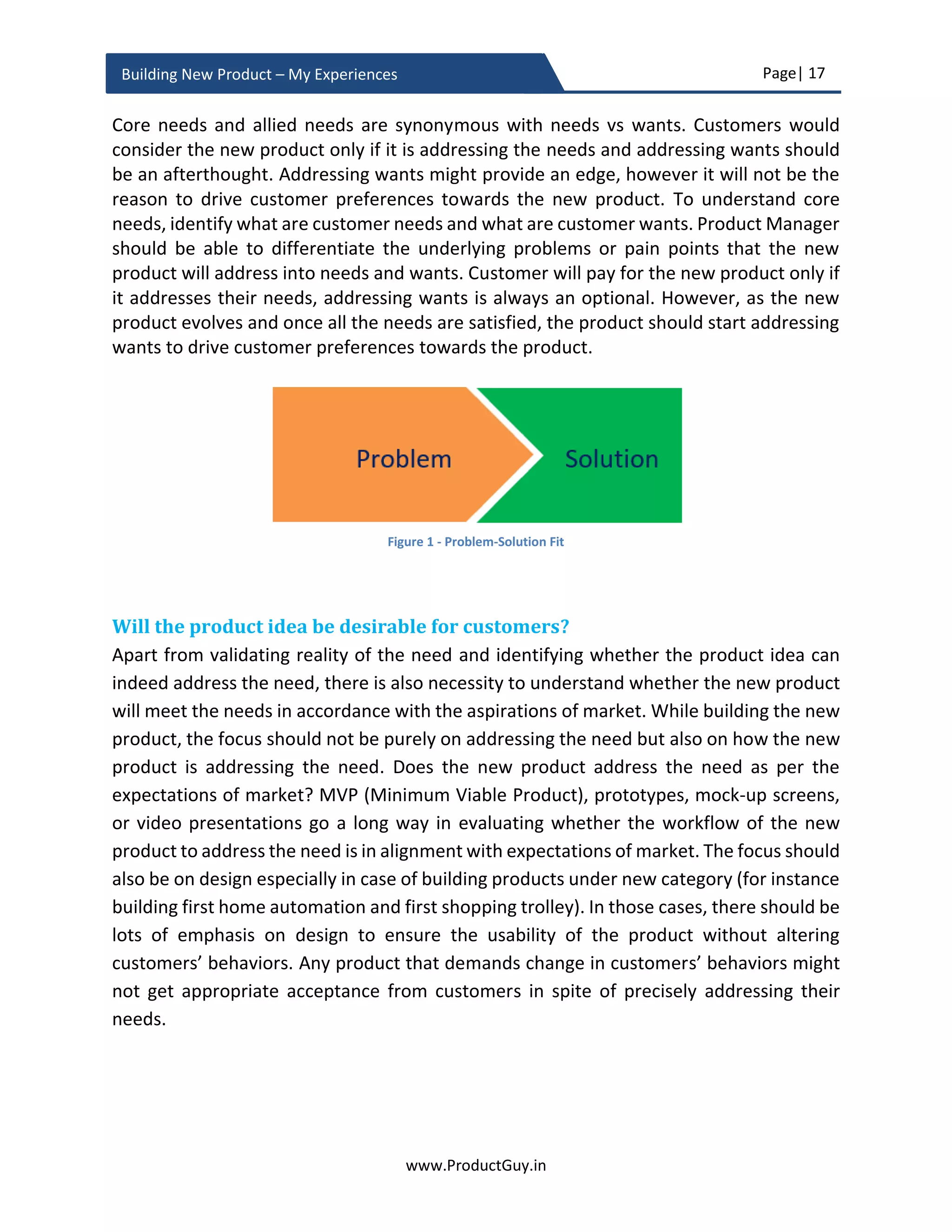 Page| 17
www.ProductGuy.in
Building New Product – My Experiences
exhaustive list of needs that are on the purchase list of target customers and organize
them in the pyramid in accordance with the desperation index of target customers for
each need. After constructing the pyramid, Product Manager could validate it by
observing purchasing patterns of customers. Purchasing patterns of not specific products
but entire products in the purchase list. Pyramid should now provide the list of needs that
are at the top of customers’ priority list.
Figure 4 - Hierarchy of Needs2
The presence of need addressed by the new product at the bottom of the pyramid does
not essentially guarantee success. It will only provide an opportunity for survival. Whereas
survival will further depend upon how efficiently the new product is addressing the need.
In addition, effective positioning of the new product among target customers, prudent
pricing of the new product and optimal ways of selling the new product will also
determine the survival instincts of the new product. Formulating a pyramid outlining the
entire hierarchy of needs and later identifying the layer in which the need addressed by
the new product is positioned can also help Product Manager ascertain the impact to
sales during a recession and financial slowdown. Especially during those tough times
2
Source: http://ganador.com.au/retailsmart/2012/6/19/b2b-hierarchy-of-needs.html
Source: http://sethgodin.typepad.com/seths_blog/2012/05/a-hierarchy-of-business-to-business-needs.html
 