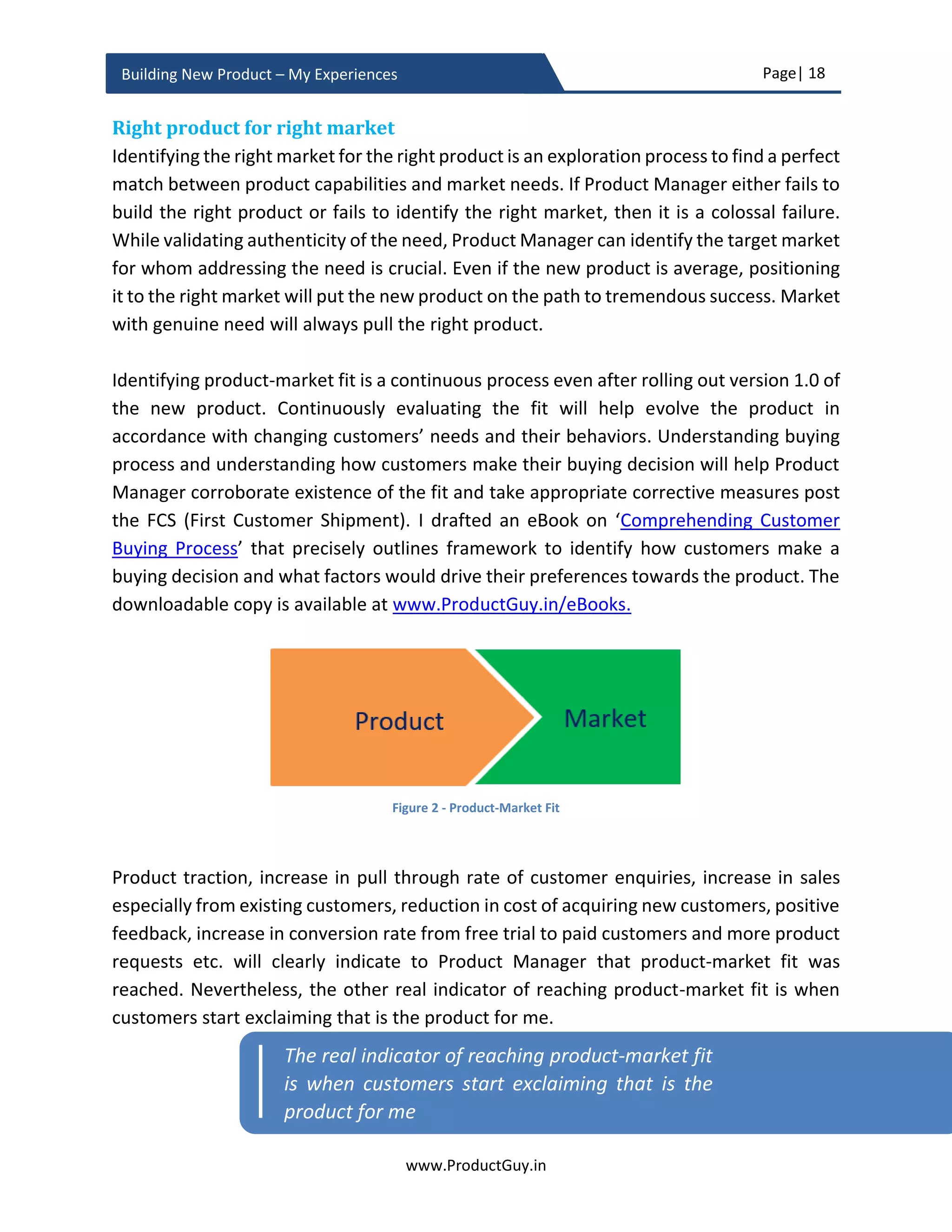 Page| 18
www.ProductGuy.in
Building New Product – My Experiences
when customers drastically cut the budget, using the pyramid of the hierarchy of needs,
Product Manager can easily identify what needs do customers might be willing to forego.
Desperation index provides an indication of what needs are important to customers.
Nevertheless, there is no hard and fast rule for always picking needs at the top of the
priority list.
Idea validation
Building a product is like a weaving a story about how the product will bridge the gaps
between current outcomes and desired outcomes for the problems that the new product
will address. Idea validation is about collecting evidence to check whether we have
chosen the right problem, whether the outcome is most desirable to customers, and
whether the idea meet a viable business model for creating a sustainable business.
I recommend validating all generated ideas based on three parameters3
.
(i) Desirability - Do customers desire the new product to address their existing
needs or problems. Does the product deliver best possible outcome
(ii) Viability - Do customers be willing or can afford to pay to solve their needs or
problems? Is there a sizeable market for business viability? Do the new product
meets a viable business model?
(iii) Feasibility - Is it technically feasible to build the new product that will optimally
address customer needs or problems? Does the Organization has required
competence to build and market the new product?
There is a fourth parameter to idea validation that most of us miss is timing – WHY NOW?
WHY NOT EARLIER? Along with validating the idea on the parameters of desirability,
viability, and feasibility, Product Manager has to validate WHY IT IS NOW THE RIGHT TIME
to transition the idea into a full-fledged product. Understanding WHY NOW is critical to
ensure that the new product is neither too early nor too late to the market.
3
Desirability, Viability and Feasibility was elaborated by Tim Brown in his book ‘Change by Design’
Understanding ‘WHY NOW’ is critical to ensure
that the new product is neither too early nor too
late to the market
 