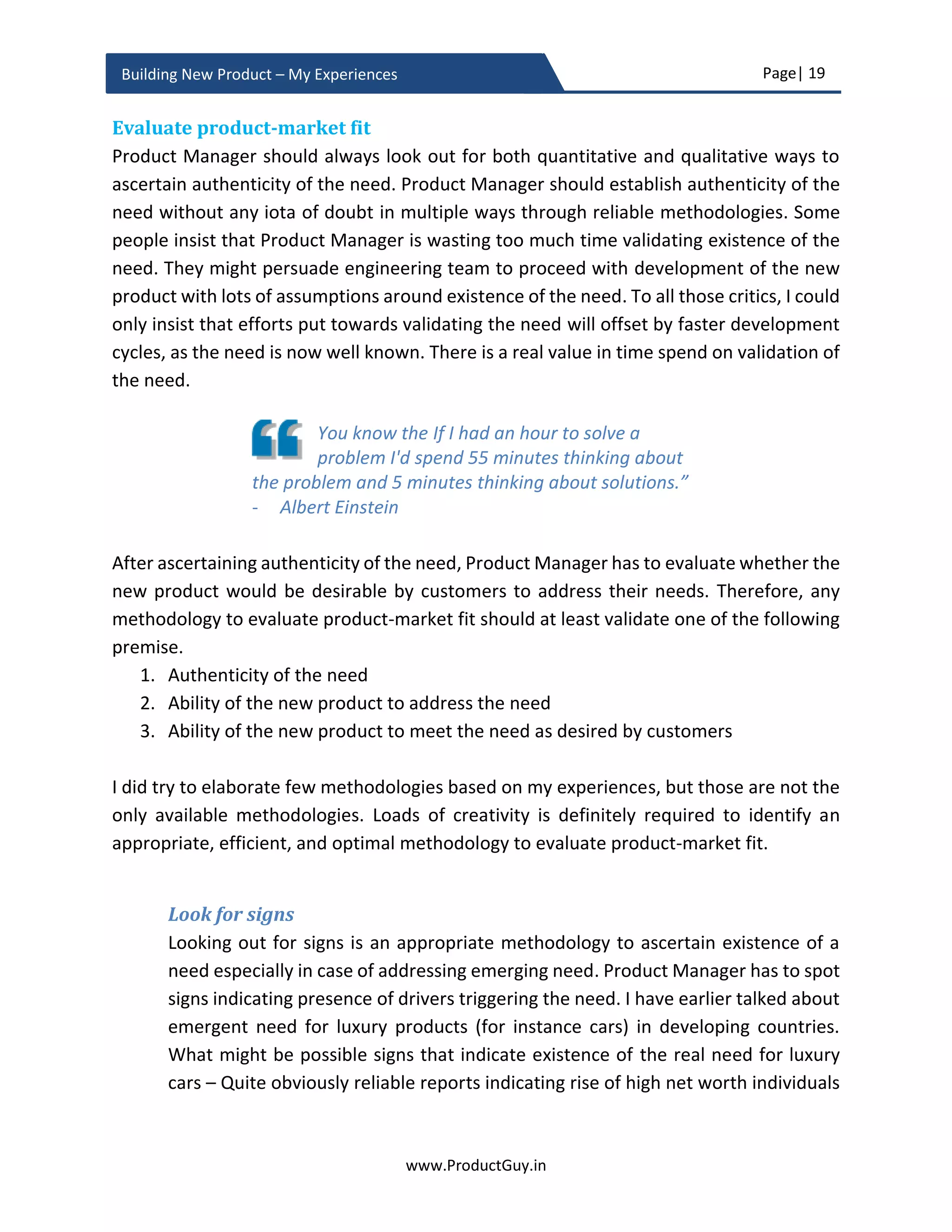 Page| 19
www.ProductGuy.in
Building New Product – My Experiences
Timing new product – Why now?
During validation phase of the new product idea, the larger discussion that needs wider
attention is to figure out the right time to start new product development or the focus is
more towards understanding why it is now the right time to develop the new product.
Timing is one of the most crucial factors that determine success or failure of the new
product. Product Manager, therefore, has to answer the most pertinent question – WHY
NOW? Why it is now the right time to translate the idea into a full-fledged product, so
(s)he can ensure that the new product is not too early or too late to the market.
Discussions about timing are not very critical if the idea
is fulfilling an already existing need addressed partially
or fully by competitors’ products successfully. In such a
scenario, the focus should be more on ‘How Differently’
is the idea addressing a need. When Mark Zuckerberg
created Facebook, MySpace and other social sites are
already in existence. MySpace was famous at that point
in time. Therefore, the question would have been how
differently Mark should build Facebook to succeed
against competitors. I am not sure whether Mark
Zuckerberg has done any competitor analysis and it is
not significant for this discussion. What is important is
that timing factor might not be pertinent for ideas that
competitors have already addressed.
Any idea can address two broader categories of needs
i) Dormant Need – These needs are in existence since a longtime but unaddressed
so far. However, the recent improvements in technology or increase in economic
status of the population or existence of any other factors would have made it
either feasible or viable to address the need. Customers can be either aware of a
dormant need or they might not recognize it.
ii) Emergent Need – There are needs that have emerged or will emerge because of
the existence of certain drivers.
 
