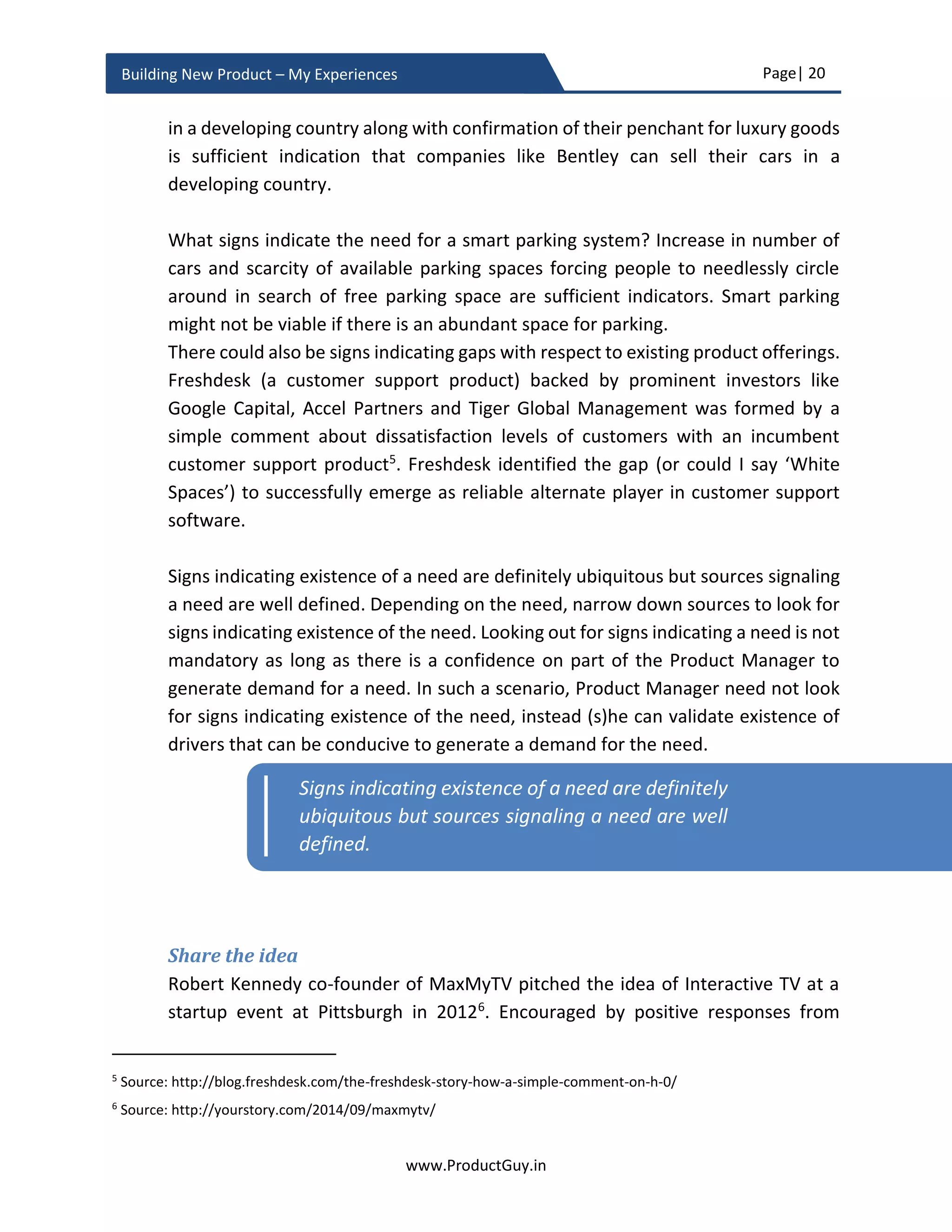 Page| 20
www.ProductGuy.in
Building New Product – My Experiences
Therefore, for any Product Manager to effectively respond to WHY NOW? I am
fundamentally relying on two parameters
 What changes in technology, socio, economic or any other related factors make it
either feasible or viable to address a dormant need?
 What are the drivers triggering an emergent need or rather what drivers will
germinate a need in future?
Dormant need
Under the context of dormant need, let us look back at history to comprehend why digital
photography become familiar in early 2000 while the invention of the first digital camera
happened in 1975. While neural networks have been a familiar topic for 60 years, how
could someone explain the sudden emergence of products related to artificial intelligence
and machine learning only during last few years? I would loathe admitting that the use-
cases emerged only now. Use-cases were in existence and relevant all these years, but
why those technologies took decades to emerge after it was first introduced. The answers
remain in certain factors that have facilitated those technologies to flourish decades after
they were first conceptualized. The focus of evaluating why now is to discover and
understand those factors that are capable of creating a conducive environment to address
dormant needs.
Identify drivers making it feasible or viable to address a dormant need
 Improvement in GPUs as outlined by Moore’s law has provided necessary
processing power required to build intelligent AI systems. Those AI systems are now
capable of processing more data and providing meaningful insights to further act.
Availability of IoT, sensor devices, social network sites etc. have facilitated
generation of more data. While evolution in big data systems has made it possible
to store and model structured, unstructured and semi-structured data of various
formats at higher volume and velocity while ensuring the veracity of the data.
 Availability of reliable sensors has paved way for lots of IoT (Internet of Things) use-
cases such as smart parking, intelligent health monitoring etc.
 When it was not financially viable for banks to establish branches in rural areas,
the emergence of mobile banking extended the reach of banking services to rural
people at an affordable cost e.g. mPesa4
.
4
Source: http://www.vodafone.com/content/index/what/m-pesa.html
 
