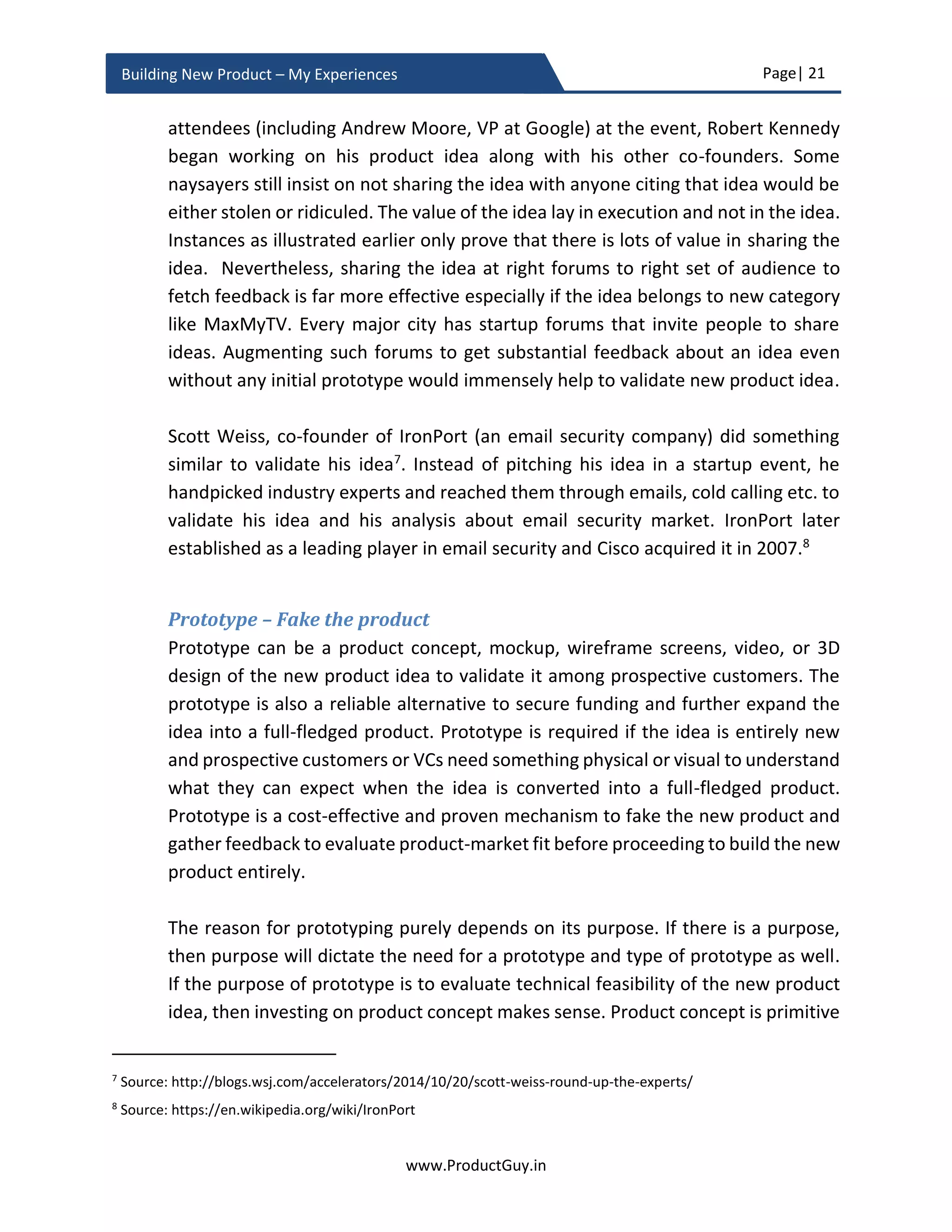 Page| 21
www.ProductGuy.in
Building New Product – My Experiences
 E-commerce enabled the possibility of selling less of more niche products5
profitably. Chris Anderson coined the term long tail for the business model of selling
less of more. Further E-commerce facilitated the creation of a marketplace to bring
buyers and suppliers much closer than ever before.
A closer look at the above examples will clearly indicate that there were always needs to
be fulfilled. E-commerce has facilitated to bridge the gap between suppliers and
consumers bringing them more closely than ever before. With the increase in a number
of cars, parking was always a hustle in most of the big cities; IoT has facilitated the
possibility of a smart parking system. Rural population always had banking needs to either
receive money from their wards living in faraway cities or borrow money for their farming
activities. Only mobile banking has made it feasible to extend the banking services to the
rural population.
Emergent need
In this scenario, identify jobs, products, or services that did not exist 10 years ago. How
would someone explain the sudden emergence of new products or services had it not
been for the existence of any dependent drivers? The emergence of new disruptive
technologies always spawns new needs. They create a new wave spawning new allied
products or services.
 The rise in smartphones has generated the need for Apps.
 The increase in demand for sharing and uploading videos has created a need for
better video optimization techniques for better transmission of videos over IP
networks.
 The proliferation of more network-connected devices has spurred the need for
additional addresses, resulting in the creation of IPv6 addresses.
 Had it not been for the availability of high-speed internet connectivity and
proliferation of handheld digital devices to take high-quality videos, YouTube would
not be successful.
 Increase in population of elderly people by a factor of 2X in the US by 2030 will
definitely create the need for old age-friendly products or services.
5
Chris Anderson has elaborated about the concept of selling less of more in his book ‘The Long Tail’.
 