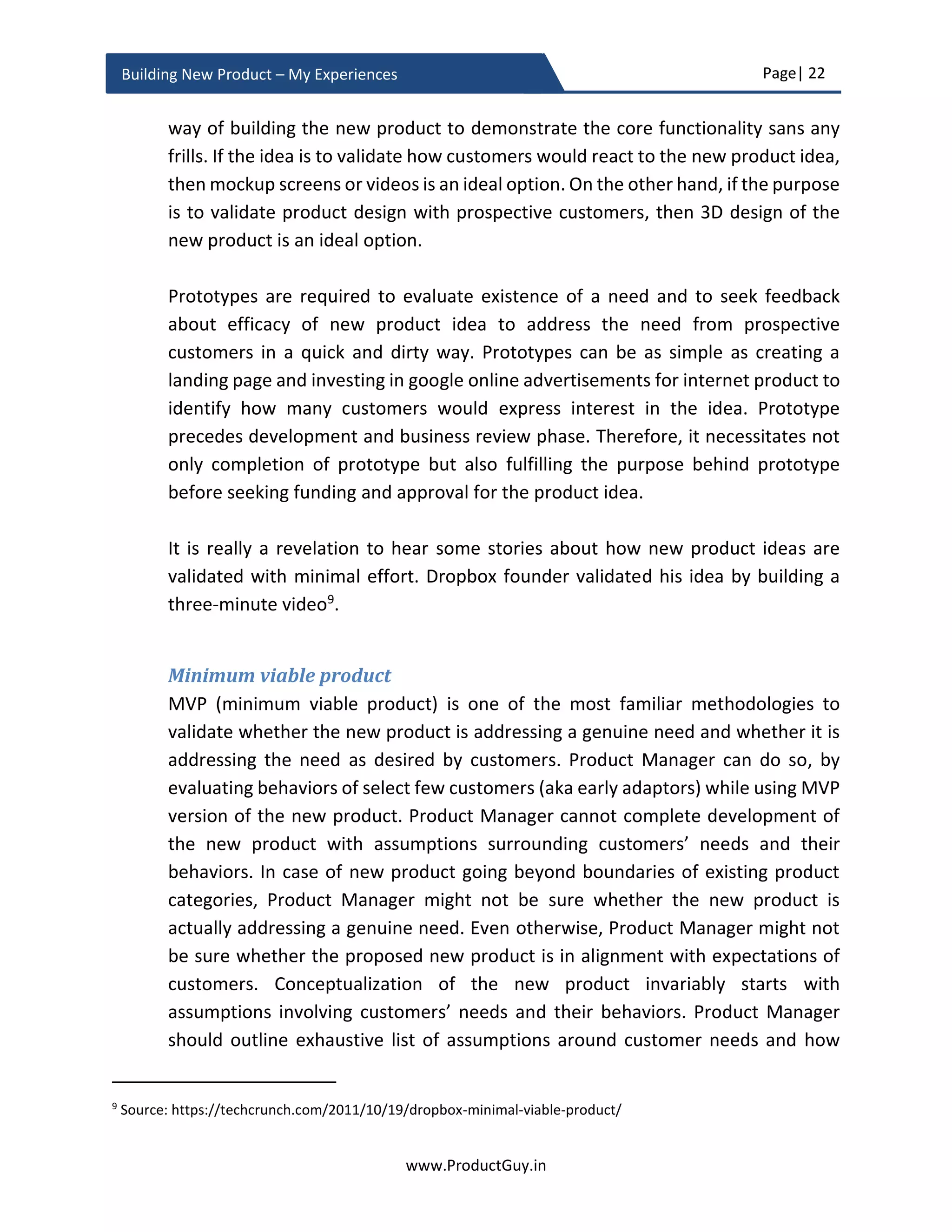 Page| 22
www.ProductGuy.in
Building New Product – My Experiences
Technology need not be the only factor contributing to emergent needs. Regulation and
economic status can also contribute to emerging needs
 Demonetization and government push for digital economy to create a cashless
society in India will lead to emergence of new products in financial technology
 Increase in demand for more energy and inability to meet those demands would
spur the need for technologies to create alternative energy and energy-efficient
products.
 Depletion of potable water would create the need to derive reliable alternate
sources of potable water
 The increase in per capita income increases the spending power of consumers
thereby providing an enormous business opportunity to offer irresistible services or
products. Per capita income is a critical factor to watch while launching expensive
goods of services.
Product Manager has to identify whether need addressed by the new product idea is
dormant or emergent. Accordingly, Product Manager should evaluate whether an
environment is conducive to build the new product and whether it is now the right time
to start productizing the idea. If timing is inappropriate, then there should be a possibility
for an Organization to preserve the idea instead of discarding it. Product Manager should
reincarnate the idea when an environment is conducive for it to prosper.
Evaluating timing of the new product idea will provide enough evidence that problems or
needs do exist and it will provide sufficient indications of what factors are driving needs
or problems or what factors are trigger new outcomes (mobile banking – old needs but
new outcomes). The analysis that Product Managers do while evaluating timing factor
and shreds of evidences that they collect will be right indicators to predict the future for
determining how needs, problems, and outcomes evolve or vary across the entire
duration of product lifecycle.
Outcome thinking
Outcome thinking is not being aware of what the product delivers but being aware of
what target customers accomplish with the new product. Outcome thinking glues Product
Manager to the problem and not to the solution. It is essential to imbibe outcome thinking
during validation of new product idea to ensure that the idea is indeed delivering the
outcome desired by target customers.
 
