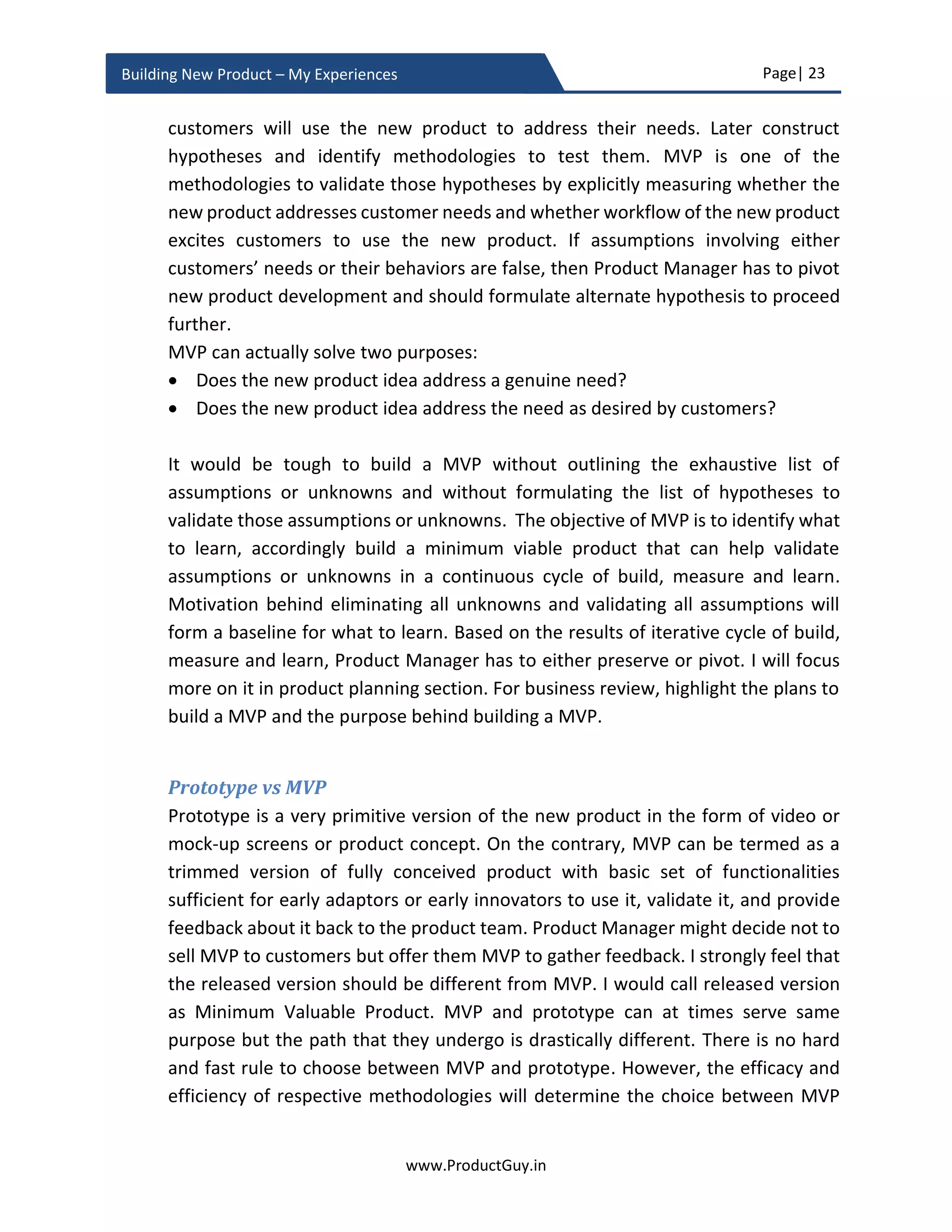 Page| 23
www.ProductGuy.in
Building New Product – My Experiences
Did you ever wonder why smartphones are hurting gum sales? What is the connection
between those seemingly unrelated products? Those products are in relation to the
outcome that they deliver. Customers buy gum to eradicate boredom and with the
emergence of smartphones, there was never a scope for boredom leading to declining of
gum sales. The outcome thinking has suddenly provided a new revelation that gums are
competing with smartphones to deliver an outcome i.e. eradicating boredom.
Figure 5 - Problem focus
My tryst with outcome thinking started with a milkshake example that Christensen
Clayton outlined as part of his jobs-to-be-done framework. It appears that people bought
milkshake because it helped them tide over a long and boring drive. Suddenly, the
competitors to milkshake are not just any other drink or food but just about anything,
that can help customers tide over a long and boring drive. Outcome thinking changes the
entire perception of perceived alternatives. Outcome thinking facilitates Product
Manager to stay married to the problem and not to the solution. When Product Manager
remain married to the problem (long and boring drive) and not to the solution
(milkshake), they could constantly think of better solutions through enhancing existing
product (incremental changes to milkshake – make it thicker or provide in large
quantities) or introducing a new product. Doing so, we keep continuously churning out
great product beating inflection points.
Outcome thinking facilitates Product Manager to
stay married to the problem and not to the
solution
Problem Solution
Outcome
 