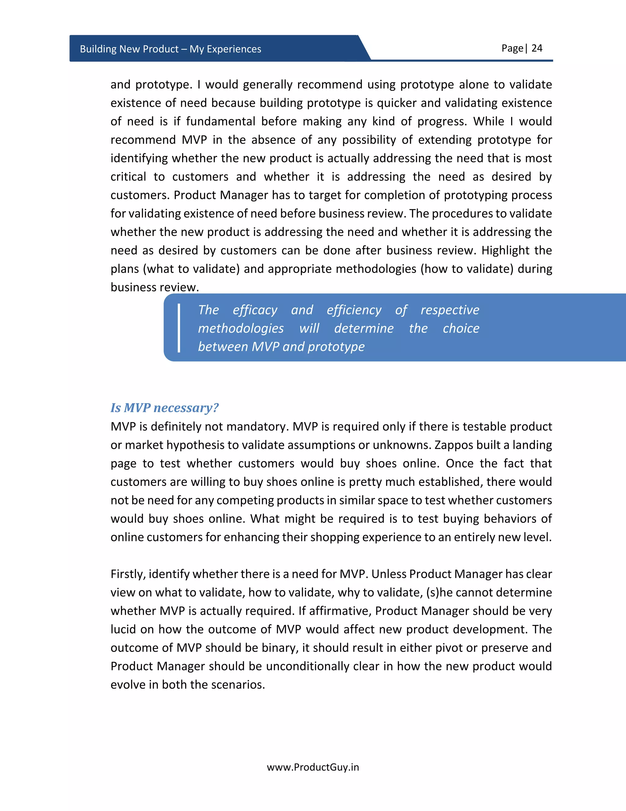 Page| 24
www.ProductGuy.in
Building New Product – My Experiences
Focus now shifts away from solution or idea to an outcome. Solutions or ideas are means
to deliver the outcome. Outcome thinking always glues Product Manager to focus on
what customer intended to accomplish with the product. Solutions or ideas will always
be a by-product of outcome thinking. Outcome thinking is a cornerstone for validating
ideas and evaluating how idea delivers better outcomes than existing alternatives. From
the perspective of alternatives that customers use to accomplish an outcome, Product
Manager has to evaluate whether there is sufficient incentive for customers to migrate
to newer outcomes and what would hold them to maintain a status quo. Are there any
costs that customer might incur for migrating to newer outcomes. Product Manager has
to evaluate both cost and incentives to understand the willingness and ability of
prospective customers to embrace newer outcomes.
Current Outcome
 What is the current
outcome
Alternate Products
 List all alternate products
that customer use to
accomplish the outcome.
Incentives
 What is the push for
customers to migrate to
new outcome
New Outcome
 What is the new
outcome, how is it
different from old
outcome
New Product
 What is the new product
Cost
 Is there any cost that
customers incur to
migrate to a new
outcome.
 Identify what pulls
customers to remain with
status quo.
Customer Needs or Problems
In our earlier example, tide over a long and boring drive is a customer need or problem
while milkshake is an outcome. Outcomes are manifestation of solutions
Push
Pull
 