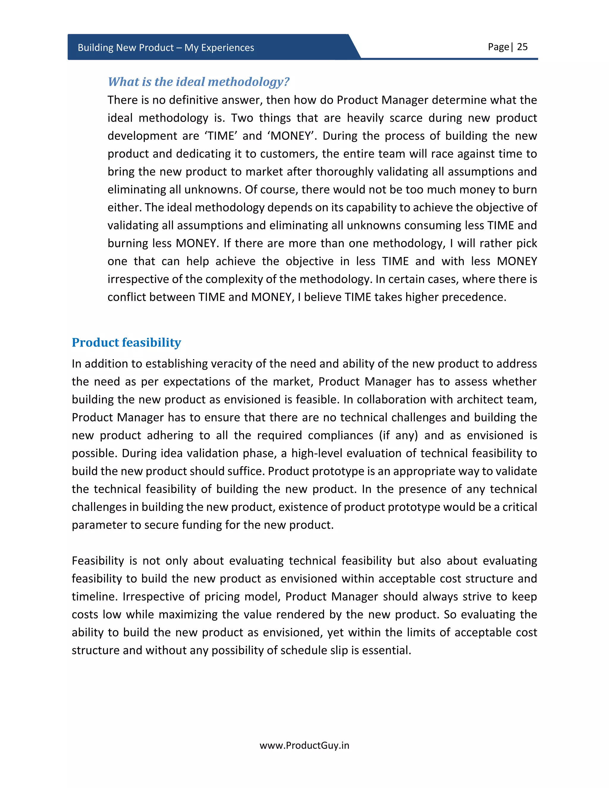 Page| 25
www.ProductGuy.in
Building New Product – My Experiences
Product-Market fit - Desirability
While talking about timing, I was focusing on a set of drivers that (i) make it feasible or
viable to address a dormant need or (ii) generate a new emergent need. The focus was
on factors independent of customers that can be conducive for an idea to flourish into a
full-fledged product. Whereas the purpose of establishing product-market fit is to validate
the following critical aspects that are crucial for success of the new product
1. Whether there is a genuine need?
2. Can the product idea address a need?
3. Whether the new product idea can address a need as desired by customers?
4. Is it the right product idea for the right market?
Product Manager has to establish product-market fit even before contemplating the
possibility of developing the idea into a full-fledged product. Evaluation of product-
market fit will ensure that there is a market with the existence of real needs and the new
product will satisfy those genuine needs of the market in accordance with expectations
of the market. In addition to evaluating the veracity of a need in case of both B2B
(Business to Business) and B2C (Business to Consumer) products, there is also a necessity
to evaluate whether the new product is built for the right market in a way that the market
will readily embrace the new product.
.
Is the need real?
Product Manager could ascertain the reality of dormant need by identifying the positive
impact brought to the lives of customers by addressing the need or rather by ascertaining
the adverse impact of not addressing the need. For the need not recognized by
customers, Product Manager could still anticipate the impact of addressing the need and
communicate it back to customers in a way that they get excited about how their lives
could get better. For instance, not many customers understand the concept of ‘SMART
HOMES’ and even governments are ignorant about the concept of ‘SMART CITIES’.
‘SMART CITIES’ is not just about smart parking. In both the cases, I do not foresee any
difficulty in helping customers understand the value rendered by any product towards
In addition to evaluating veracity of a need,
there is also necessity to evaluate whether the
new product is built for the right market in a way
that the market will readily embrace it
 
