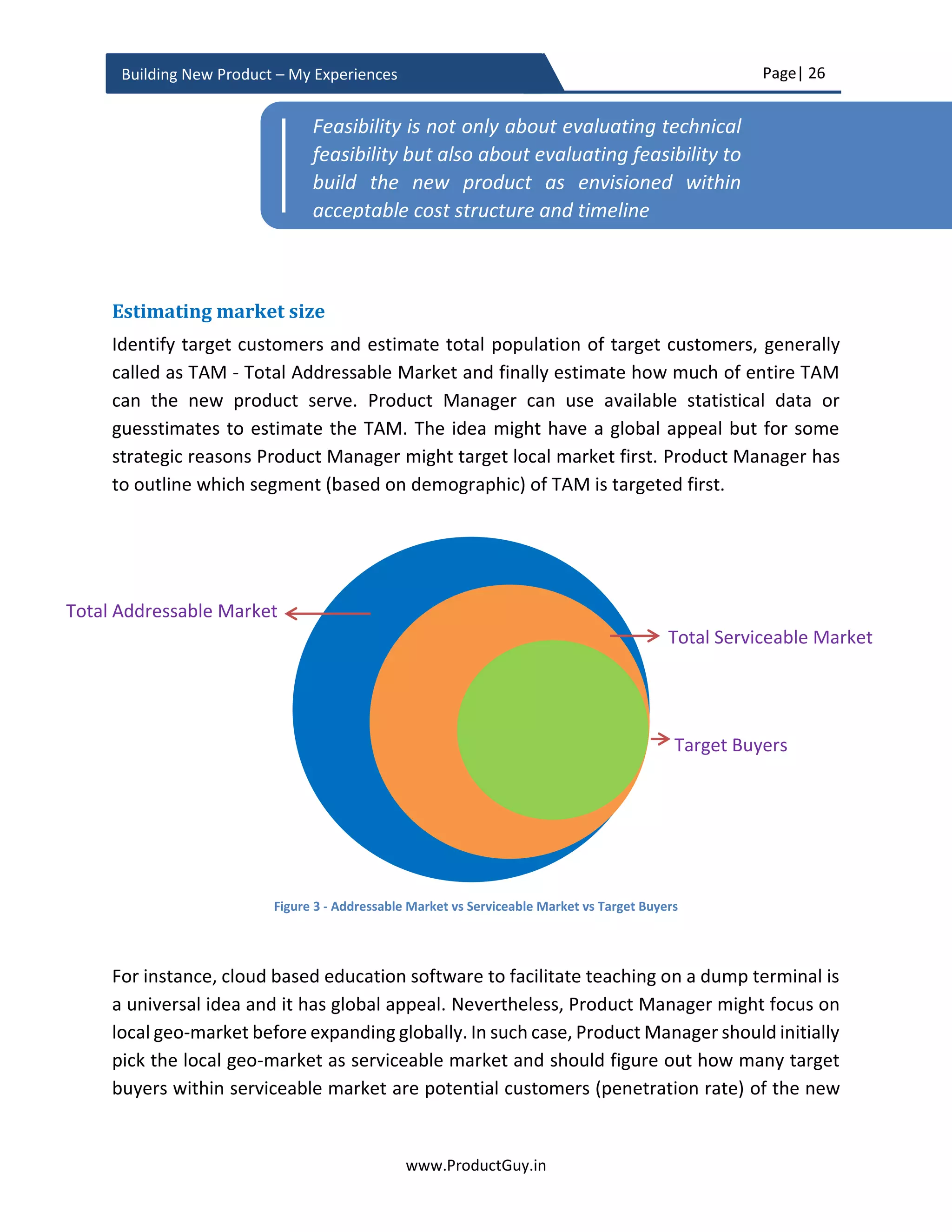 Page| 26
www.ProductGuy.in
Building New Product – My Experiences
accomplishing the value of ‘SMART HOMES’ and ‘SMART CITIES’. The challenge with
dormant need might not remain in establishing the reality of the need but in evaluating
feasibility and viability of addressing the need. Later sections of this eBook elaborate on
topics related to feasibility and viability of the new product.
In certain cases, mostly related to emergent needs, customers cannot vouch whether
there is a real need. In such scenarios, the drivers that I had indicated in the section about
‘Timing of the new product’ establish existence or emergence of real need. The existence
of drivers causing the need could be a source of truth for the existence of a real need. So
in order to establish the existence of a real need, Product Manager has to establish the
existence of drivers causing the need. Identifying a trend of increase in billionaires in a
developing country can signal the genuine demand for luxury cars. Accordingly,
manufacturers of luxury cars like Rolls Royse, Maserati, and Bentley etc. can open shops
to sell their products. Identifying the trend of increase in devices generating and
consuming more data and migration of applications to the cloud can signal the need for
high bandwidth connections. Simultaneously, increasing trend of internet usage and
increasing trend of cloud-hosted applications also validate the need for high bandwidth
connections. Those trends should signal network giants like Cisco to either invest in high-
end routers or alternatively build products to optimize the usage of internet traffic using
innovative techniques. Identifying and establishing drivers causing the need can also
indirectly indicate the impact of not addressing the need. In accordance with discussions
until now, I have dropped a checklist to validate genuineness of the need.
 What are the drivers causing the need? Is there a trend?
 Do customers really care if the new product is addressing their need?
 Does the absence of the new product adversely affect customers?
 Does addressing the need significantly improve lives or businesses of customers?
Does it do so by i) enhancing experiences, ii) saving time, iii) cutting costs, iv)
facilitating operational excellence or v) helping customers generate revenue?
Will the product idea address the need or deliver the desired outcome?
Once the reality of the need is established, next step is to identify whether the product
idea is addressing the need. To do so, it might not be sufficient to identify the existence
of the need but should go beyond to identify what causes the actual need. There might
be a need for online purchase of goods, to better address the need it is always essential
to identify why customers are willing to purchase goods online. Efforts that Product
Manager took earlier to identify the existence of the need, to understand drivers causing
 