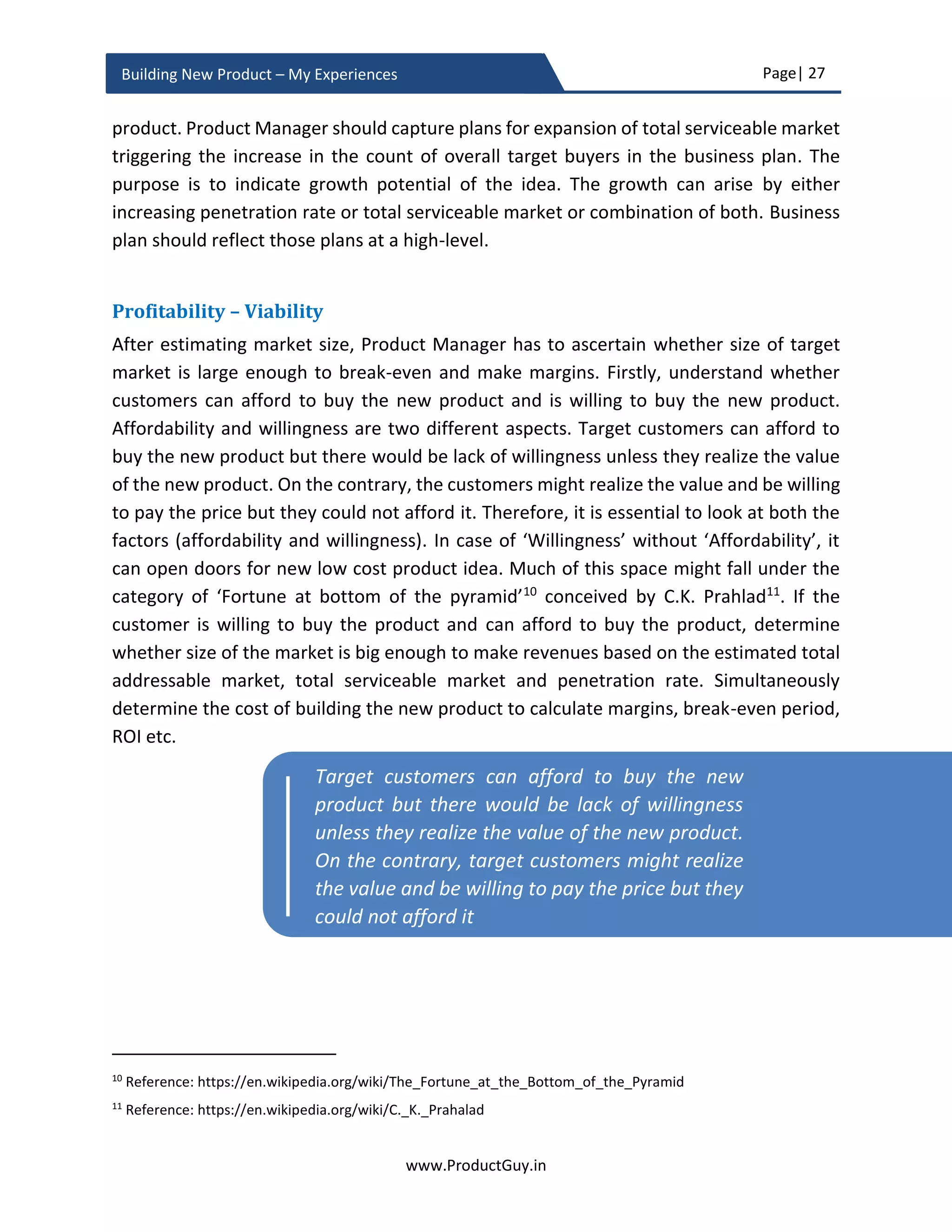 Page| 27
www.ProductGuy.in
Building New Product – My Experiences
the need, and to understand consequences of not addressing the need can help identify
the outcome intended by customers. Often a new product can address multiple
outcomes. Customers use a smartphone for audio/video calling, taking photographs,
chatting, navigation etc. While building the new product, Product Manager has to identify
all possible outcomes and categorize them into the core and allied outcomes. Customers
really care if the product idea helps them accomplish core outcomes. Delivering allied
outcomes alone does not help win customers. The answer to whether the product is
addressing the need lay in the ability of Product Manager to identify whether the new
product idea will help customer accomplish core outcomes.
Core outcomes and allied outcomes are synonymous with needs vs wants. Customers
would consider the new product only if it is addressing their needs and attempts to
address wants should be an afterthought. Addressing wants might provide an edge.
However, it will not be the reason to drive customer preferences towards the new
product. To understand core outcomes, identify customers’ needs and customers’ wants.
Product Manager should be able to differentiate the underlying problems or pain points
that the new product will address into needs and wants. Customer will pay for the new
product only if it addresses their needs, addressing wants is always optional. However, as
the new product evolves and once all the needs are satisfied, the product should start
addressing wants to drive customer preferences towards the product.
Figure 6 - Problem-Solution Fit
Will the product idea be desirable for customers?
Apart from validating the reality of the need and identifying whether the product idea can
indeed address the need, there is also a necessity to understand whether the new product
will meet the needs in accordance with the aspirations of a market. While building the
new product, the focus should not be purely on addressing the need but also on how the
new product is addressing the need. Does the new product address the need as per the
expectations of a market? MVP (Minimum Viable Product), prototypes, mock-up screens,
 