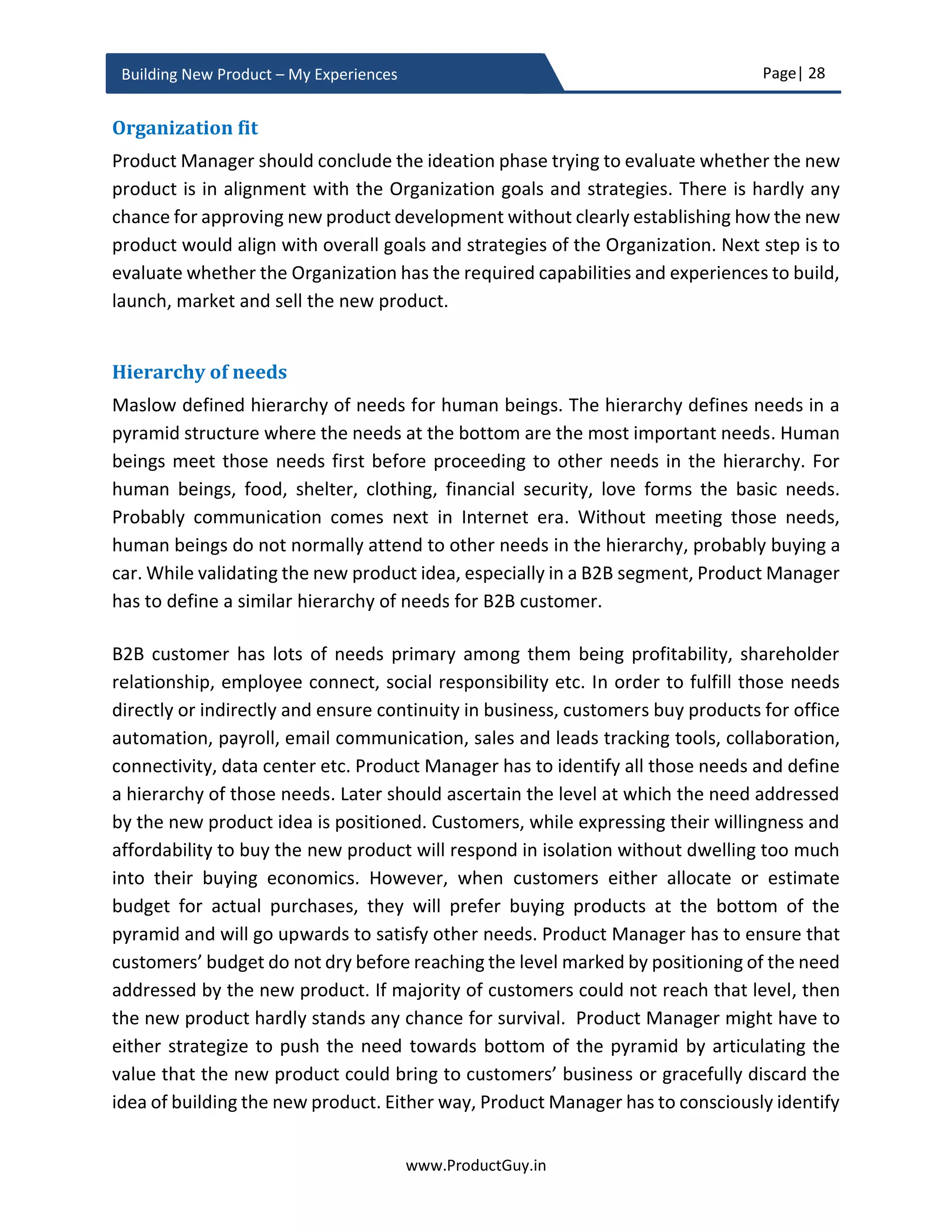 Page| 28
www.ProductGuy.in
Building New Product – My Experiences
or video presentations go a long way in evaluating whether the workflow of the new
product to address the need is in alignment with expectations of the market. The focus
should also be on design especially while building products under the new category (for
instance building first home automation and first shopping trolley). In those cases, there
should be lots of emphasis on design to ensure usability of the product without altering
customers’ behaviors. Any product that demands change in customers’ behaviors might
not get appropriate acceptance from customers in spite of precisely addressing their
needs.
Right product for right market
Identifying the right market for the right product is an exploration process to find a perfect
match between product capabilities and market needs. If Product Manager either fails to
build the right product or fails to identify the right market, then it is a colossal failure.
While validating the authenticity of the need, Product Manager can identify the target
market for whom addressing the need is crucial. Even if the new product is average,
positioning it to the right market will put the new product on the path to tremendous
success. Market with genuine need will always pull the right product.
Identifying product-market fit is a continuous process even after rolling out version 1.0 of
the new product. Continuously evaluating the fit will help evolve the product in
accordance with changing customers’ needs and their behaviors. Understanding buying
process and understanding how customers make their buying decision will help Product
Manager corroborate the existence of the fit and take appropriate corrective measures
post the FCS (First Customer Shipment). I drafted an eBook on ‘Comprehending Customer
Buying Process’ that precisely outlines a framework to identify how customers make a
buying decision and what factors would drive their preferences towards the product. The
downloadable copy is available at www.ProductGuy.in/eBooks.
Figure 7 - Product-Market Fit
 
