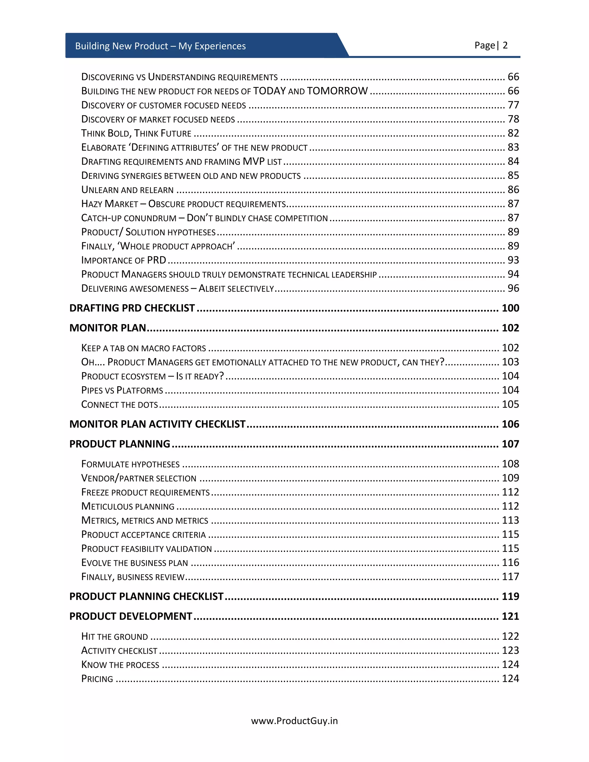 Page| 2
www.ProductGuy.in
Building New Product – My Experiences
TRANSACTIONAL VS RELATIONAL ENGAGEMENT.................................................................................... 66
DID YOU FIND YOUR WHY? ............................................................................................................. 69
COMMITMENT AND CONVICTION....................................................................................................... 71
BUILDING THE NEW PRODUCT FOR FUTURE......................................................................... 73
WHY LOOK INTO FUTURE? ............................................................................................................... 74
HOW FAR TO LOOK INTO THE FUTURE ................................................................................................. 76
HOW TO UNDERSTAND FUTURE?....................................................................................................... 78
UNDERSTANDING CAUSAL-EFFECT...................................................................................................... 82
DISCOVERING NEEDS – DRAFTING PRD ................................................................................ 86
PURPOSE OF THE NEW PRODUCT – THE UNDERLYING BELIEF.................................................................... 86
REQUIREMENT VS NEED .................................................................................................................. 87
DISCOVERING VS UNDERSTANDING REQUIREMENTS .............................................................................. 88
DISCOVERY OF CUSTOMER FOCUSED NEEDS ......................................................................................... 88
DISCOVERY OF MARKET FOCUSED NEEDS ............................................................................................. 89
THINK BOLD, THINK FUTURE ............................................................................................................ 93
ELABORATE ‘DEFINING ATTRIBUTES’ OF THE NEW PRODUCT .................................................................... 95
DRAFTING REQUIREMENTS AND FRAMING MVP LIST............................................................................. 95
DELIVERING SYNERGIES BETWEEN OLD AND NEW PRODUCTS ................................................................... 96
UNLEARN AND RELEARN .................................................................................................................. 97
HAZY MARKET – OBSCURE PRODUCT REQUIREMENTS............................................................................ 98
CATCH-UP CONUNDRUM – DON’T BLINDLY CHASE COMPETITION............................................................. 98
EVERY INCUMBENT PRODUCT IS VULNERABLE – DEFY CONVENTIONAL WISDOM......................................... 100
PRODUCT/ SOLUTION HYPOTHESES.................................................................................................. 102
FINALLY, ‘WHOLE PRODUCT APPROACH’........................................................................................... 103
IMPORTANCE OF PRD................................................................................................................... 106
DISCOVERING NEEDS IS A JOURNEY................................................................................................... 107
ROLE OF GREAT PRODUCT ROADMAP - TRANSLATING STRATEGY INTO ACTION........................................... 108
PRODUCT MANAGERS SHOULD TRULY DEMONSTRATE TECHNICAL LEADERSHIP .......................................... 110
DELIVERING AWESOMENESS – ALBEIT SELECTIVELY.............................................................................. 112
DRAFTING PRD CHECKLIST................................................................................................. 116
MONITOR PLAN................................................................................................................. 118
KEEP A TAB ON MACRO FACTORS ..................................................................................................... 118
OH…. PRODUCT MANAGERS GET EMOTIONALLY ATTACHED TO THE NEW PRODUCT, CAN THEY?................... 119
PRODUCT ECOSYSTEM – IS IT READY?............................................................................................... 120
PIPES VS PLATFORMS .................................................................................................................... 120
CONNECT THE DOTS...................................................................................................................... 121
MONITOR PLAN ACTIVITY CHECKLIST................................................................................. 122
PRODUCT PLANNING......................................................................................................... 123
 
