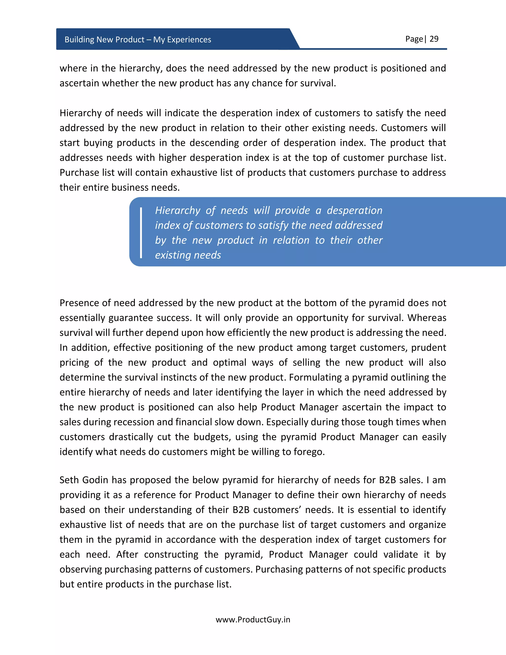 Page| 29
www.ProductGuy.in
Building New Product – My Experiences
Product traction, increase in the pull through rate of customer inquiries, increase in sales
especially from existing customers, reduction in the cost of acquiring new customers,
positive feedback, increase in conversion rate from free trial to paid customers and more
product requests etc. will clearly indicate to Product Manager that product-market fit was
reached. Nevertheless, the other real indicator of reaching product-market fit is when
customers start exclaiming that is the product for me.
Evaluate product-market fit
Product Manager should always look out for both quantitative and qualitative ways to
ascertain the authenticity of the need. Product Manager should establish the authenticity
of the need without any iota of doubt in multiple ways through reliable methodologies.
Some people insist that Product Manager is wasting too much time validating the
existence of the need. They might persuade engineering team to proceed with
development of the new product with lots of assumptions about the existence of the
need. To all those critics, I could only insist that efforts put towards validating the need
will offset by faster development cycles, as the need is now well known. There is a real
value in time spent on validation of the need.
You know if I had an hour to solve a problem
I'd spend 55 minutes thinking about the
problem and 5 minutes thinking about solutions.”
- Albert Einstein
After ascertaining the authenticity of the need, Product Manager has to evaluate whether
the new product would be desirable by customers to address their needs. Therefore, any
methodology to evaluate product-market fit should at least validate one of the following
premises.
1. Authenticity of the need
2. Ability of the new product to address the need
3. Ability of the new product to meet the need as desired by customers
The real indicator of reaching product-market fit
is when customers start exclaiming that is the
product for me
 